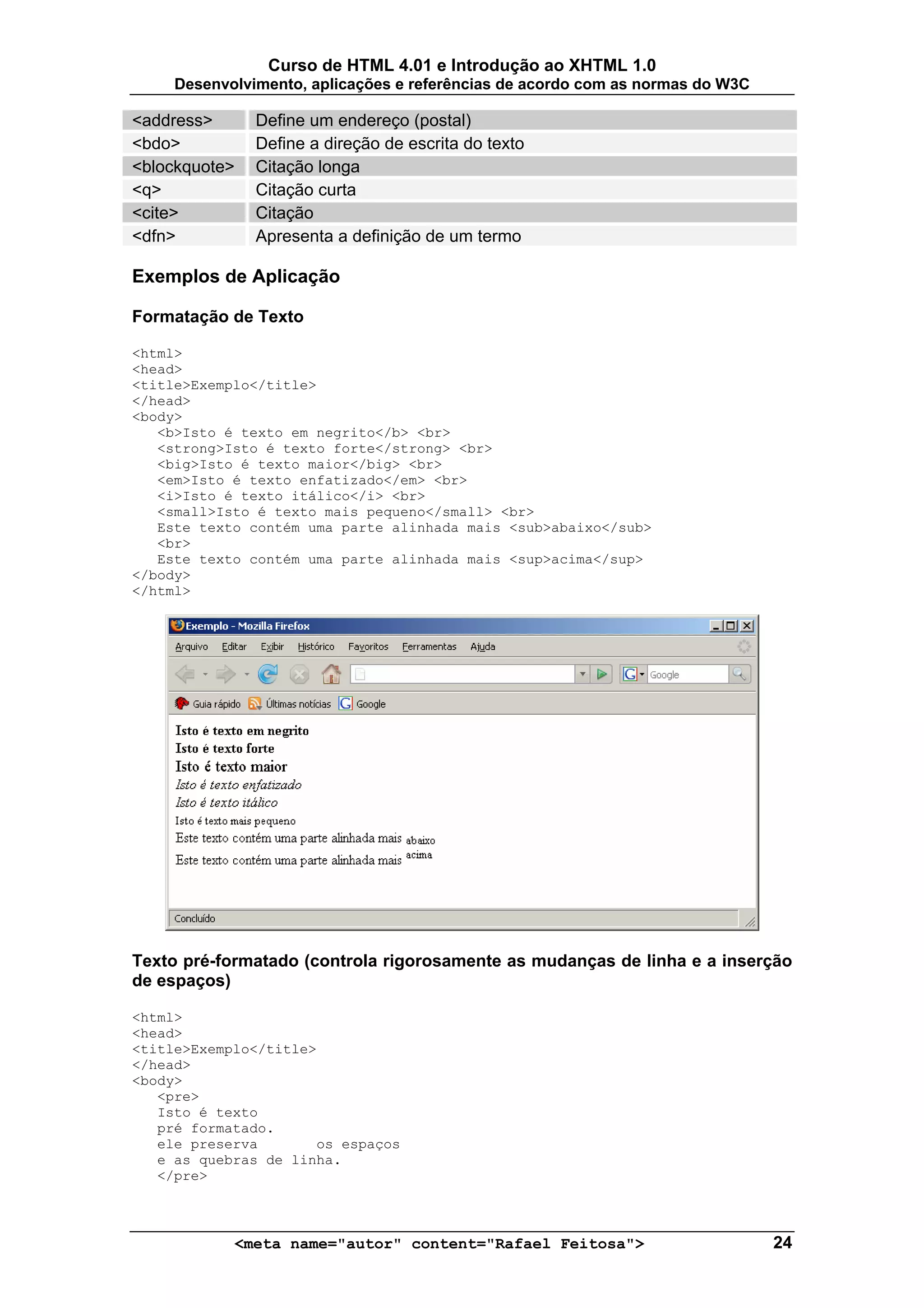 Curso de HTML 4.01 e Introdução ao XHTML 1.0
     Desenvolvimento, aplicações e referências de acordo com as normas do W3C

<address>      Define um endereço (postal)
<bdo>          Define a direção de escrita do texto
<blockquote>   Citação longa
<q>            Citação curta
<cite>         Citação
<dfn>          Apresenta a definição de um termo

Exemplos de Aplicação

Formatação de Texto

<html>
<head>
<title>Exemplo</title>
</head>
<body>
   <b>Isto é texto em negrito</b> <br>
   <strong>Isto é texto forte</strong> <br>
   <big>Isto é texto maior</big> <br>
   <em>Isto é texto enfatizado</em> <br>
   <i>Isto é texto itálico</i> <br>
   <small>Isto é texto mais pequeno</small> <br>
   Este texto contém uma parte alinhada mais <sub>abaixo</sub>
   <br>
   Este texto contém uma parte alinhada mais <sup>acima</sup>
</body>
</html>




Texto pré-formatado (controla rigorosamente as mudanças de linha e a inserção
de espaços)

<html>
<head>
<title>Exemplo</title>
</head>
<body>
   <pre>
   Isto é texto
   pré formatado.
   ele preserva       os espaços
   e as quebras de linha.
   </pre>



            <meta name="autor" content="Rafael Feitosa">                        24
 