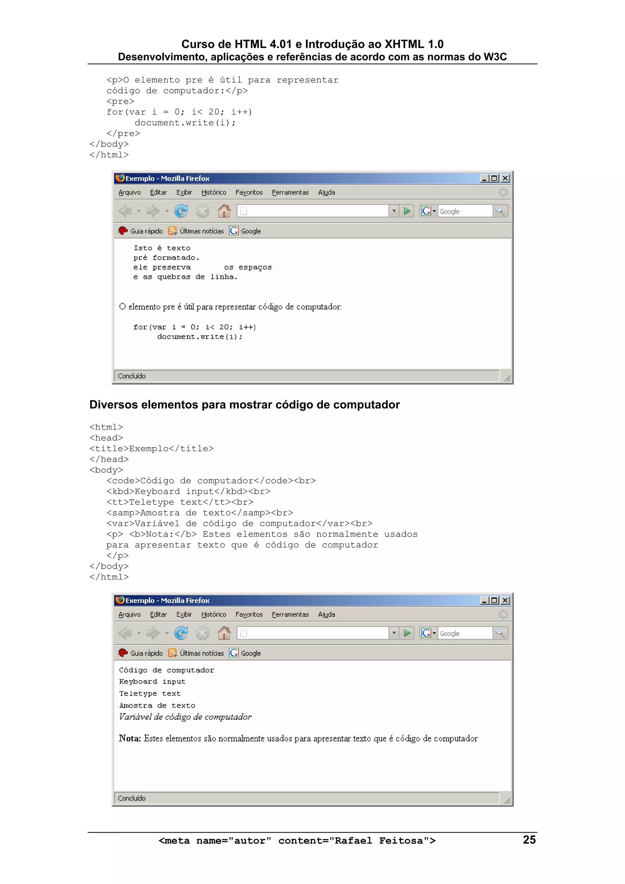 Curso de HTML 4.01 e Introdução ao XHTML 1.0
     Desenvolvimento, aplicações e referências de acordo com as normas do W3C

   <p>O elemento pre é útil para representar
   código de computador:</p>
   <pre>
   for(var i = 0; i< 20; i++)
        document.write(i);
   </pre>
</body>
</html>




Diversos elementos para mostrar código de computador
<html>
<head>
<title>Exemplo</title>
</head>
<body>
   <code>Código de computador</code><br>
   <kbd>Keyboard input</kbd><br>
   <tt>Teletype text</tt><br>
   <samp>Amostra de texto</samp><br>
   <var>Variável de código de computador</var><br>
   <p> <b>Nota:</b> Estes elementos são normalmente usados
   para apresentar texto que é código de computador
   </p>
</body>
</html>




            <meta name="autor" content="Rafael Feitosa">                        25
 