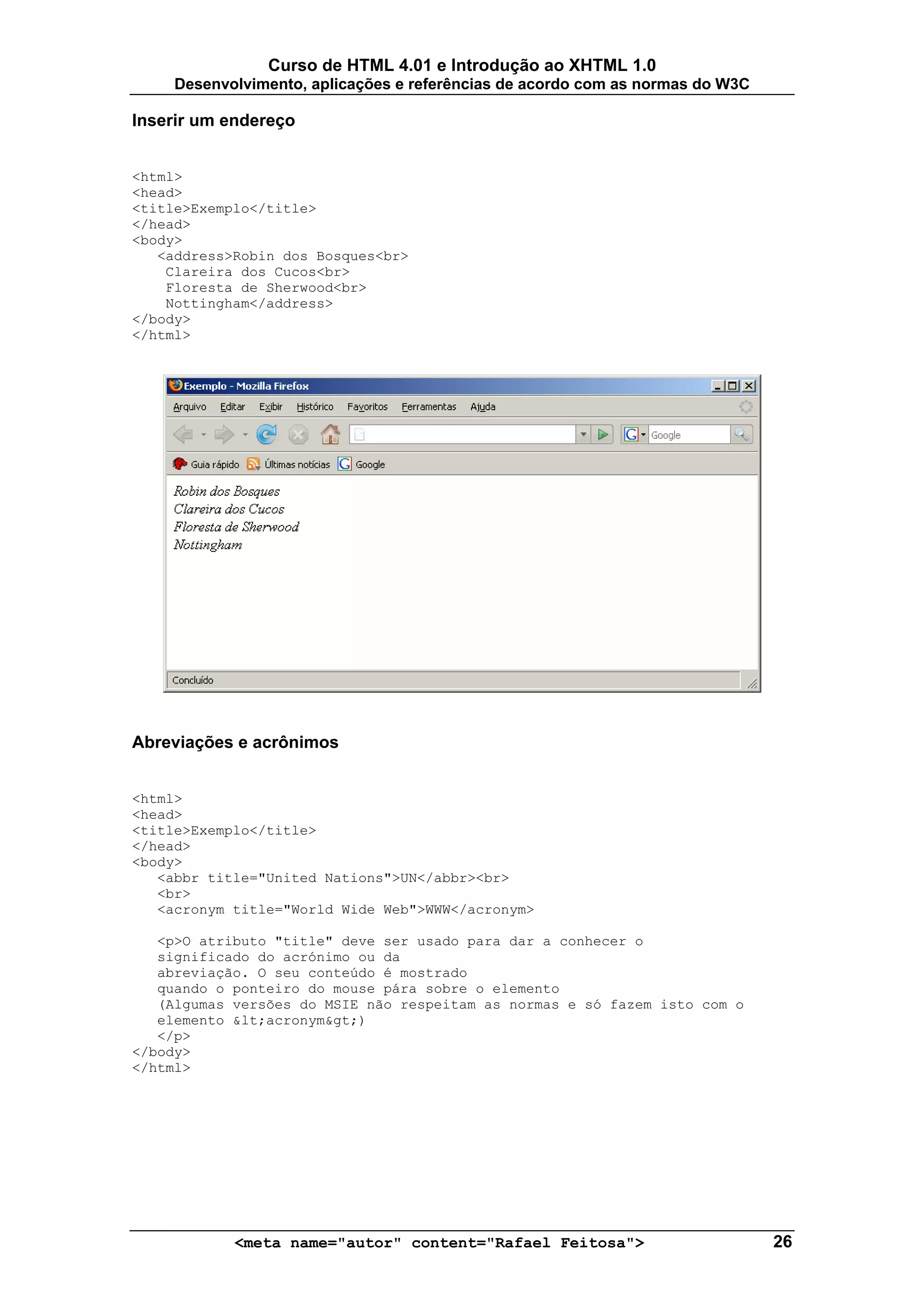 Curso de HTML 4.01 e Introdução ao XHTML 1.0
     Desenvolvimento, aplicações e referências de acordo com as normas do W3C

Inserir um endereço


<html>
<head>
<title>Exemplo</title>
</head>
<body>
   <address>Robin dos Bosques<br>
    Clareira dos Cucos<br>
    Floresta de Sherwood<br>
    Nottingham</address>
</body>
</html>




Abreviações e acrônimos


<html>
<head>
<title>Exemplo</title>
</head>
<body>
   <abbr title="United Nations">UN</abbr><br>
   <br>
   <acronym title="World Wide Web">WWW</acronym>

   <p>O atributo "title" deve ser usado para dar a conhecer o
   significado do acrónimo ou da
   abreviação. O seu conteúdo é mostrado
   quando o ponteiro do mouse pára sobre o elemento
   (Algumas versões do MSIE não respeitam as normas e só fazem isto com o
   elemento &lt;acronym&gt;)
   </p>
</body>
</html>




            <meta name="autor" content="Rafael Feitosa">                        26
 