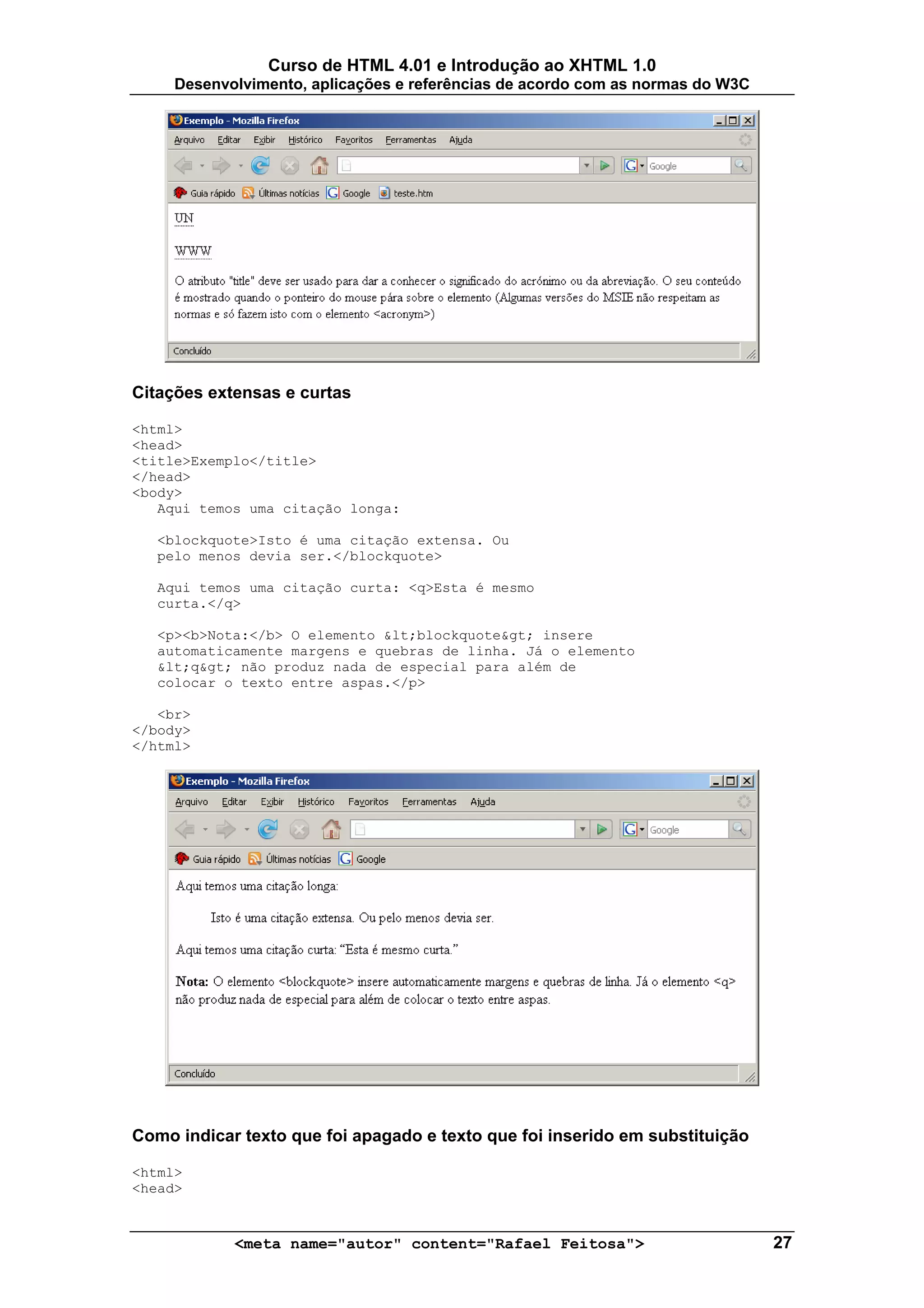 Curso de HTML 4.01 e Introdução ao XHTML 1.0
     Desenvolvimento, aplicações e referências de acordo com as normas do W3C




Citações extensas e curtas

<html>
<head>
<title>Exemplo</title>
</head>
<body>
   Aqui temos uma citação longa:

   <blockquote>Isto é uma citação extensa. Ou
   pelo menos devia ser.</blockquote>

   Aqui temos uma citação curta: <q>Esta é mesmo
   curta.</q>

   <p><b>Nota:</b> O elemento &lt;blockquote&gt; insere
   automaticamente margens e quebras de linha. Já o elemento
   &lt;q&gt; não produz nada de especial para além de
   colocar o texto entre aspas.</p>

   <br>
</body>
</html>




Como indicar texto que foi apagado e texto que foi inserido em substituição

<html>
<head>


            <meta name="autor" content="Rafael Feitosa">                        27
 