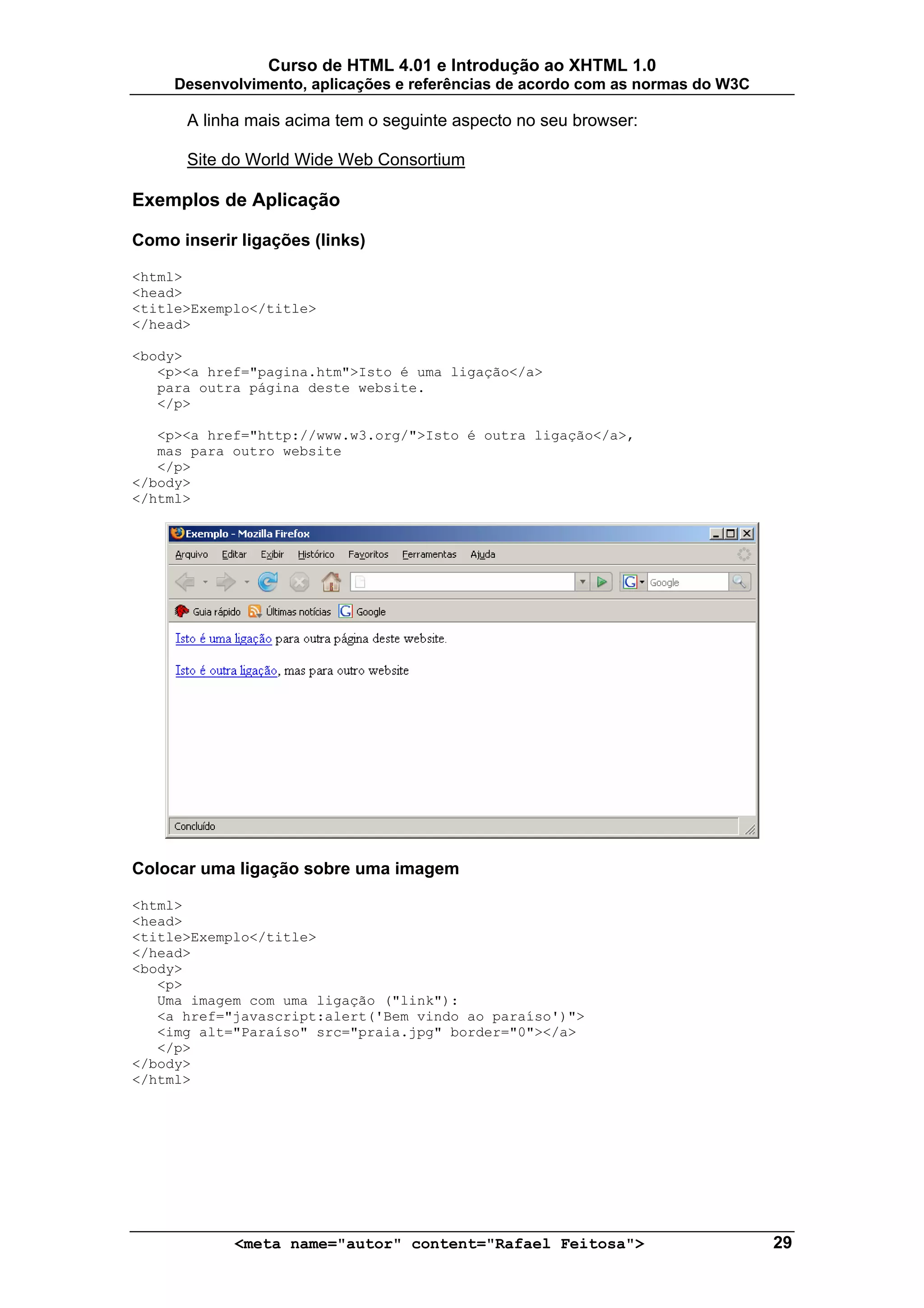 Curso de HTML 4.01 e Introdução ao XHTML 1.0
     Desenvolvimento, aplicações e referências de acordo com as normas do W3C

      A linha mais acima tem o seguinte aspecto no seu browser:

      Site do World Wide Web Consortium

Exemplos de Aplicação

Como inserir ligações (links)

<html>
<head>
<title>Exemplo</title>
</head>

<body>
   <p><a href="pagina.htm">Isto é uma ligação</a>
   para outra página deste website.
   </p>

   <p><a href="http://www.w3.org/">Isto é outra ligação</a>,
   mas para outro website
   </p>
</body>
</html>




Colocar uma ligação sobre uma imagem

<html>
<head>
<title>Exemplo</title>
</head>
<body>
   <p>
   Uma imagem com uma ligação ("link"):
   <a href="javascript:alert('Bem vindo ao paraíso')">
   <img alt="Paraíso" src="praia.jpg" border="0"></a>
   </p>
</body>
</html>




            <meta name="autor" content="Rafael Feitosa">                        29
 