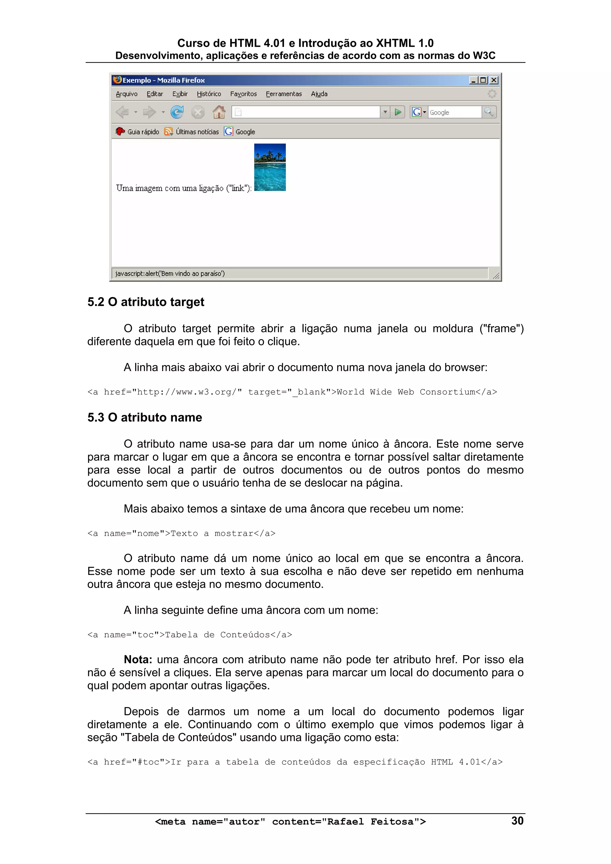 Curso de HTML 4.01 e Introdução ao XHTML 1.0
     Desenvolvimento, aplicações e referências de acordo com as normas do W3C




5.2 O atributo target

        O atributo target permite abrir a ligação numa janela ou moldura ("frame")
diferente daquela em que foi feito o clique.

       A linha mais abaixo vai abrir o documento numa nova janela do browser:

<a href="http://www.w3.org/" target="_blank">World Wide Web Consortium</a>

5.3 O atributo name

      O atributo name usa-se para dar um nome único à âncora. Este nome serve
para marcar o lugar em que a âncora se encontra e tornar possível saltar diretamente
para esse local a partir de outros documentos ou de outros pontos do mesmo
documento sem que o usuário tenha de se deslocar na página.

       Mais abaixo temos a sintaxe de uma âncora que recebeu um nome:

<a name="nome">Texto a mostrar</a>

       O atributo name dá um nome único ao local em que se encontra a âncora.
Esse nome pode ser um texto à sua escolha e não deve ser repetido em nenhuma
outra âncora que esteja no mesmo documento.

       A linha seguinte define uma âncora com um nome:

<a name="toc">Tabela de Conteúdos</a>

       Nota: uma âncora com atributo name não pode ter atributo href. Por isso ela
não é sensível a cliques. Ela serve apenas para marcar um local do documento para o
qual podem apontar outras ligações.

       Depois de darmos um nome a um local do documento podemos ligar
diretamente a ele. Continuando com o último exemplo que vimos podemos ligar à
seção "Tabela de Conteúdos" usando uma ligação como esta:

<a href="#toc">Ir para a tabela de conteúdos da especificação HTML 4.01</a>




             <meta name="autor" content="Rafael Feitosa">                        30
 