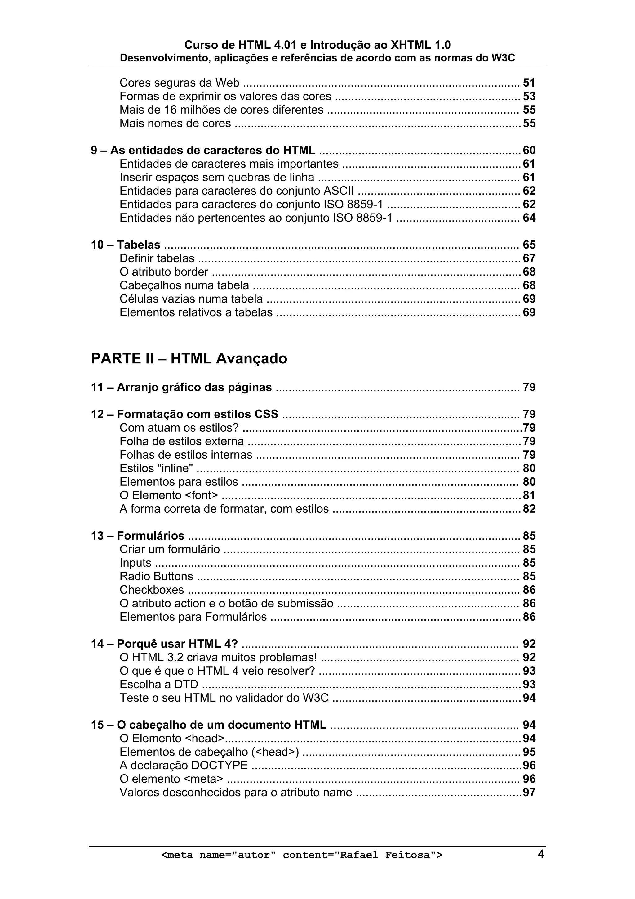 Curso de HTML 4.01 e Introdução ao XHTML 1.0
        Desenvolvimento, aplicações e referências de acordo com as normas do W3C

        Cores seguras da Web ..................................................................................... 51
        Formas de exprimir os valores das cores ......................................................... 53
        Mais de 16 milhões de cores diferentes ........................................................... 55
        Mais nomes de cores ........................................................................................ 55

9 – As entidades de caracteres do HTML .............................................................. 60
     Entidades de caracteres mais importantes ....................................................... 61
     Inserir espaços sem quebras de linha .............................................................. 61
     Entidades para caracteres do conjunto ASCII .................................................. 62
     Entidades para caracteres do conjunto ISO 8859-1 ......................................... 62
     Entidades não pertencentes ao conjunto ISO 8859-1 ...................................... 64

10 – Tabelas ............................................................................................................. 65
     Definir tabelas ................................................................................................... 67
     O atributo border ............................................................................................... 68
     Cabeçalhos numa tabela .................................................................................. 68
     Células vazias numa tabela .............................................................................. 69
     Elementos relativos a tabelas ........................................................................... 69



PARTE II – HTML Avançado
11 – Arranjo gráfico das páginas ........................................................................... 79

12 – Formatação com estilos CSS ......................................................................... 79
     Com atuam os estilos? ......................................................................................79
     Folha de estilos externa .................................................................................... 79
     Folhas de estilos internas ................................................................................. 79
     Estilos "inline" ................................................................................................... 80
     Elementos para estilos ..................................................................................... 80
     O Elemento <font> ............................................................................................ 81
     A forma correta de formatar, com estilos .......................................................... 82

13 – Formulários ...................................................................................................... 85
     Criar um formulário ........................................................................................... 85
     Inputs ................................................................................................................ 85
     Radio Buttons ................................................................................................... 85
     Checkboxes ...................................................................................................... 86
     O atributo action e o botão de submissão ........................................................ 86
     Elementos para Formulários ............................................................................. 86

14 – Porquê usar HTML 4? ..................................................................................... 92
     O HTML 3.2 criava muitos problemas! ............................................................. 92
     O que é que o HTML 4 veio resolver? .............................................................. 93
     Escolha a DTD .................................................................................................. 93
     Teste o seu HTML no validador do W3C .......................................................... 94

15 – O cabeçalho de um documento HTML .......................................................... 94
     O Elemento <head>........................................................................................... 94
     Elementos de cabeçalho (<head>) ................................................................... 95
     A declaração DOCTYPE ................................................................................... 96
     O elemento <meta> .......................................................................................... 96
     Valores desconhecidos para o atributo name ................................................... 97




                    <meta name="autor" content="Rafael Feitosa">                                                                  4
 