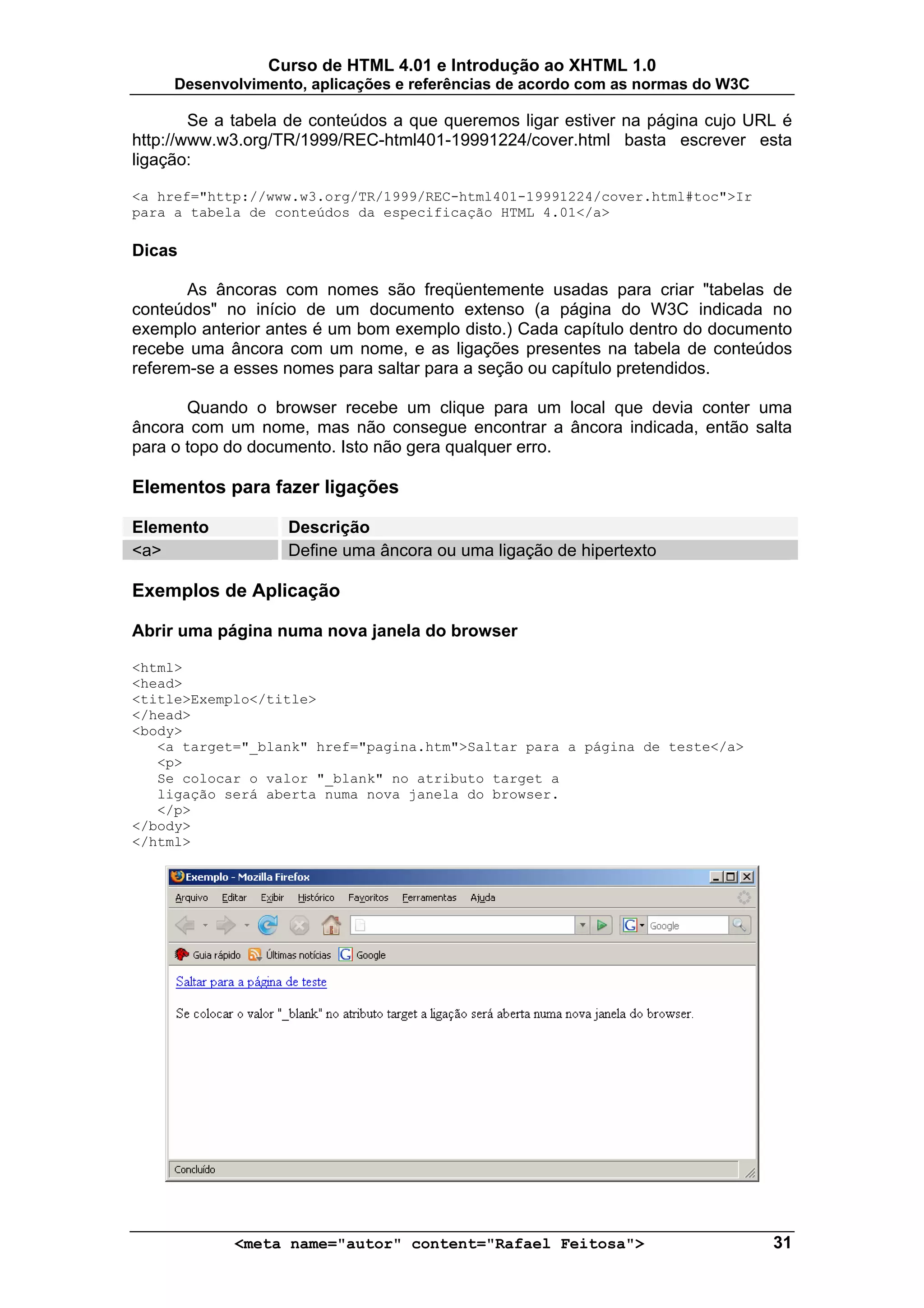 Curso de HTML 4.01 e Introdução ao XHTML 1.0
     Desenvolvimento, aplicações e referências de acordo com as normas do W3C

        Se a tabela de conteúdos a que queremos ligar estiver na página cujo URL é
http://www.w3.org/TR/1999/REC-html401-19991224/cover.html basta escrever esta
ligação:

<a href="http://www.w3.org/TR/1999/REC-html401-19991224/cover.html#toc">Ir
para a tabela de conteúdos da especificação HTML 4.01</a>

Dicas

       As âncoras com nomes são freqüentemente usadas para criar "tabelas de
conteúdos" no início de um documento extenso (a página do W3C indicada no
exemplo anterior antes é um bom exemplo disto.) Cada capítulo dentro do documento
recebe uma âncora com um nome, e as ligações presentes na tabela de conteúdos
referem-se a esses nomes para saltar para a seção ou capítulo pretendidos.

       Quando o browser recebe um clique para um local que devia conter uma
âncora com um nome, mas não consegue encontrar a âncora indicada, então salta
para o topo do documento. Isto não gera qualquer erro.

Elementos para fazer ligações

Elemento           Descrição
<a>                Define uma âncora ou uma ligação de hipertexto

Exemplos de Aplicação

Abrir uma página numa nova janela do browser

<html>
<head>
<title>Exemplo</title>
</head>
<body>
   <a target="_blank" href="pagina.htm">Saltar para a página de teste</a>
   <p>
   Se colocar o valor "_blank" no atributo target a
   ligação será aberta numa nova janela do browser.
   </p>
</body>
</html>




            <meta name="autor" content="Rafael Feitosa">                        31
 