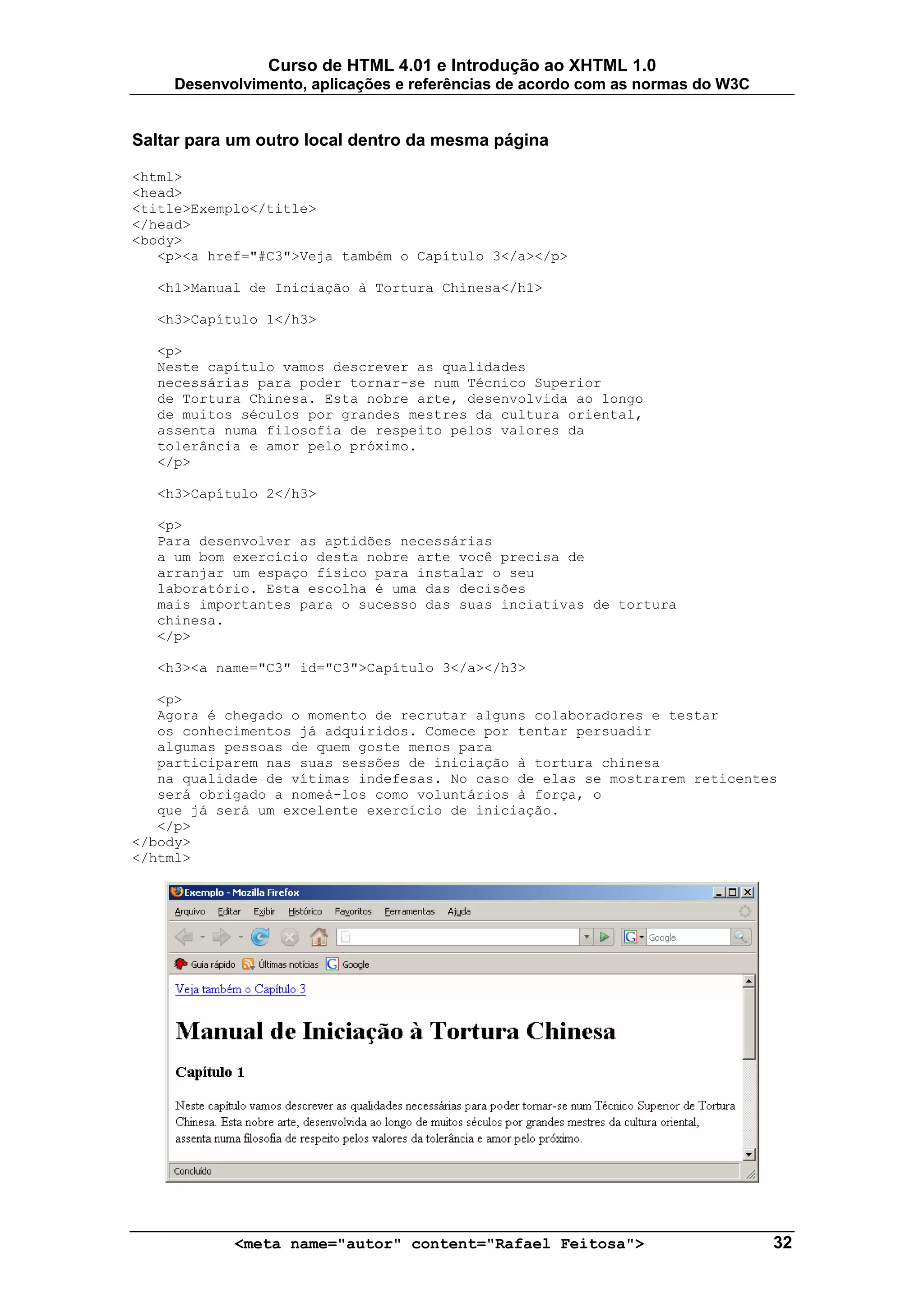 Curso de HTML 4.01 e Introdução ao XHTML 1.0
     Desenvolvimento, aplicações e referências de acordo com as normas do W3C


Saltar para um outro local dentro da mesma página

<html>
<head>
<title>Exemplo</title>
</head>
<body>
   <p><a href="#C3">Veja também o Capítulo 3</a></p>

  <h1>Manual de Iniciação à Tortura Chinesa</h1>

  <h3>Capítulo 1</h3>

  <p>
  Neste capítulo vamos descrever as qualidades
  necessárias para poder tornar-se num Técnico Superior
  de Tortura Chinesa. Esta nobre arte, desenvolvida ao longo
  de muitos séculos por grandes mestres da cultura oriental,
  assenta numa filosofia de respeito pelos valores da
  tolerância e amor pelo próximo.
  </p>

  <h3>Capítulo 2</h3>

  <p>
  Para desenvolver as aptidões necessárias
  a um bom exercício desta nobre arte você precisa de
  arranjar um espaço físico para instalar o seu
  laboratório. Esta escolha é uma das decisões
  mais importantes para o sucesso das suas inciativas de tortura
  chinesa.
  </p>

  <h3><a name="C3" id="C3">Capítulo 3</a></h3>

   <p>
   Agora é chegado o momento de recrutar alguns colaboradores e testar
   os conhecimentos já adquiridos. Comece por tentar persuadir
   algumas pessoas de quem goste menos para
   participarem nas suas sessões de iniciação à tortura chinesa
   na qualidade de vítimas indefesas. No caso de elas se mostrarem reticentes
   será obrigado a nomeá-los como voluntários à força, o
   que já será um excelente exercício de iniciação.
   </p>
</body>
</html>




            <meta name="autor" content="Rafael Feitosa">                        32
 