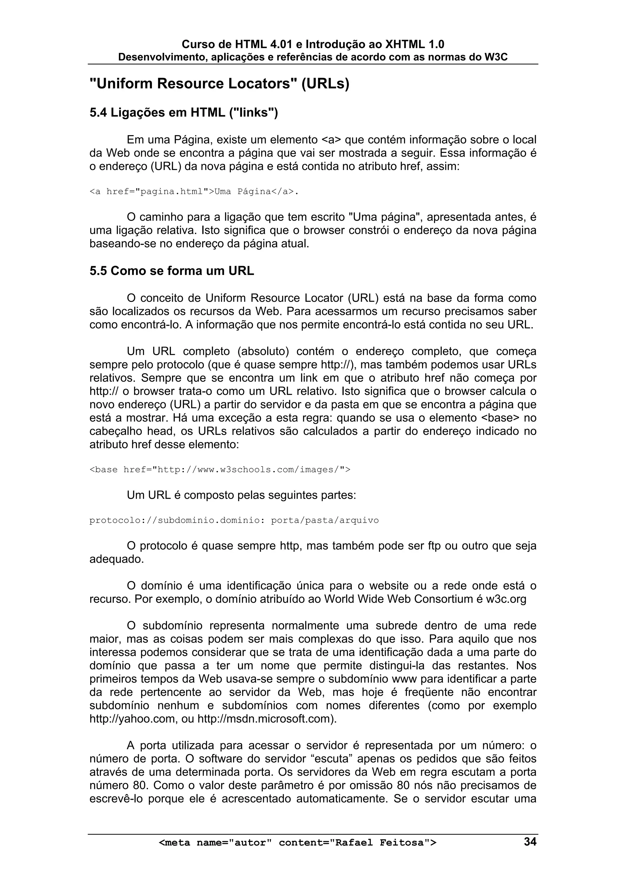 Curso de HTML 4.01 e Introdução ao XHTML 1.0
     Desenvolvimento, aplicações e referências de acordo com as normas do W3C

"Uniform Resource Locators" (URLs)
5.4 Ligações em HTML ("links")

      Em uma Página, existe um elemento <a> que contém informação sobre o local
da Web onde se encontra a página que vai ser mostrada a seguir. Essa informação é
o endereço (URL) da nova página e está contida no atributo href, assim:

<a href="pagina.html">Uma Página</a>.

       O caminho para a ligação que tem escrito "Uma página", apresentada antes, é
uma ligação relativa. Isto significa que o browser constrói o endereço da nova página
baseando-se no endereço da página atual.

5.5 Como se forma um URL

       O conceito de Uniform Resource Locator (URL) está na base da forma como
são localizados os recursos da Web. Para acessarmos um recurso precisamos saber
como encontrá-lo. A informação que nos permite encontrá-lo está contida no seu URL.

         Um URL completo (absoluto) contém o endereço completo, que começa
sempre pelo protocolo (que é quase sempre http://), mas também podemos usar URLs
relativos. Sempre que se encontra um link em que o atributo href não começa por
http:// o browser trata-o como um URL relativo. Isto significa que o browser calcula o
novo endereço (URL) a partir do servidor e da pasta em que se encontra a página que
está a mostrar. Há uma exceção a esta regra: quando se usa o elemento <base> no
cabeçalho head, os URLs relativos são calculados a partir do endereço indicado no
atributo href desse elemento:

<base href="http://www.w3schools.com/images/">

       Um URL é composto pelas seguintes partes:

protocolo://subdominio.dominio: porta/pasta/arquivo

      O protocolo é quase sempre http, mas também pode ser ftp ou outro que seja
adequado.

       O domínio é uma identificação única para o website ou a rede onde está o
recurso. Por exemplo, o domínio atribuído ao World Wide Web Consortium é w3c.org

        O subdomínio representa normalmente uma subrede dentro de uma rede
maior, mas as coisas podem ser mais complexas do que isso. Para aquilo que nos
interessa podemos considerar que se trata de uma identificação dada a uma parte do
domínio que passa a ter um nome que permite distingui-la das restantes. Nos
primeiros tempos da Web usava-se sempre o subdomínio www para identificar a parte
da rede pertencente ao servidor da Web, mas hoje é freqüente não encontrar
subdomínio nenhum e subdomínios com nomes diferentes (como por exemplo
http://yahoo.com, ou http://msdn.microsoft.com).

       A porta utilizada para acessar o servidor é representada por um número: o
número de porta. O software do servidor “escuta” apenas os pedidos que são feitos
através de uma determinada porta. Os servidores da Web em regra escutam a porta
número 80. Como o valor deste parâmetro é por omissão 80 nós não precisamos de
escrevê-lo porque ele é acrescentado automaticamente. Se o servidor escutar uma


             <meta name="autor" content="Rafael Feitosa">                          34
 