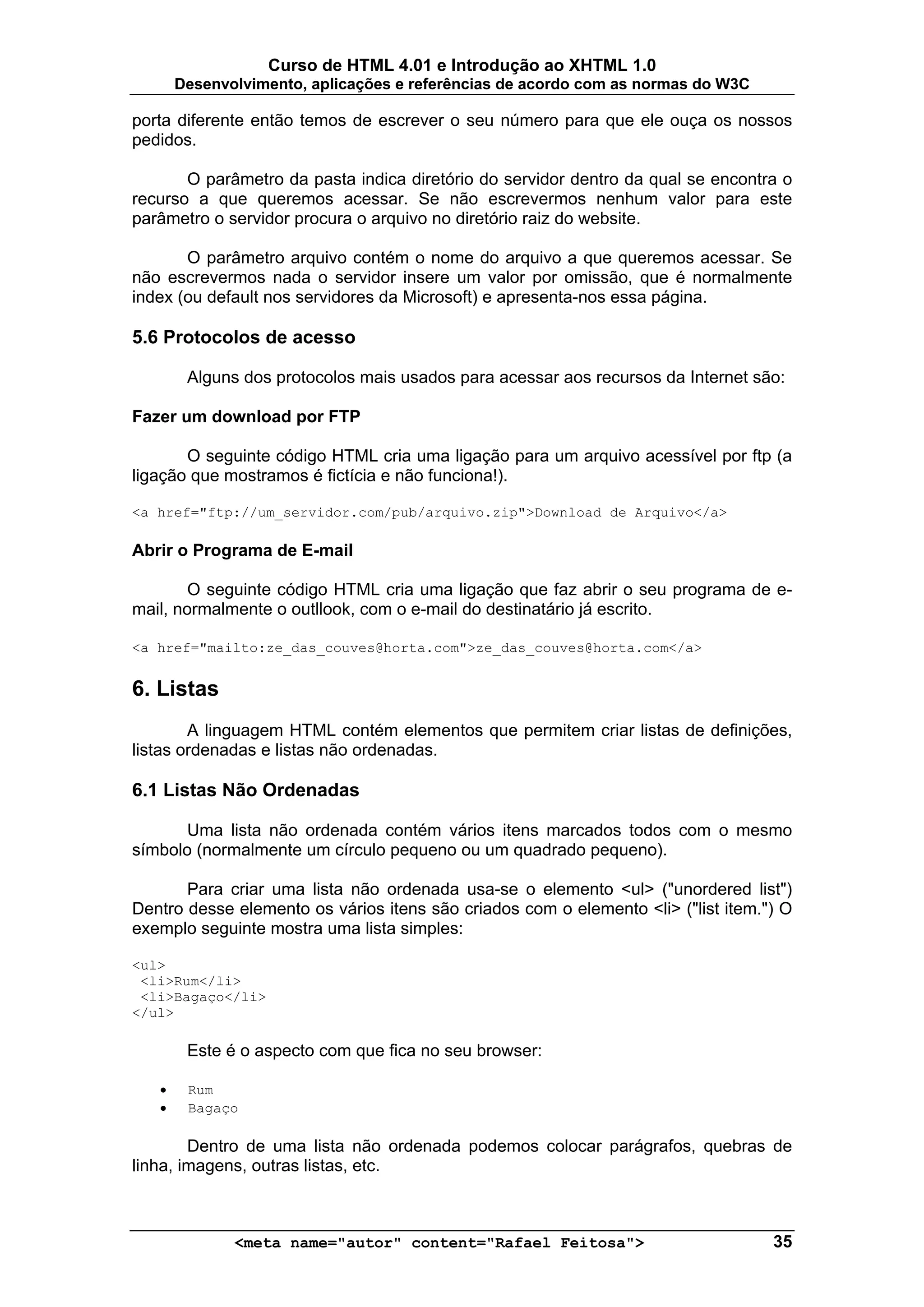 Curso de HTML 4.01 e Introdução ao XHTML 1.0
       Desenvolvimento, aplicações e referências de acordo com as normas do W3C

porta diferente então temos de escrever o seu número para que ele ouça os nossos
pedidos.

       O parâmetro da pasta indica diretório do servidor dentro da qual se encontra o
recurso a que queremos acessar. Se não escrevermos nenhum valor para este
parâmetro o servidor procura o arquivo no diretório raiz do website.

       O parâmetro arquivo contém o nome do arquivo a que queremos acessar. Se
não escrevermos nada o servidor insere um valor por omissão, que é normalmente
index (ou default nos servidores da Microsoft) e apresenta-nos essa página.

5.6 Protocolos de acesso

        Alguns dos protocolos mais usados para acessar aos recursos da Internet são:

Fazer um download por FTP

       O seguinte código HTML cria uma ligação para um arquivo acessível por ftp (a
ligação que mostramos é fictícia e não funciona!).

<a href="ftp://um_servidor.com/pub/arquivo.zip">Download de Arquivo</a>

Abrir o Programa de E-mail

        O seguinte código HTML cria uma ligação que faz abrir o seu programa de e-
mail, normalmente o outllook, com o e-mail do destinatário já escrito.

<a href="mailto:ze_das_couves@horta.com">ze_das_couves@horta.com</a>


6. Listas
        A linguagem HTML contém elementos que permitem criar listas de definições,
listas ordenadas e listas não ordenadas.

6.1 Listas Não Ordenadas

       Uma lista não ordenada contém vários itens marcados todos com o mesmo
símbolo (normalmente um círculo pequeno ou um quadrado pequeno).

       Para criar uma lista não ordenada usa-se o elemento <ul> ("unordered list")
Dentro desse elemento os vários itens são criados com o elemento <li> ("list item.") O
exemplo seguinte mostra uma lista simples:

<ul>
 <li>Rum</li>
 <li>Bagaço</li>
</ul>

        Este é o aspecto com que fica no seu browser:

   •    Rum
   •    Bagaço

        Dentro de uma lista não ordenada podemos colocar parágrafos, quebras de
linha, imagens, outras listas, etc.



              <meta name="autor" content="Rafael Feitosa">                         35
 