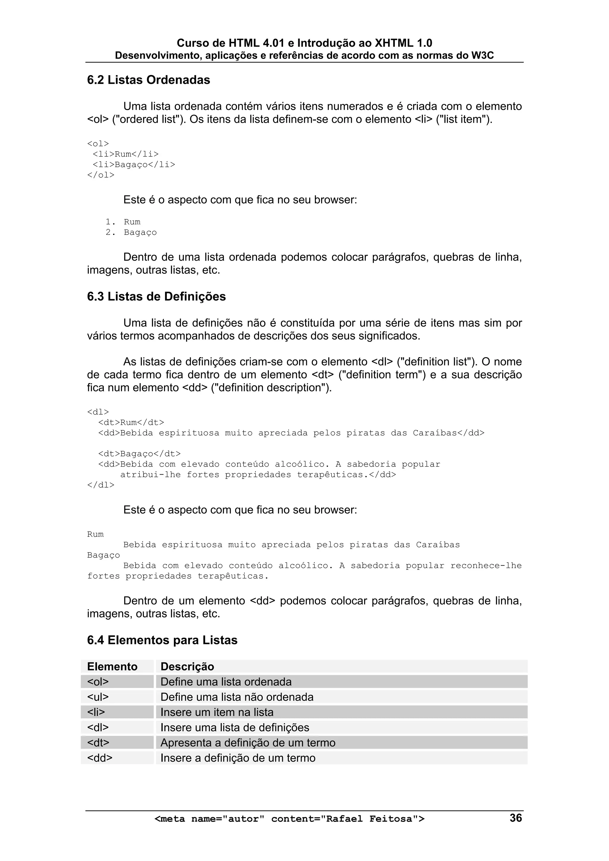 Curso de HTML 4.01 e Introdução ao XHTML 1.0
       Desenvolvimento, aplicações e referências de acordo com as normas do W3C

6.2 Listas Ordenadas

        Uma lista ordenada contém vários itens numerados e é criada com o elemento
<ol> ("ordered list"). Os itens da lista definem-se com o elemento <li> ("list item").

<ol>
 <li>Rum</li>
 <li>Bagaço</li>
</ol>

         Este é o aspecto com que fica no seu browser:
      1. Rum
      2. Bagaço

      Dentro de uma lista ordenada podemos colocar parágrafos, quebras de linha,
imagens, outras listas, etc.

6.3 Listas de Definições

        Uma lista de definições não é constituída por uma série de itens mas sim por
vários termos acompanhados de descrições dos seus significados.

       As listas de definições criam-se com o elemento <dl> ("definition list"). O nome
de cada termo fica dentro de um elemento <dt> ("definition term") e a sua descrição
fica num elemento <dd> ("definition description").

<dl>
  <dt>Rum</dt>
  <dd>Bebida espirituosa muito apreciada pelos piratas das Caraíbas</dd>

  <dt>Bagaço</dt>
  <dd>Bebida com elevado conteúdo alcoólico. A sabedoria popular
      atribui-lhe fortes propriedades terapêuticas.</dd>
</dl>

         Este é o aspecto com que fica no seu browser:

Rum
         Bebida espirituosa muito apreciada pelos piratas das Caraíbas
Bagaço
       Bebida com elevado conteúdo alcoólico. A sabedoria popular reconhece-lhe
fortes propriedades terapêuticas.

      Dentro de um elemento <dd> podemos colocar parágrafos, quebras de linha,
imagens, outras listas, etc.

6.4 Elementos para Listas

Elemento          Descrição
<ol>              Define uma lista ordenada
<ul>              Define uma lista não ordenada
<li>              Insere um item na lista
<dl>              Insere uma lista de definições
<dt>              Apresenta a definição de um termo
<dd>              Insere a definição de um termo




               <meta name="autor" content="Rafael Feitosa">                         36
 
