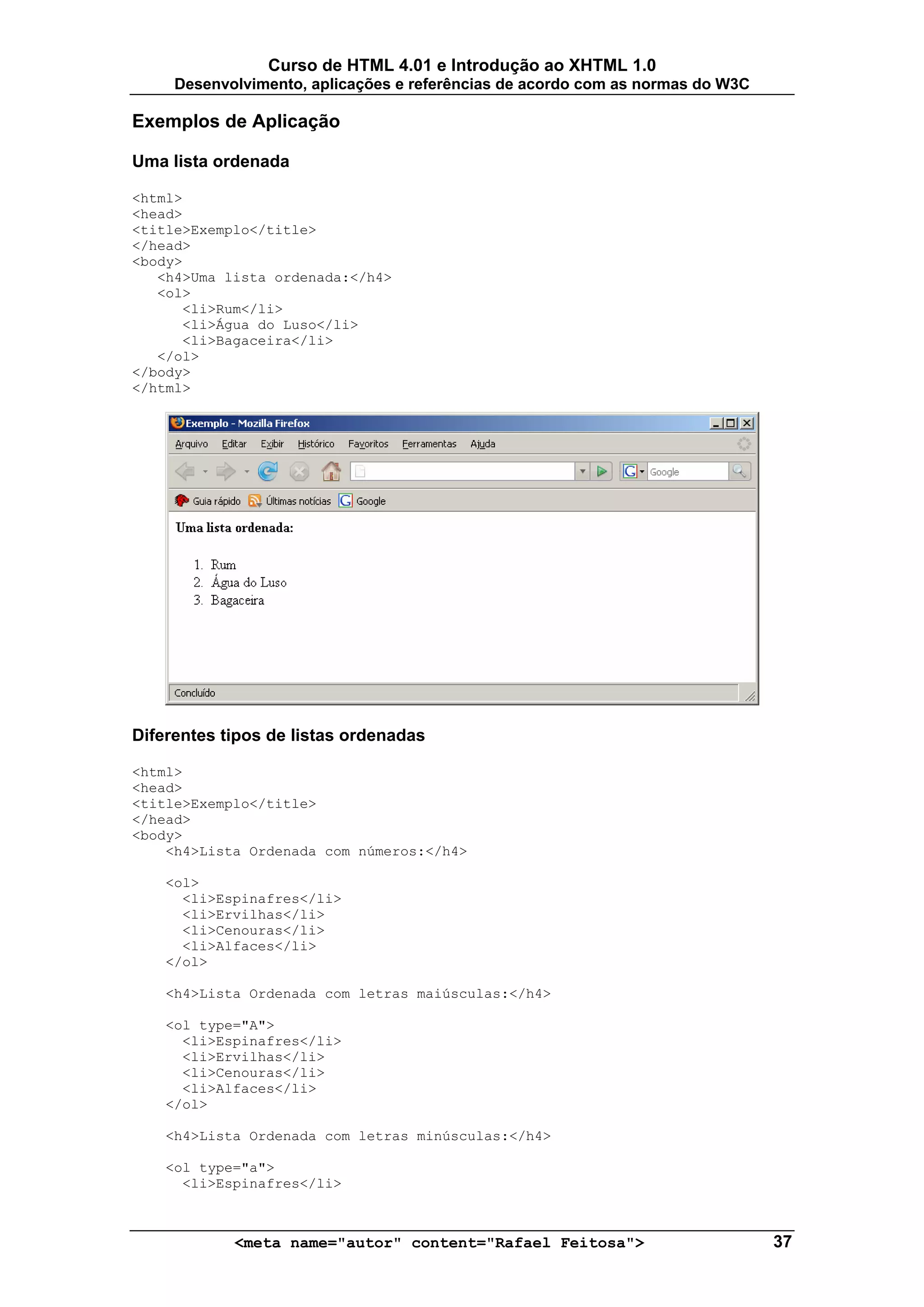 Curso de HTML 4.01 e Introdução ao XHTML 1.0
     Desenvolvimento, aplicações e referências de acordo com as normas do W3C

Exemplos de Aplicação

Uma lista ordenada

<html>
<head>
<title>Exemplo</title>
</head>
<body>
   <h4>Uma lista ordenada:</h4>
   <ol>
      <li>Rum</li>
      <li>Água do Luso</li>
      <li>Bagaceira</li>
   </ol>
</body>
</html>




Diferentes tipos de listas ordenadas

<html>
<head>
<title>Exemplo</title>
</head>
<body>
    <h4>Lista Ordenada com números:</h4>

    <ol>
      <li>Espinafres</li>
      <li>Ervilhas</li>
      <li>Cenouras</li>
      <li>Alfaces</li>
    </ol>

    <h4>Lista Ordenada com letras maiúsculas:</h4>

    <ol type="A">
      <li>Espinafres</li>
      <li>Ervilhas</li>
      <li>Cenouras</li>
      <li>Alfaces</li>
    </ol>

    <h4>Lista Ordenada com letras minúsculas:</h4>

    <ol type="a">
      <li>Espinafres</li>



            <meta name="autor" content="Rafael Feitosa">                        37
 