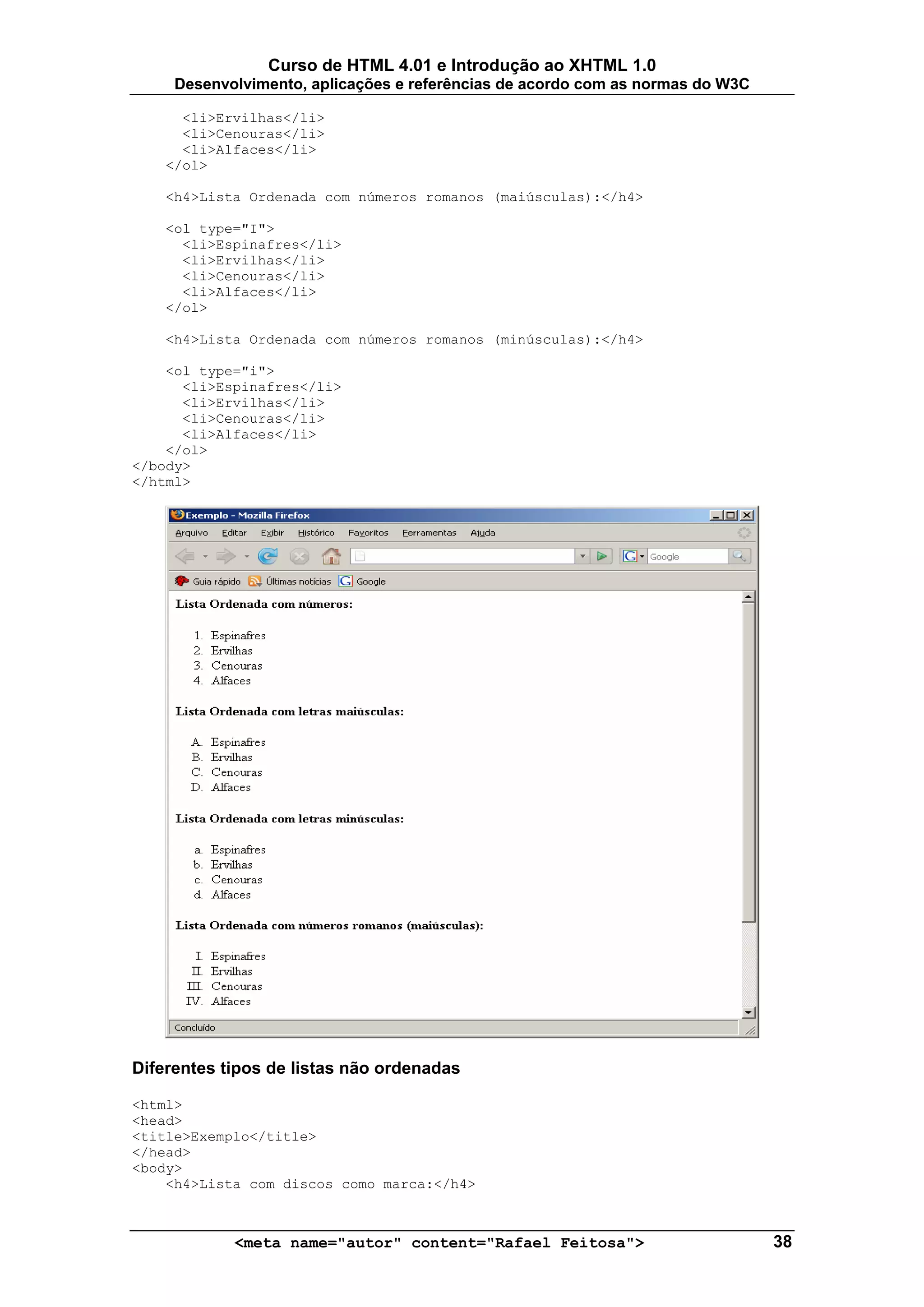 Curso de HTML 4.01 e Introdução ao XHTML 1.0
     Desenvolvimento, aplicações e referências de acordo com as normas do W3C

      <li>Ervilhas</li>
      <li>Cenouras</li>
      <li>Alfaces</li>
    </ol>

    <h4>Lista Ordenada com números romanos (maiúsculas):</h4>

    <ol type="I">
      <li>Espinafres</li>
      <li>Ervilhas</li>
      <li>Cenouras</li>
      <li>Alfaces</li>
    </ol>

    <h4>Lista Ordenada com números romanos (minúsculas):</h4>

    <ol type="i">
      <li>Espinafres</li>
      <li>Ervilhas</li>
      <li>Cenouras</li>
      <li>Alfaces</li>
    </ol>
</body>
</html>




Diferentes tipos de listas não ordenadas

<html>
<head>
<title>Exemplo</title>
</head>
<body>
    <h4>Lista com discos como marca:</h4>



            <meta name="autor" content="Rafael Feitosa">                        38
 