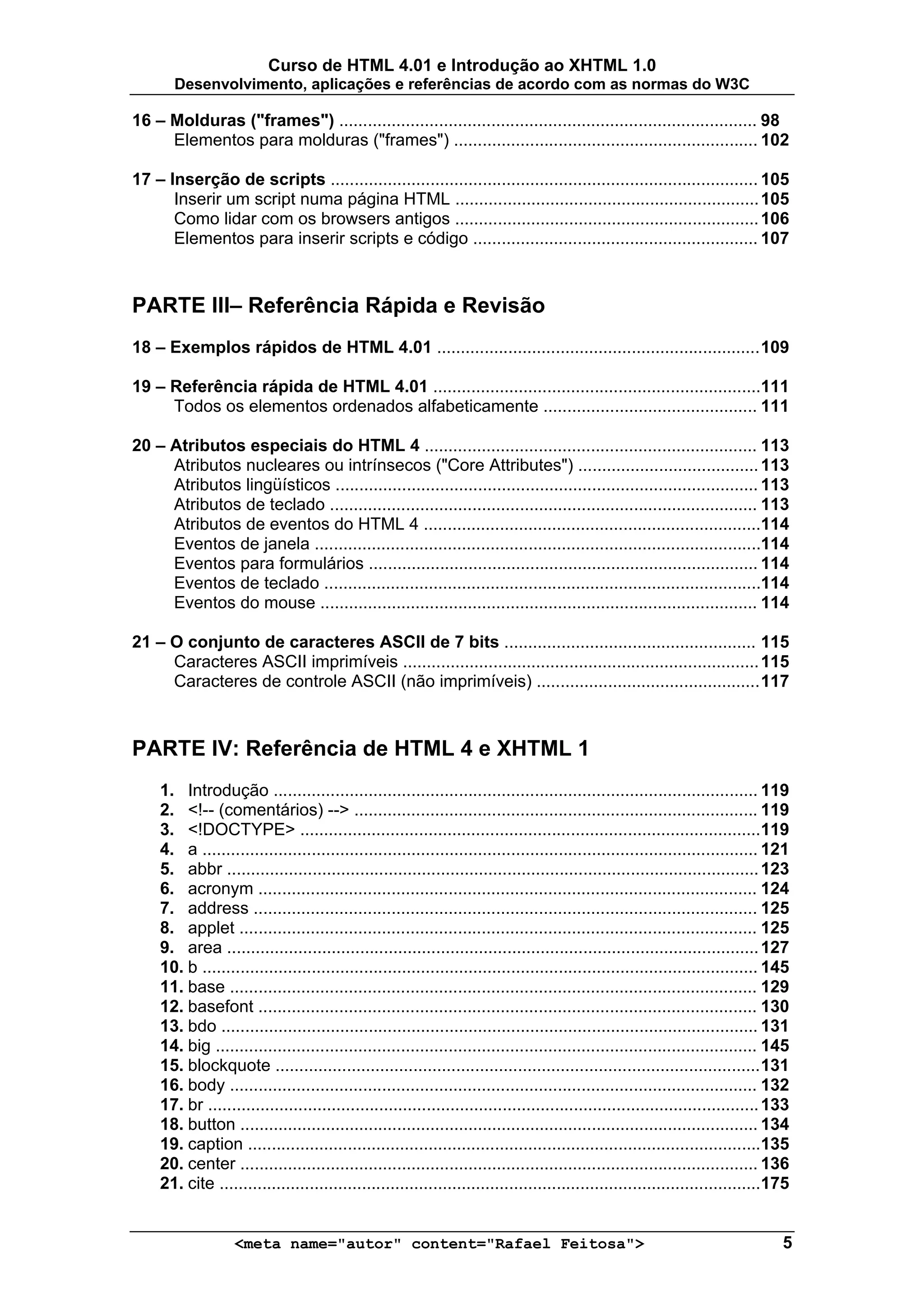 Curso de HTML 4.01 e Introdução ao XHTML 1.0
       Desenvolvimento, aplicações e referências de acordo com as normas do W3C

16 – Molduras ("frames") ........................................................................................ 98
     Elementos para molduras ("frames") ................................................................ 102

17 – Inserção de scripts .......................................................................................... 105
      Inserir um script numa página HTML ................................................................ 105
      Como lidar com os browsers antigos ................................................................ 106
      Elementos para inserir scripts e código ............................................................ 107



PARTE III– Referência Rápida e Revisão
18 – Exemplos rápidos de HTML 4.01 .................................................................... 109

19 – Referência rápida de HTML 4.01 .....................................................................111
     Todos os elementos ordenados alfabeticamente ............................................. 111

20 – Atributos especiais do HTML 4 ...................................................................... 113
     Atributos nucleares ou intrínsecos ("Core Attributes") ...................................... 113
     Atributos lingüísticos ......................................................................................... 113
     Atributos de teclado .......................................................................................... 113
     Atributos de eventos do HTML 4 .......................................................................114
     Eventos de janela ..............................................................................................114
     Eventos para formulários .................................................................................. 114
     Eventos de teclado ............................................................................................114
     Eventos do mouse ............................................................................................ 114

21 – O conjunto de caracteres ASCII de 7 bits ..................................................... 115
     Caracteres ASCII imprimíveis ........................................................................... 115
     Caracteres de controle ASCII (não imprimíveis) ............................................... 117



PARTE IV: Referência de HTML 4 e XHTML 1
     1. Introdução ...................................................................................................... 119
     2. <!-- (comentários) --> ..................................................................................... 119
     3. <!DOCTYPE> .................................................................................................119
     4. a ..................................................................................................................... 121
     5. abbr ................................................................................................................ 123
     6. acronym ......................................................................................................... 124
     7. address .......................................................................................................... 125
     8. applet ............................................................................................................. 125
     9. area ................................................................................................................ 127
     10. b ..................................................................................................................... 145
     11. base ............................................................................................................... 129
     12. basefont ......................................................................................................... 130
     13. bdo ................................................................................................................. 131
     14. big .................................................................................................................. 145
     15. blockquote ...................................................................................................... 131
     16. body ............................................................................................................... 132
     17. br .................................................................................................................... 133
     18. button ............................................................................................................. 134
     19. caption ............................................................................................................135
     20. center ............................................................................................................. 136
     21. cite ..................................................................................................................175


                    <meta name="autor" content="Rafael Feitosa">                                                                  5
 
