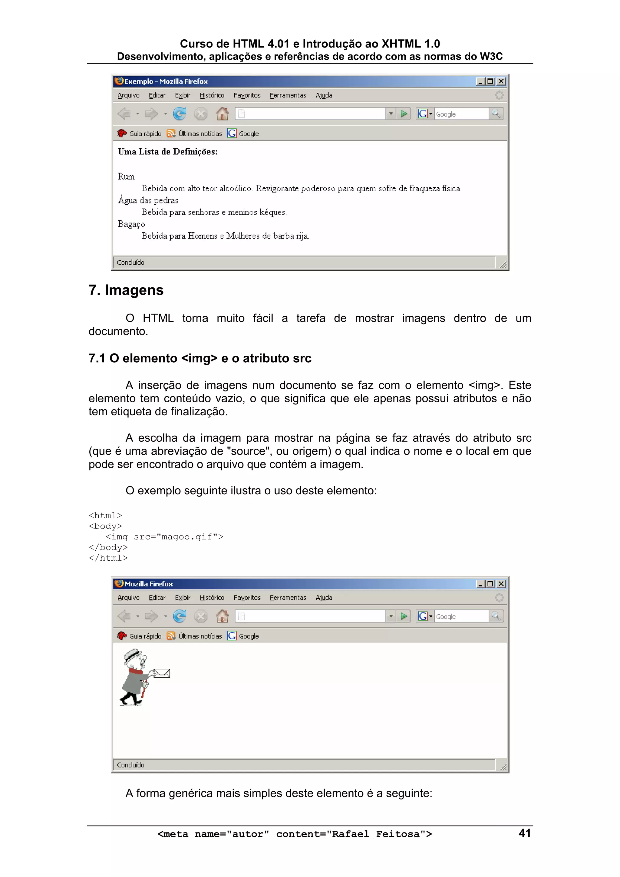 Curso de HTML 4.01 e Introdução ao XHTML 1.0
     Desenvolvimento, aplicações e referências de acordo com as normas do W3C




7. Imagens
     O HTML torna muito fácil a tarefa de mostrar imagens dentro de um
documento.

7.1 O elemento <img> e o atributo src

       A inserção de imagens num documento se faz com o elemento <img>. Este
elemento tem conteúdo vazio, o que significa que ele apenas possui atributos e não
tem etiqueta de finalização.

       A escolha da imagem para mostrar na página se faz através do atributo src
(que é uma abreviação de "source", ou origem) o qual indica o nome e o local em que
pode ser encontrado o arquivo que contém a imagem.

      O exemplo seguinte ilustra o uso deste elemento:

<html>
<body>
   <img src="magoo.gif">
</body>
</html>




      A forma genérica mais simples deste elemento é a seguinte:


            <meta name="autor" content="Rafael Feitosa">                        41
 