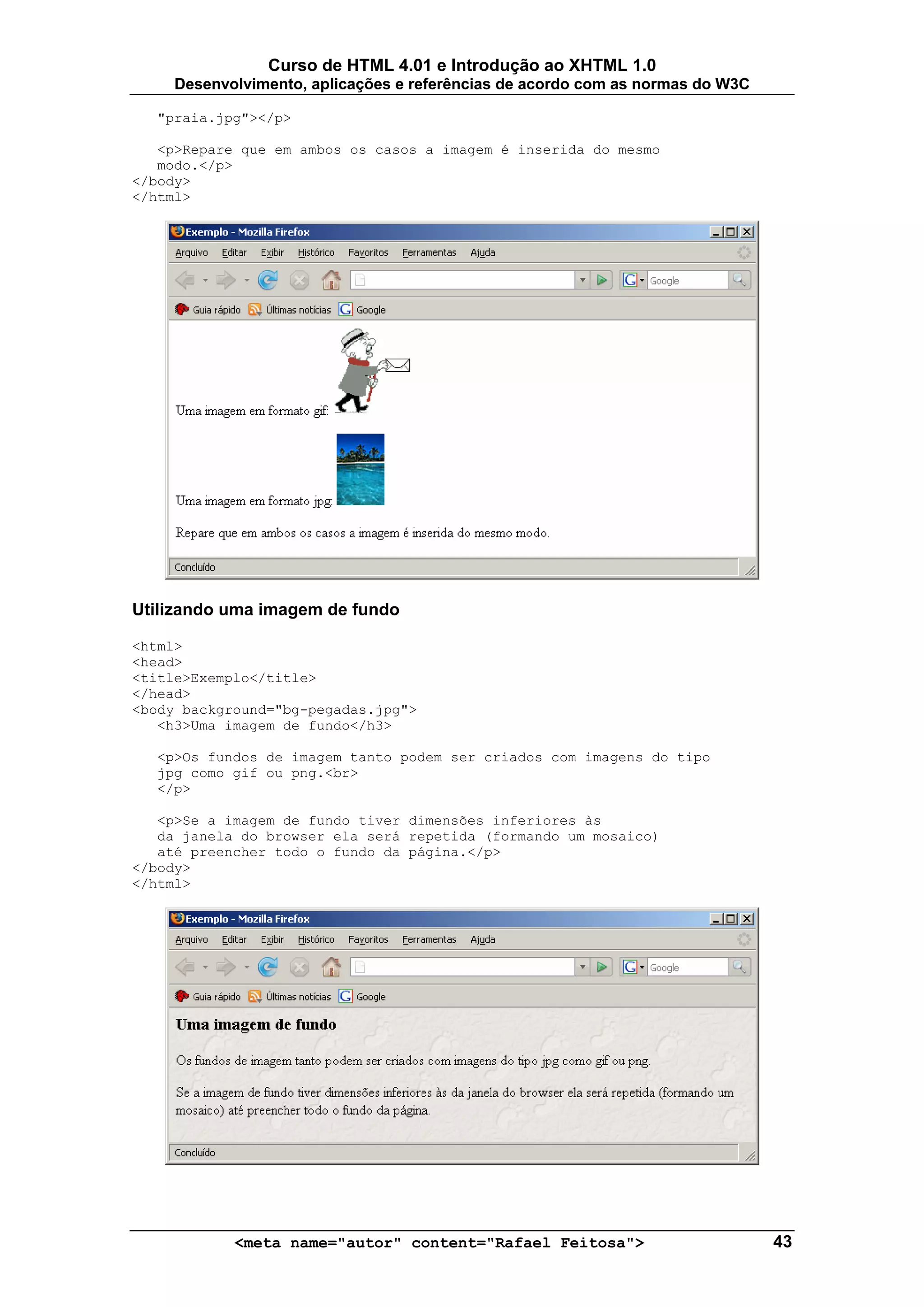 Curso de HTML 4.01 e Introdução ao XHTML 1.0
     Desenvolvimento, aplicações e referências de acordo com as normas do W3C

  "praia.jpg"></p>

   <p>Repare que em ambos os casos a imagem é inserida do mesmo
   modo.</p>
</body>
</html>




Utilizando uma imagem de fundo

<html>
<head>
<title>Exemplo</title>
</head>
<body background="bg-pegadas.jpg">
   <h3>Uma imagem de fundo</h3>

  <p>Os fundos de imagem tanto podem ser criados com imagens do tipo
  jpg como gif ou png.<br>
  </p>

   <p>Se a imagem de fundo tiver dimensões inferiores às
   da janela do browser ela será repetida (formando um mosaico)
   até preencher todo o fundo da página.</p>
</body>
</html>




            <meta name="autor" content="Rafael Feitosa">                        43
 