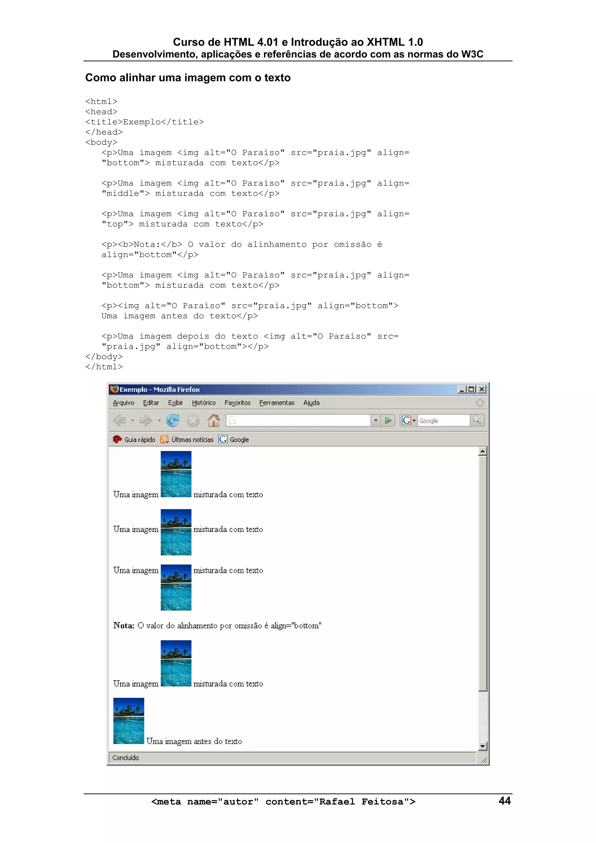 Curso de HTML 4.01 e Introdução ao XHTML 1.0
     Desenvolvimento, aplicações e referências de acordo com as normas do W3C

Como alinhar uma imagem com o texto

<html>
<head>
<title>Exemplo</title>
</head>
<body>
   <p>Uma imagem <img alt="O Paraíso" src="praia.jpg" align=
   "bottom"> misturada com texto</p>

  <p>Uma imagem <img alt="O Paraíso" src="praia.jpg" align=
  "middle"> misturada com texto</p>

  <p>Uma imagem <img alt="O Paraíso" src="praia.jpg" align=
  "top"> misturada com texto</p>

  <p><b>Nota:</b> O valor do alinhamento por omissão é
  align="bottom"</p>

  <p>Uma imagem <img alt="O Paraíso" src="praia.jpg" align=
  "bottom"> misturada com texto</p>

  <p><img alt="O Paraíso" src="praia.jpg" align="bottom">
  Uma imagem antes do texto</p>

   <p>Uma imagem depois do texto <img alt="O Paraíso" src=
   "praia.jpg" align="bottom"></p>
</body>
</html>




            <meta name="autor" content="Rafael Feitosa">                        44
 