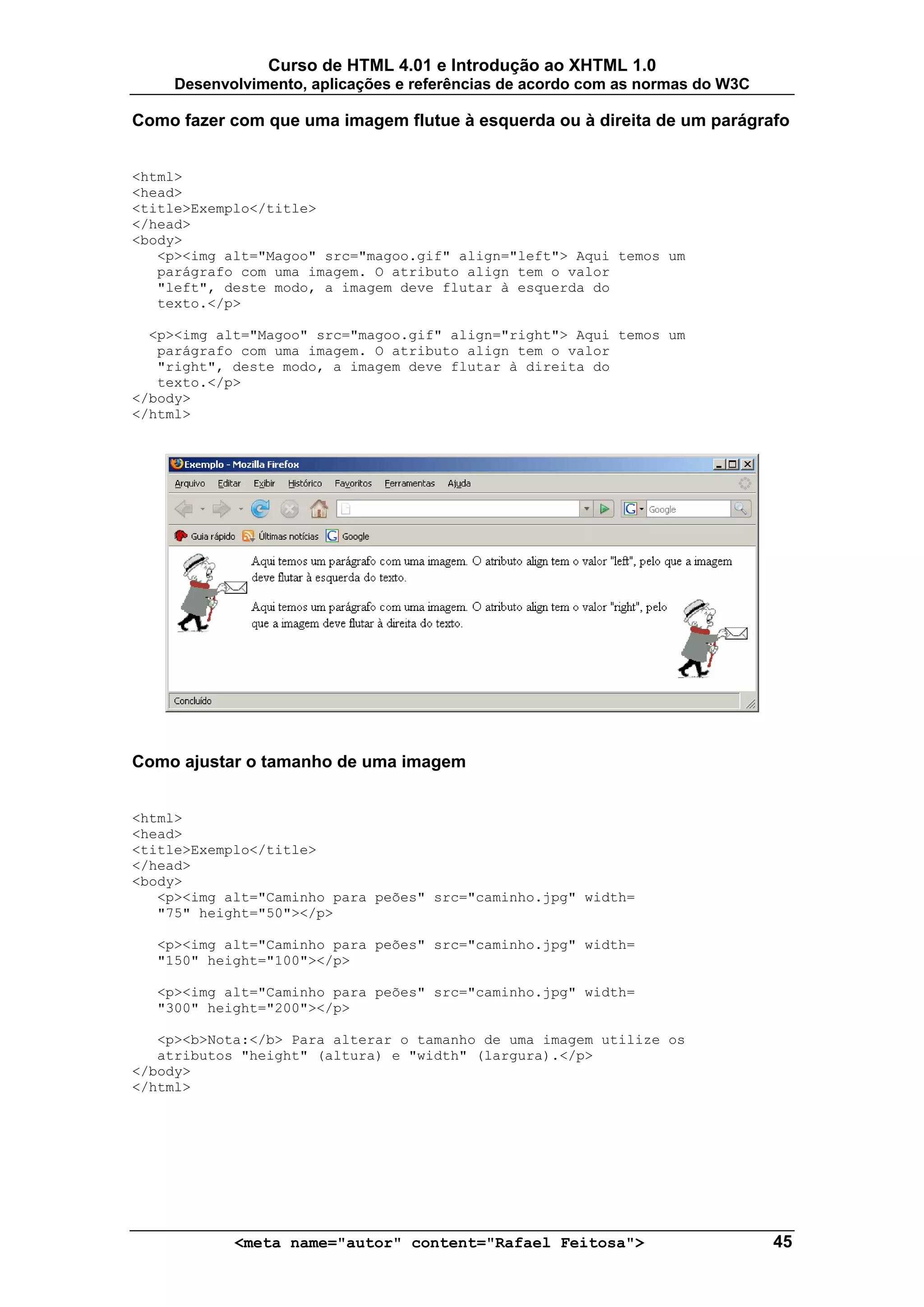 Curso de HTML 4.01 e Introdução ao XHTML 1.0
     Desenvolvimento, aplicações e referências de acordo com as normas do W3C

Como fazer com que uma imagem flutue à esquerda ou à direita de um parágrafo


<html>
<head>
<title>Exemplo</title>
</head>
<body>
   <p><img alt="Magoo" src="magoo.gif" align="left"> Aqui temos um
   parágrafo com uma imagem. O atributo align tem o valor
   "left", deste modo, a imagem deve flutar à esquerda do
   texto.</p>

  <p><img alt="Magoo" src="magoo.gif" align="right"> Aqui temos um
   parágrafo com uma imagem. O atributo align tem o valor
   "right", deste modo, a imagem deve flutar à direita do
   texto.</p>
</body>
</html>




Como ajustar o tamanho de uma imagem


<html>
<head>
<title>Exemplo</title>
</head>
<body>
   <p><img alt="Caminho para peões" src="caminho.jpg" width=
   "75" height="50"></p>

  <p><img alt="Caminho para peões" src="caminho.jpg" width=
  "150" height="100"></p>

  <p><img alt="Caminho para peões" src="caminho.jpg" width=
  "300" height="200"></p>

   <p><b>Nota:</b> Para alterar o tamanho de uma imagem utilize os
   atributos "height" (altura) e "width" (largura).</p>
</body>
</html>




            <meta name="autor" content="Rafael Feitosa">                        45
 