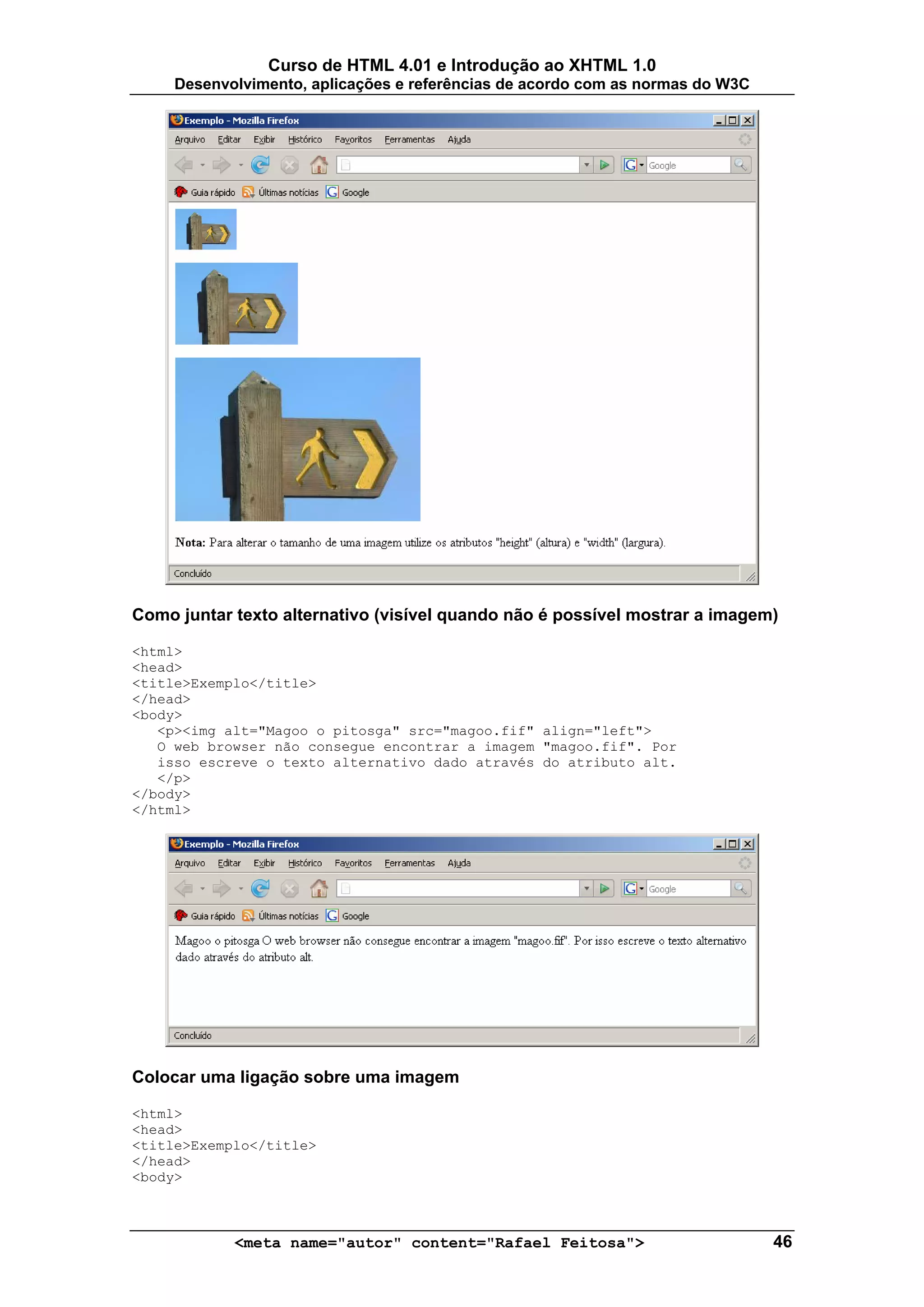 Curso de HTML 4.01 e Introdução ao XHTML 1.0
     Desenvolvimento, aplicações e referências de acordo com as normas do W3C




Como juntar texto alternativo (visível quando não é possível mostrar a imagem)

<html>
<head>
<title>Exemplo</title>
</head>
<body>
   <p><img alt="Magoo o pitosga" src="magoo.fif" align="left">
   O web browser não consegue encontrar a imagem "magoo.fif". Por
   isso escreve o texto alternativo dado através do atributo alt.
   </p>
</body>
</html>




Colocar uma ligação sobre uma imagem

<html>
<head>
<title>Exemplo</title>
</head>
<body>



            <meta name="autor" content="Rafael Feitosa">                        46
 