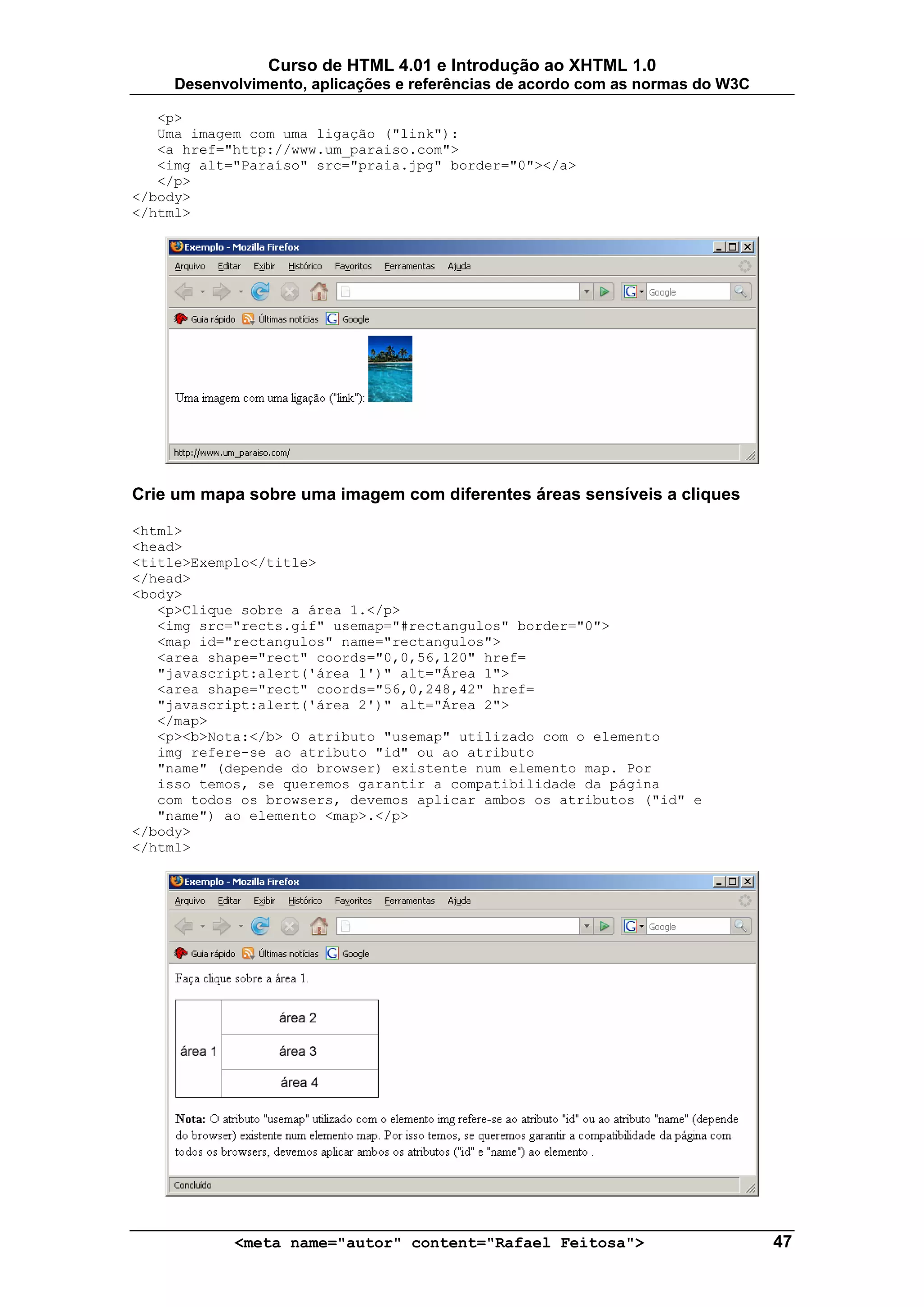 Curso de HTML 4.01 e Introdução ao XHTML 1.0
     Desenvolvimento, aplicações e referências de acordo com as normas do W3C

   <p>
   Uma imagem com uma ligação ("link"):
   <a href="http://www.um_paraiso.com">
   <img alt="Paraíso" src="praia.jpg" border="0"></a>
   </p>
</body>
</html>




Crie um mapa sobre uma imagem com diferentes áreas sensíveis a cliques

<html>
<head>
<title>Exemplo</title>
</head>
<body>
   <p>Clique sobre a área 1.</p>
   <img src="rects.gif" usemap="#rectangulos" border="0">
   <map id="rectangulos" name="rectangulos">
   <area shape="rect" coords="0,0,56,120" href=
   "javascript:alert('área 1')" alt="Área 1">
   <area shape="rect" coords="56,0,248,42" href=
   "javascript:alert('área 2')" alt="Área 2">
   </map>
   <p><b>Nota:</b> O atributo "usemap" utilizado com o elemento
   img refere-se ao atributo "id" ou ao atributo
   "name" (depende do browser) existente num elemento map. Por
   isso temos, se queremos garantir a compatibilidade da página
   com todos os browsers, devemos aplicar ambos os atributos ("id" e
   "name") ao elemento <map>.</p>
</body>
</html>




            <meta name="autor" content="Rafael Feitosa">                        47
 