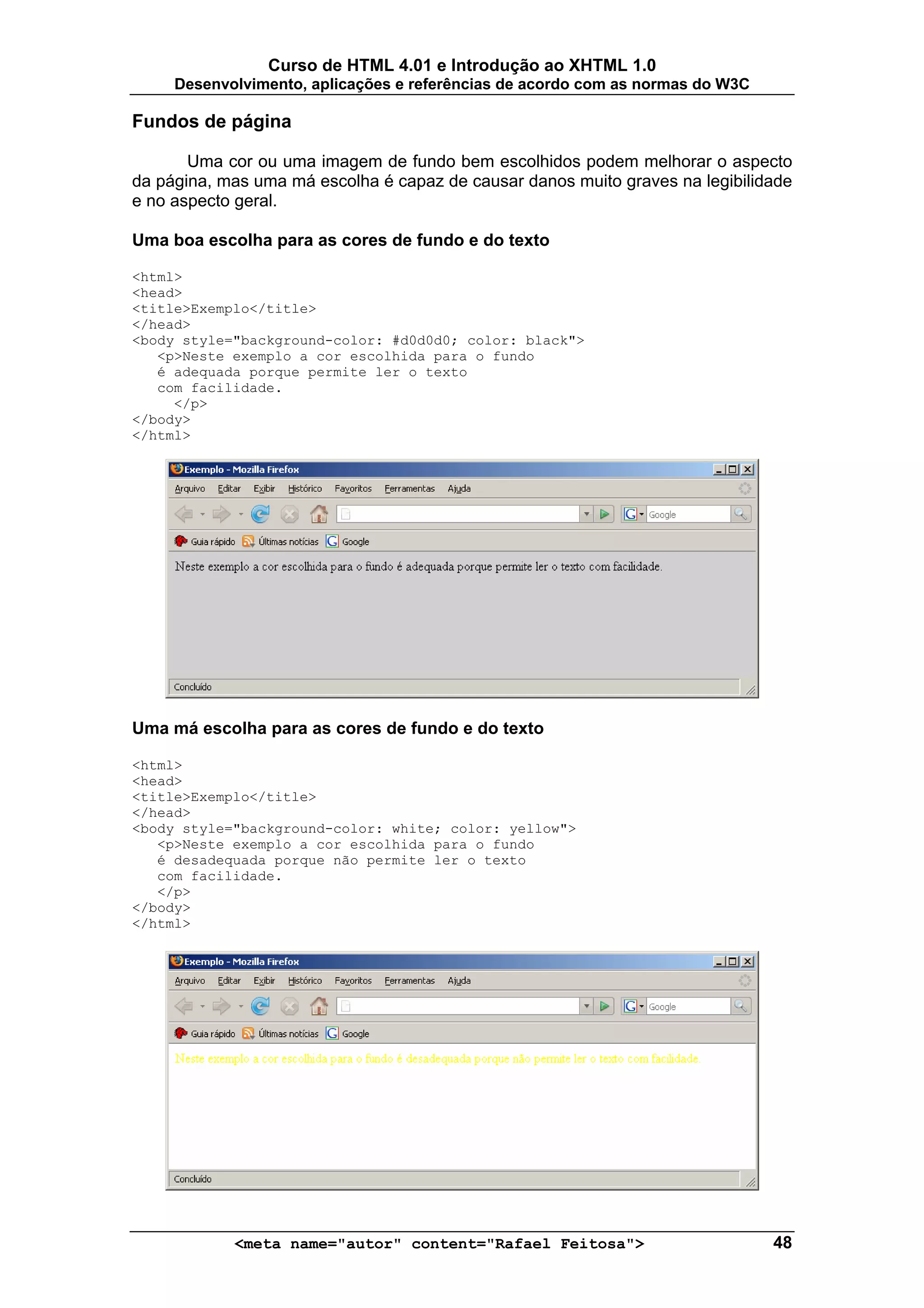 Curso de HTML 4.01 e Introdução ao XHTML 1.0
     Desenvolvimento, aplicações e referências de acordo com as normas do W3C

Fundos de página

       Uma cor ou uma imagem de fundo bem escolhidos podem melhorar o aspecto
da página, mas uma má escolha é capaz de causar danos muito graves na legibilidade
e no aspecto geral.

Uma boa escolha para as cores de fundo e do texto

<html>
<head>
<title>Exemplo</title>
</head>
<body style="background-color: #d0d0d0; color: black">
   <p>Neste exemplo a cor escolhida para o fundo
   é adequada porque permite ler o texto
   com facilidade.
     </p>
</body>
</html>




Uma má escolha para as cores de fundo e do texto

<html>
<head>
<title>Exemplo</title>
</head>
<body style="background-color: white; color: yellow">
   <p>Neste exemplo a cor escolhida para o fundo
   é desadequada porque não permite ler o texto
   com facilidade.
   </p>
</body>
</html>




            <meta name="autor" content="Rafael Feitosa">                        48
 