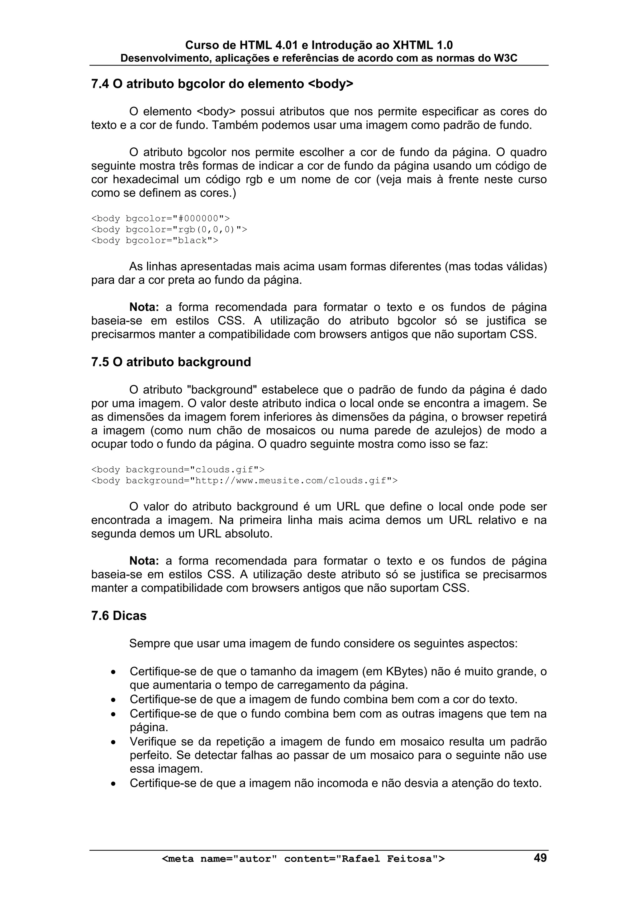 Curso de HTML 4.01 e Introdução ao XHTML 1.0
       Desenvolvimento, aplicações e referências de acordo com as normas do W3C

7.4 O atributo bgcolor do elemento <body>

        O elemento <body> possui atributos que nos permite especificar as cores do
texto e a cor de fundo. Também podemos usar uma imagem como padrão de fundo.

       O atributo bgcolor nos permite escolher a cor de fundo da página. O quadro
seguinte mostra três formas de indicar a cor de fundo da página usando um código de
cor hexadecimal um código rgb e um nome de cor (veja mais à frente neste curso
como se definem as cores.)

<body bgcolor="#000000">
<body bgcolor="rgb(0,0,0)">
<body bgcolor="black">

       As linhas apresentadas mais acima usam formas diferentes (mas todas válidas)
para dar a cor preta ao fundo da página.

       Nota: a forma recomendada para formatar o texto e os fundos de página
baseia-se em estilos CSS. A utilização do atributo bgcolor só se justifica se
precisarmos manter a compatibilidade com browsers antigos que não suportam CSS.

7.5 O atributo background

       O atributo "background" estabelece que o padrão de fundo da página é dado
por uma imagem. O valor deste atributo indica o local onde se encontra a imagem. Se
as dimensões da imagem forem inferiores às dimensões da página, o browser repetirá
a imagem (como num chão de mosaicos ou numa parede de azulejos) de modo a
ocupar todo o fundo da página. O quadro seguinte mostra como isso se faz:

<body background="clouds.gif">
<body background="http://www.meusite.com/clouds.gif">

       O valor do atributo background é um URL que define o local onde pode ser
encontrada a imagem. Na primeira linha mais acima demos um URL relativo e na
segunda demos um URL absoluto.

       Nota: a forma recomendada para formatar o texto e os fundos de página
baseia-se em estilos CSS. A utilização deste atributo só se justifica se precisarmos
manter a compatibilidade com browsers antigos que não suportam CSS.

7.6 Dicas

        Sempre que usar uma imagem de fundo considere os seguintes aspectos:

   •    Certifique-se de que o tamanho da imagem (em KBytes) não é muito grande, o
        que aumentaria o tempo de carregamento da página.
   •    Certifique-se de que a imagem de fundo combina bem com a cor do texto.
   •    Certifique-se de que o fundo combina bem com as outras imagens que tem na
        página.
   •    Verifique se da repetição a imagem de fundo em mosaico resulta um padrão
        perfeito. Se detectar falhas ao passar de um mosaico para o seguinte não use
        essa imagem.
   •    Certifique-se de que a imagem não incomoda e não desvia a atenção do texto.




              <meta name="autor" content="Rafael Feitosa">                        49
 
