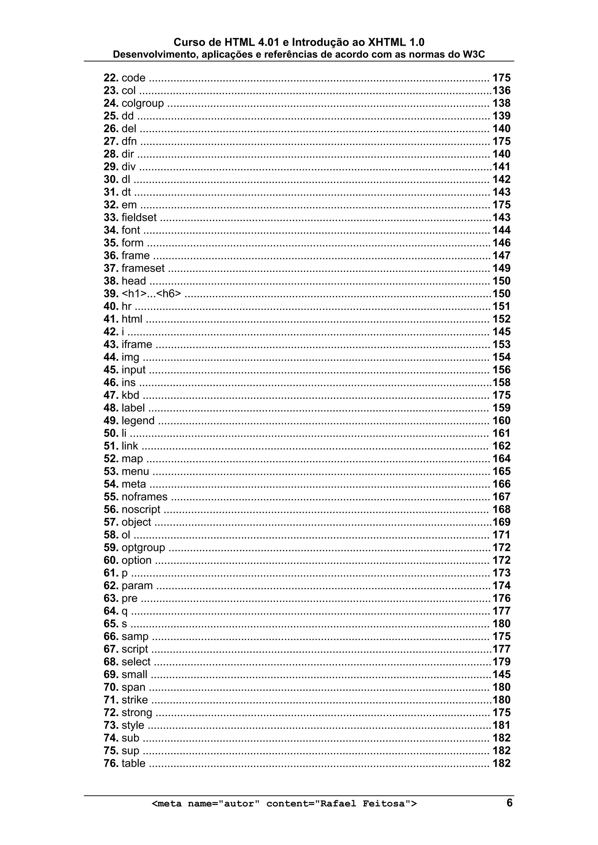 Curso de HTML 4.01 e Introdução ao XHTML 1.0
  Desenvolvimento, aplicações e referências de acordo com as normas do W3C

22. code ............................................................................................................... 175
23. col ...................................................................................................................136
24. colgroup ......................................................................................................... 138
25. dd ................................................................................................................... 139
26. del .................................................................................................................. 140
27. dfn .................................................................................................................. 175
28. dir ................................................................................................................... 140
29. div ...................................................................................................................141
30. dl .................................................................................................................... 142
31. dt .................................................................................................................... 143
32. em .................................................................................................................. 175
33. fieldset ............................................................................................................ 143
34. font ................................................................................................................. 144
35. form ................................................................................................................ 146
36. frame .............................................................................................................. 147
37. frameset ......................................................................................................... 149
38. head ............................................................................................................... 150
39. <h1>...<h6> .................................................................................................... 150
40. hr .................................................................................................................... 151
41. html ................................................................................................................ 152
42. i ...................................................................................................................... 145
43. iframe ............................................................................................................. 153
44. img ................................................................................................................. 154
45. input ............................................................................................................... 156
46. ins ...................................................................................................................158
47. kbd ................................................................................................................. 175
48. label ............................................................................................................... 159
49. legend ............................................................................................................ 160
50. li ..................................................................................................................... 161
51. link ................................................................................................................. 162
52. map ................................................................................................................ 164
53. menu .............................................................................................................. 165
54. meta ............................................................................................................... 166
55. noframes ........................................................................................................ 167
56. noscript .......................................................................................................... 168
57. object ..............................................................................................................169
58. ol .................................................................................................................... 171
59. optgroup ......................................................................................................... 172
60. option ............................................................................................................. 172
61. p ..................................................................................................................... 173
62. param ............................................................................................................. 174
63. pre .................................................................................................................. 176
64. q ..................................................................................................................... 177
65. s ..................................................................................................................... 180
66. samp .............................................................................................................. 175
67. script ...............................................................................................................177
68. select .............................................................................................................. 179
69. small ............................................................................................................... 145
70. span ............................................................................................................... 180
71. strike ...............................................................................................................180
72. strong ............................................................................................................. 175
73. style ................................................................................................................ 181
74. sub ................................................................................................................. 182
75. sup ................................................................................................................. 182
76. table ............................................................................................................... 182


               <meta name="autor" content="Rafael Feitosa">                                                                   6
 
