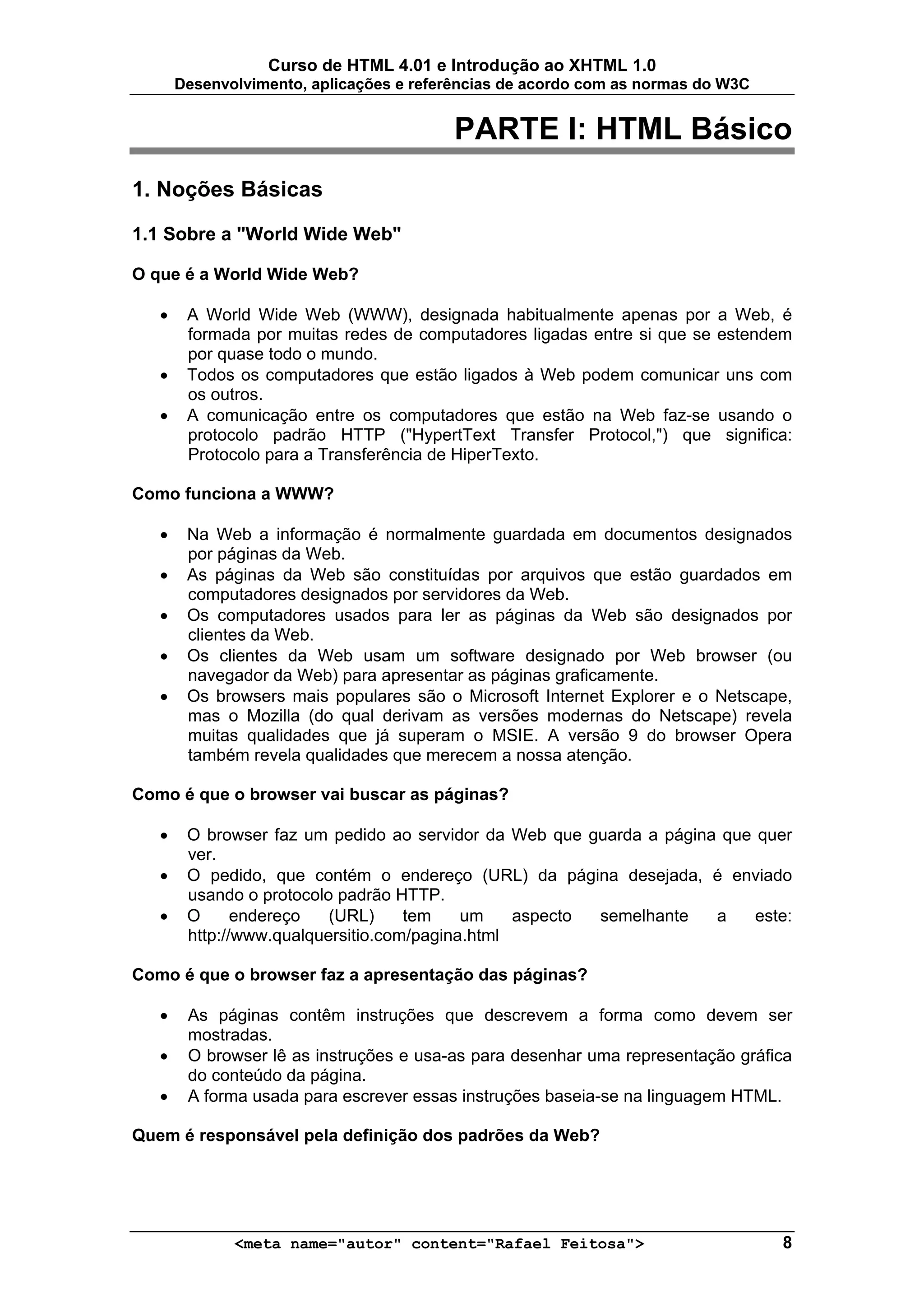 Curso de HTML 4.01 e Introdução ao XHTML 1.0
       Desenvolvimento, aplicações e referências de acordo com as normas do W3C


                                          PARTE I: HTML Básico
1. Noções Básicas

1.1 Sobre a "World Wide Web"

O que é a World Wide Web?

   •    A World Wide Web (WWW), designada habitualmente apenas por a Web, é
        formada por muitas redes de computadores ligadas entre si que se estendem
        por quase todo o mundo.
   •    Todos os computadores que estão ligados à Web podem comunicar uns com
        os outros.
   •    A comunicação entre os computadores que estão na Web faz-se usando o
        protocolo padrão HTTP ("HypertText Transfer Protocol,") que significa:
        Protocolo para a Transferência de HiperTexto.

Como funciona a WWW?

   •    Na Web a informação é normalmente guardada em documentos designados
        por páginas da Web.
   •    As páginas da Web são constituídas por arquivos que estão guardados em
        computadores designados por servidores da Web.
   •    Os computadores usados para ler as páginas da Web são designados por
        clientes da Web.
   •    Os clientes da Web usam um software designado por Web browser (ou
        navegador da Web) para apresentar as páginas graficamente.
   •    Os browsers mais populares são o Microsoft Internet Explorer e o Netscape,
        mas o Mozilla (do qual derivam as versões modernas do Netscape) revela
        muitas qualidades que já superam o MSIE. A versão 9 do browser Opera
        também revela qualidades que merecem a nossa atenção.

Como é que o browser vai buscar as páginas?

   •    O browser faz um pedido ao servidor da Web que guarda a página que quer
        ver.
   •    O pedido, que contém o endereço (URL) da página desejada, é enviado
        usando o protocolo padrão HTTP.
   •    O      endereço   (URL)     tem    um    aspecto semelhante   a    este:
        http://www.qualquersitio.com/pagina.html

Como é que o browser faz a apresentação das páginas?

   •    As páginas contêm instruções que descrevem a forma como devem ser
        mostradas.
   •    O browser lê as instruções e usa-as para desenhar uma representação gráfica
        do conteúdo da página.
   •    A forma usada para escrever essas instruções baseia-se na linguagem HTML.

Quem é responsável pela definição dos padrões da Web?




              <meta name="autor" content="Rafael Feitosa">                        8
 