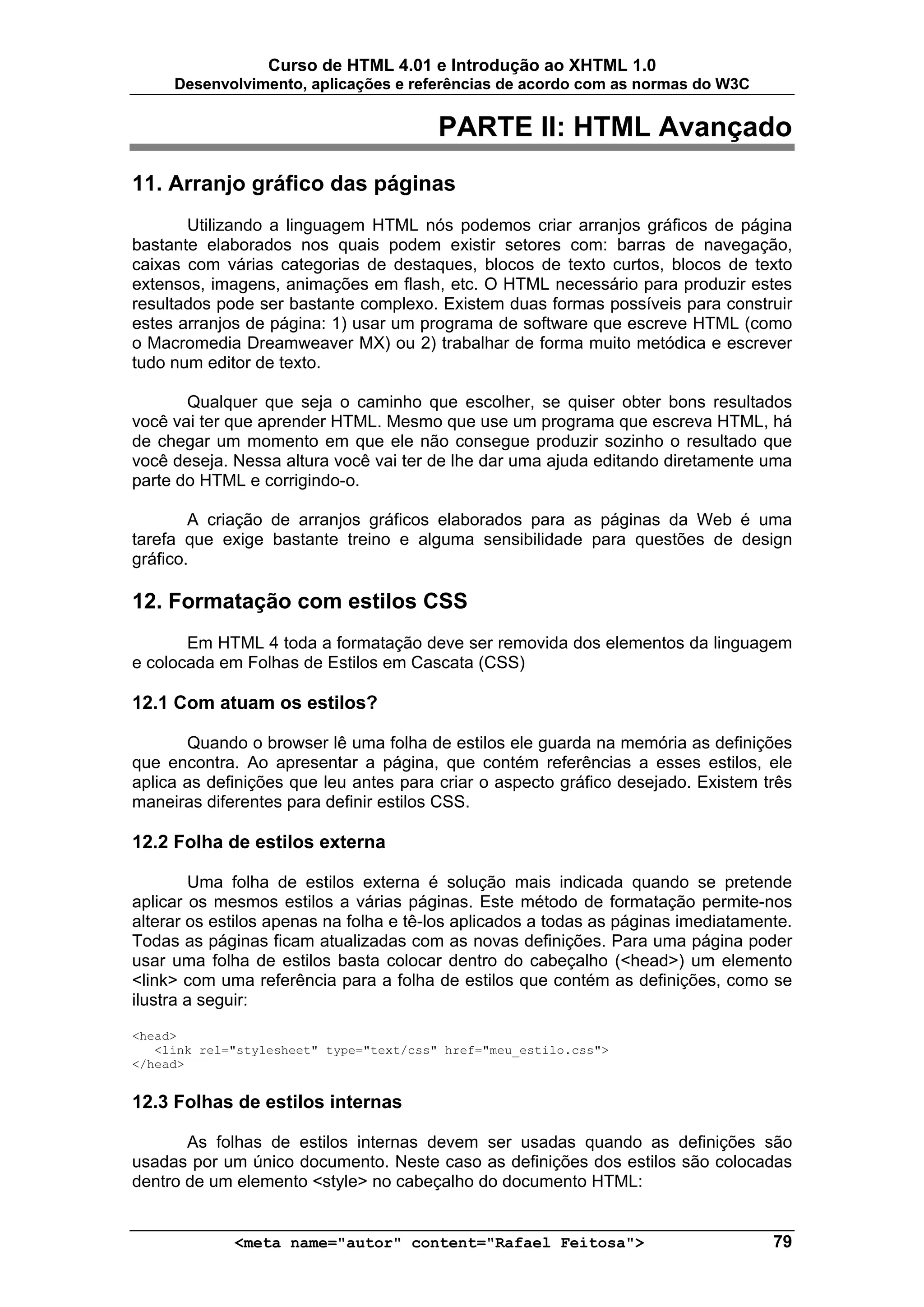 Curso de HTML 4.01 e Introdução ao XHTML 1.0
     Desenvolvimento, aplicações e referências de acordo com as normas do W3C


                                         PARTE II: HTML Avançado
11. Arranjo gráfico das páginas
       Utilizando a linguagem HTML nós podemos criar arranjos gráficos de página
bastante elaborados nos quais podem existir setores com: barras de navegação,
caixas com várias categorias de destaques, blocos de texto curtos, blocos de texto
extensos, imagens, animações em flash, etc. O HTML necessário para produzir estes
resultados pode ser bastante complexo. Existem duas formas possíveis para construir
estes arranjos de página: 1) usar um programa de software que escreve HTML (como
o Macromedia Dreamweaver MX) ou 2) trabalhar de forma muito metódica e escrever
tudo num editor de texto.

       Qualquer que seja o caminho que escolher, se quiser obter bons resultados
você vai ter que aprender HTML. Mesmo que use um programa que escreva HTML, há
de chegar um momento em que ele não consegue produzir sozinho o resultado que
você deseja. Nessa altura você vai ter de lhe dar uma ajuda editando diretamente uma
parte do HTML e corrigindo-o.

        A criação de arranjos gráficos elaborados para as páginas da Web é uma
tarefa que exige bastante treino e alguma sensibilidade para questões de design
gráfico.

12. Formatação com estilos CSS
       Em HTML 4 toda a formatação deve ser removida dos elementos da linguagem
e colocada em Folhas de Estilos em Cascata (CSS)

12.1 Com atuam os estilos?

       Quando o browser lê uma folha de estilos ele guarda na memória as definições
que encontra. Ao apresentar a página, que contém referências a esses estilos, ele
aplica as definições que leu antes para criar o aspecto gráfico desejado. Existem três
maneiras diferentes para definir estilos CSS.

12.2 Folha de estilos externa

        Uma folha de estilos externa é solução mais indicada quando se pretende
aplicar os mesmos estilos a várias páginas. Este método de formatação permite-nos
alterar os estilos apenas na folha e tê-los aplicados a todas as páginas imediatamente.
Todas as páginas ficam atualizadas com as novas definições. Para uma página poder
usar uma folha de estilos basta colocar dentro do cabeçalho (<head>) um elemento
<link> com uma referência para a folha de estilos que contém as definições, como se
ilustra a seguir:

<head>
   <link rel="stylesheet" type="text/css" href="meu_estilo.css">
</head>


12.3 Folhas de estilos internas

       As folhas de estilos internas devem ser usadas quando as definições são
usadas por um único documento. Neste caso as definições dos estilos são colocadas
dentro de um elemento <style> no cabeçalho do documento HTML:


             <meta name="autor" content="Rafael Feitosa">                           79
 