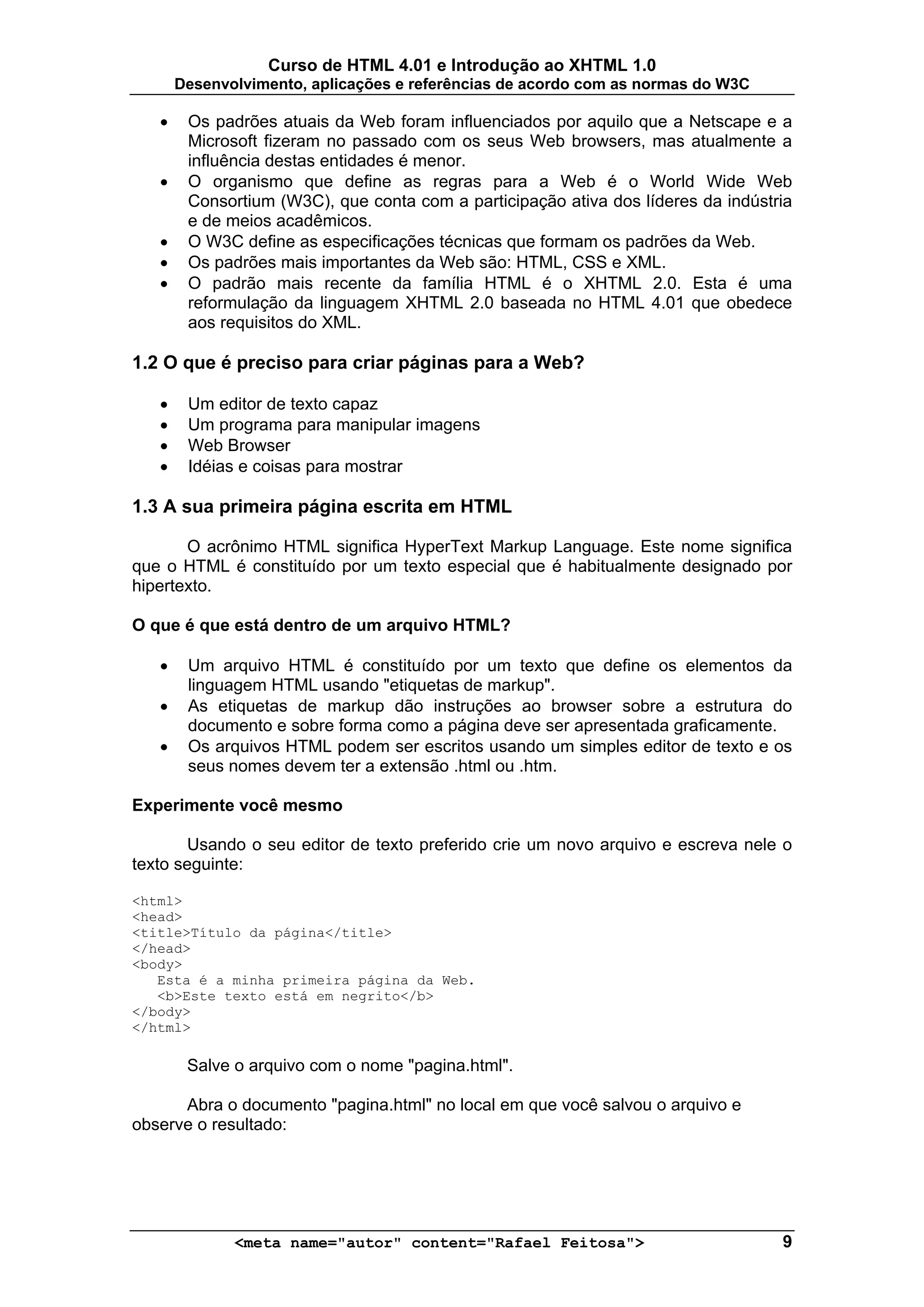 Curso de HTML 4.01 e Introdução ao XHTML 1.0
       Desenvolvimento, aplicações e referências de acordo com as normas do W3C

   •    Os padrões atuais da Web foram influenciados por aquilo que a Netscape e a
        Microsoft fizeram no passado com os seus Web browsers, mas atualmente a
        influência destas entidades é menor.
   •    O organismo que define as regras para a Web é o World Wide Web
        Consortium (W3C), que conta com a participação ativa dos líderes da indústria
        e de meios acadêmicos.
   •    O W3C define as especificações técnicas que formam os padrões da Web.
   •    Os padrões mais importantes da Web são: HTML, CSS e XML.
   •    O padrão mais recente da família HTML é o XHTML 2.0. Esta é uma
        reformulação da linguagem XHTML 2.0 baseada no HTML 4.01 que obedece
        aos requisitos do XML.

1.2 O que é preciso para criar páginas para a Web?

   •    Um editor de texto capaz
   •    Um programa para manipular imagens
   •    Web Browser
   •    Idéias e coisas para mostrar

1.3 A sua primeira página escrita em HTML

       O acrônimo HTML significa HyperText Markup Language. Este nome significa
que o HTML é constituído por um texto especial que é habitualmente designado por
hipertexto.

O que é que está dentro de um arquivo HTML?

   •    Um arquivo HTML é constituído por um texto que define os elementos da
        linguagem HTML usando "etiquetas de markup".
   •    As etiquetas de markup dão instruções ao browser sobre a estrutura do
        documento e sobre forma como a página deve ser apresentada graficamente.
   •    Os arquivos HTML podem ser escritos usando um simples editor de texto e os
        seus nomes devem ter a extensão .html ou .htm.

Experimente você mesmo

       Usando o seu editor de texto preferido crie um novo arquivo e escreva nele o
texto seguinte:

<html>
<head>
<title>Título da página</title>
</head>
<body>
   Esta é a minha primeira página da Web.
   <b>Este texto está em negrito</b>
</body>
</html>

        Salve o arquivo com o nome "pagina.html".

      Abra o documento "pagina.html" no local em que você salvou o arquivo e
observe o resultado:




              <meta name="autor" content="Rafael Feitosa">                         9
 