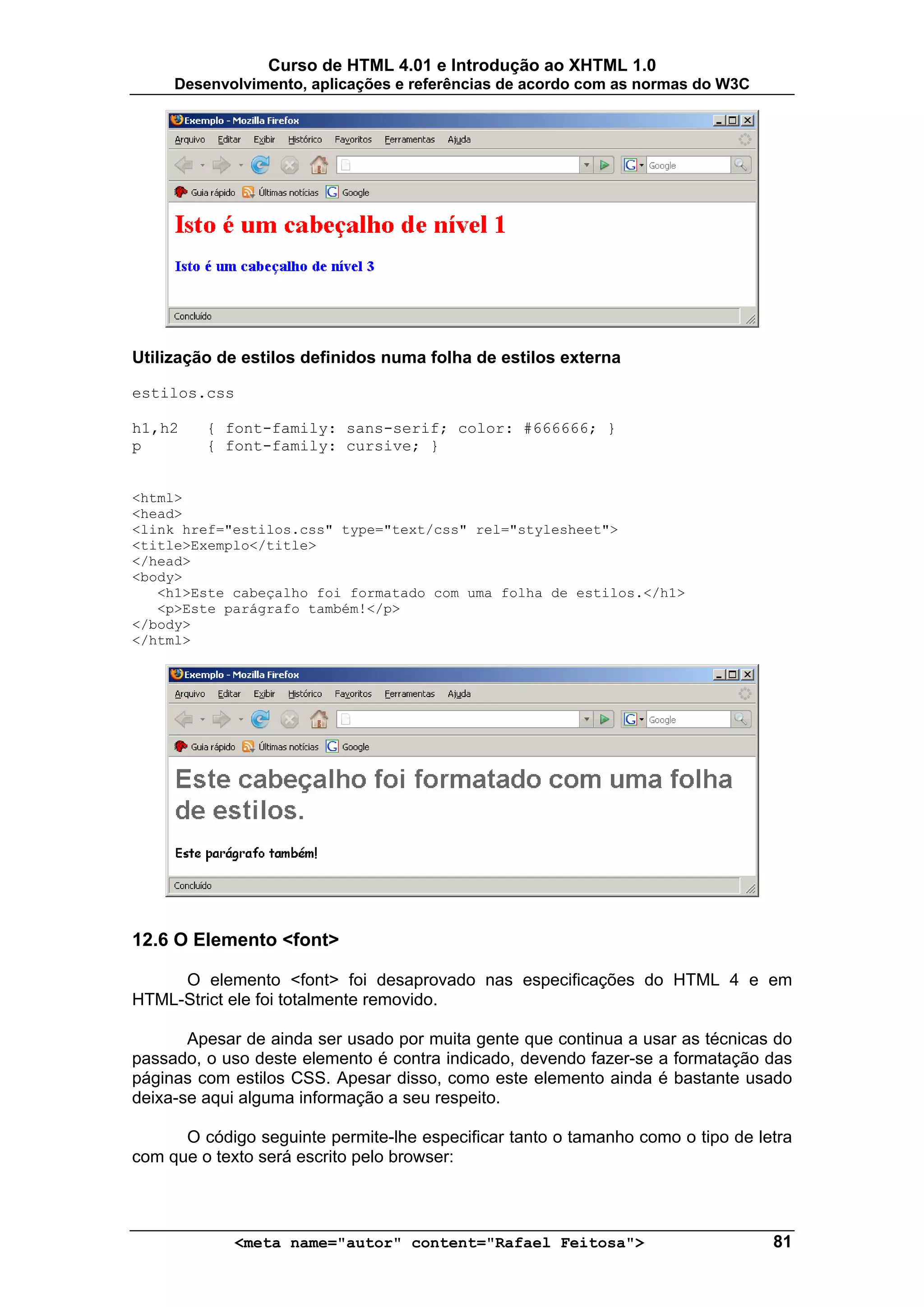 Curso de HTML 4.01 e Introdução ao XHTML 1.0
     Desenvolvimento, aplicações e referências de acordo com as normas do W3C




Utilização de estilos definidos numa folha de estilos externa

estilos.css

h1,h2    { font-family: sans-serif; color: #666666; }
p        { font-family: cursive; }


<html>
<head>
<link href="estilos.css" type="text/css" rel="stylesheet">
<title>Exemplo</title>
</head>
<body>
   <h1>Este cabeçalho foi formatado com uma folha de estilos.</h1>
   <p>Este parágrafo também!</p>
</body>
</html>




12.6 O Elemento <font>

     O elemento <font> foi desaprovado nas especificações do HTML 4 e em
HTML-Strict ele foi totalmente removido.

       Apesar de ainda ser usado por muita gente que continua a usar as técnicas do
passado, o uso deste elemento é contra indicado, devendo fazer-se a formatação das
páginas com estilos CSS. Apesar disso, como este elemento ainda é bastante usado
deixa-se aqui alguma informação a seu respeito.

      O código seguinte permite-lhe especificar tanto o tamanho como o tipo de letra
com que o texto será escrito pelo browser:



             <meta name="autor" content="Rafael Feitosa">                        81
 