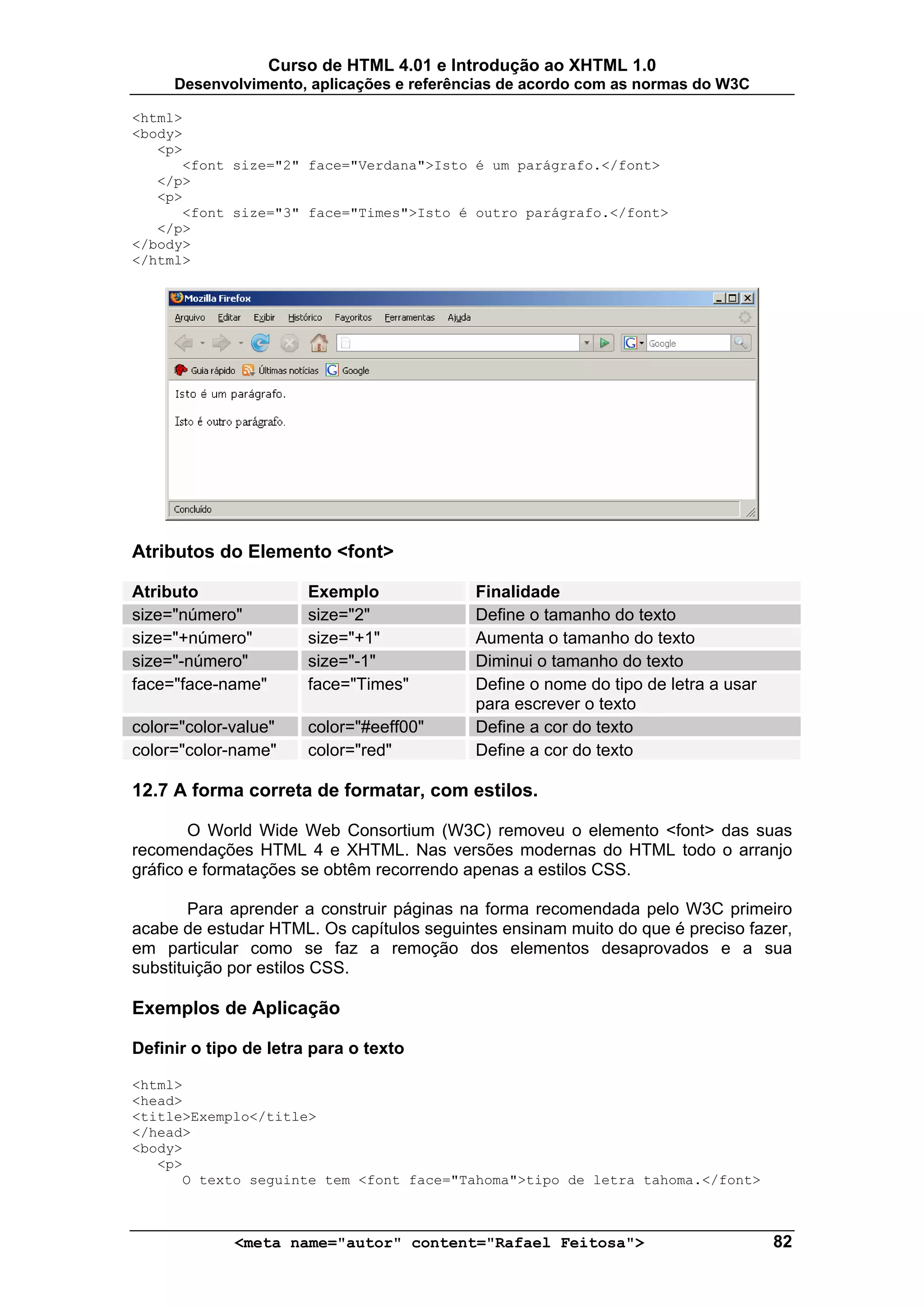 Curso de HTML 4.01 e Introdução ao XHTML 1.0
     Desenvolvimento, aplicações e referências de acordo com as normas do W3C

<html>
<body>
   <p>
      <font size="2" face="Verdana">Isto é um parágrafo.</font>
   </p>
   <p>
      <font size="3" face="Times">Isto é outro parágrafo.</font>
   </p>
</body>
</html>




Atributos do Elemento <font>

Atributo               Exemplo             Finalidade
size="número"          size="2"            Define o tamanho do texto
size="+número"         size="+1"           Aumenta o tamanho do texto
size="-número"         size="-1"           Diminui o tamanho do texto
face="face-name"       face="Times"        Define o nome do tipo de letra a usar
                                           para escrever o texto
color="color-value"    color="#eeff00"     Define a cor do texto
color="color-name"     color="red"         Define a cor do texto

12.7 A forma correta de formatar, com estilos.

        O World Wide Web Consortium (W3C) removeu o elemento <font> das suas
recomendações HTML 4 e XHTML. Nas versões modernas do HTML todo o arranjo
gráfico e formatações se obtêm recorrendo apenas a estilos CSS.

        Para aprender a construir páginas na forma recomendada pelo W3C primeiro
acabe de estudar HTML. Os capítulos seguintes ensinam muito do que é preciso fazer,
em particular como se faz a remoção dos elementos desaprovados e a sua
substituição por estilos CSS.

Exemplos de Aplicação

Definir o tipo de letra para o texto

<html>
<head>
<title>Exemplo</title>
</head>
<body>
   <p>
      O texto seguinte tem <font face="Tahoma">tipo de letra tahoma.</font>



             <meta name="autor" content="Rafael Feitosa">                          82
 