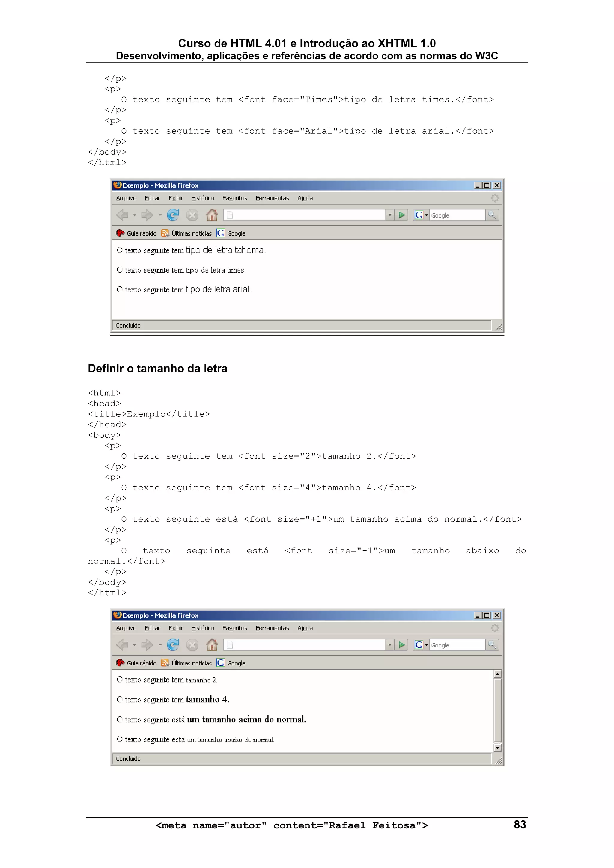 Curso de HTML 4.01 e Introdução ao XHTML 1.0
     Desenvolvimento, aplicações e referências de acordo com as normas do W3C

   </p>
   <p>
      O texto seguinte tem <font face="Times">tipo de letra times.</font>
   </p>
   <p>
      O texto seguinte tem <font face="Arial">tipo de letra arial.</font>
   </p>
</body>
</html>




Definir o tamanho da letra

<html>
<head>
<title>Exemplo</title>
</head>
<body>
   <p>
      O texto seguinte tem <font size="2">tamanho 2.</font>
   </p>
   <p>
      O texto seguinte tem <font size="4">tamanho 4.</font>
   </p>
   <p>
      O texto seguinte está <font size="+1">um tamanho acima do normal.</font>
   </p>
   <p>
      O   texto   seguinte   está  <font   size="-1">um   tamanho   abaixo   do
normal.</font>
   </p>
</body>
</html>




            <meta name="autor" content="Rafael Feitosa">                        83
 
