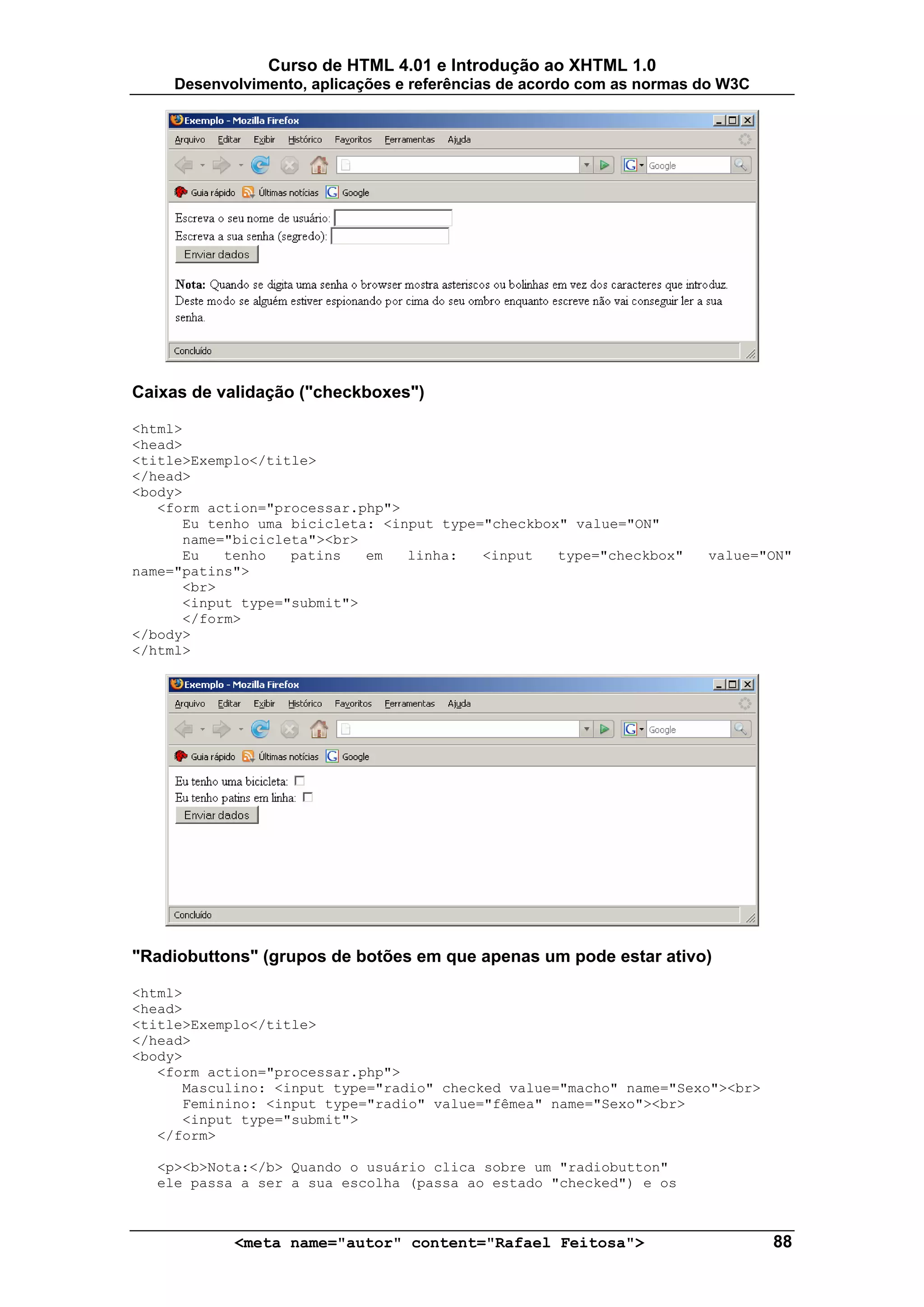 Curso de HTML 4.01 e Introdução ao XHTML 1.0
     Desenvolvimento, aplicações e referências de acordo com as normas do W3C




Caixas de validação ("checkboxes")

<html>
<head>
<title>Exemplo</title>
</head>
<body>
   <form action="processar.php">
      Eu tenho uma bicicleta: <input type="checkbox" value="ON"
      name="bicicleta"><br>
      Eu   tenho   patins   em   linha:   <input   type="checkbox"     value="ON"
name="patins">
      <br>
      <input type="submit">
      </form>
</body>
</html>




"Radiobuttons" (grupos de botões em que apenas um pode estar ativo)

<html>
<head>
<title>Exemplo</title>
</head>
<body>
   <form action="processar.php">
      Masculino: <input type="radio" checked value="macho" name="Sexo"><br>
      Feminino: <input type="radio" value="fêmea" name="Sexo"><br>
      <input type="submit">
   </form>

   <p><b>Nota:</b> Quando o usuário clica sobre um "radiobutton"
   ele passa a ser a sua escolha (passa ao estado "checked") e os



            <meta name="autor" content="Rafael Feitosa">                        88
 