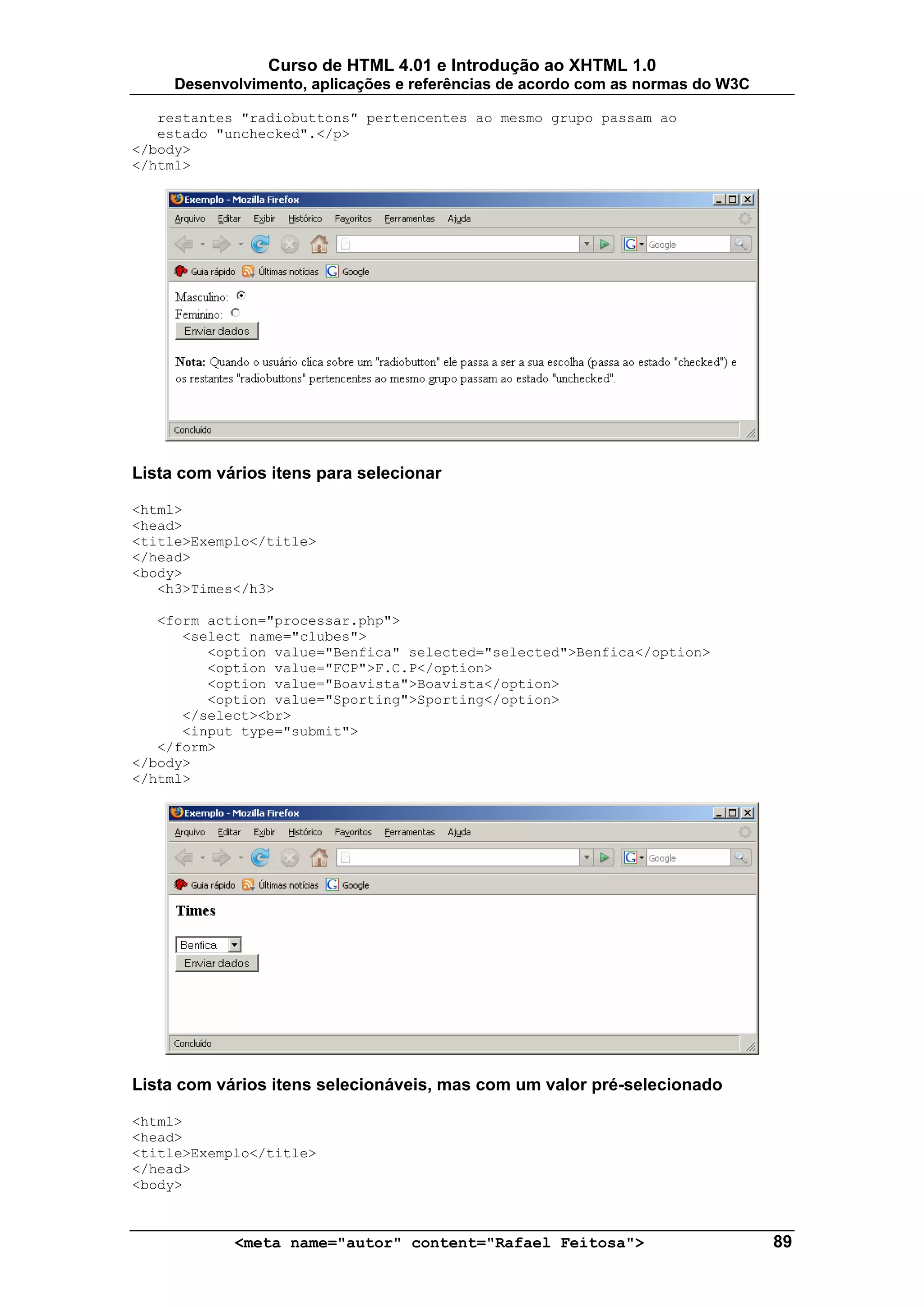 Curso de HTML 4.01 e Introdução ao XHTML 1.0
     Desenvolvimento, aplicações e referências de acordo com as normas do W3C

   restantes "radiobuttons" pertencentes ao mesmo grupo passam ao
   estado "unchecked".</p>
</body>
</html>




Lista com vários itens para selecionar

<html>
<head>
<title>Exemplo</title>
</head>
<body>
   <h3>Times</h3>

   <form action="processar.php">
      <select name="clubes">
         <option value="Benfica" selected="selected">Benfica</option>
         <option value="FCP">F.C.P</option>
         <option value="Boavista">Boavista</option>
         <option value="Sporting">Sporting</option>
      </select><br>
      <input type="submit">
   </form>
</body>
</html>




Lista com vários itens selecionáveis, mas com um valor pré-selecionado

<html>
<head>
<title>Exemplo</title>
</head>
<body>



            <meta name="autor" content="Rafael Feitosa">                        89
 