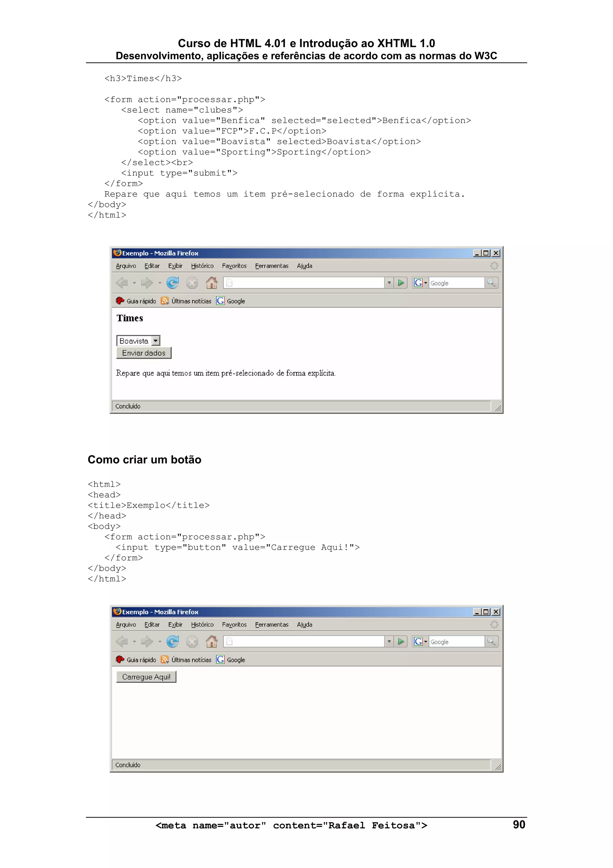 Curso de HTML 4.01 e Introdução ao XHTML 1.0
     Desenvolvimento, aplicações e referências de acordo com as normas do W3C

  <h3>Times</h3>

   <form action="processar.php">
      <select name="clubes">
         <option value="Benfica" selected="selected">Benfica</option>
         <option value="FCP">F.C.P</option>
         <option value="Boavista" selected>Boavista</option>
         <option value="Sporting">Sporting</option>
      </select><br>
      <input type="submit">
   </form>
   Repare que aqui temos um item pré-selecionado de forma explícita.
</body>
</html>




Como criar um botão

<html>
<head>
<title>Exemplo</title>
</head>
<body>
   <form action="processar.php">
     <input type="button" value="Carregue Aqui!">
   </form>
</body>
</html>




            <meta name="autor" content="Rafael Feitosa">                        90
 