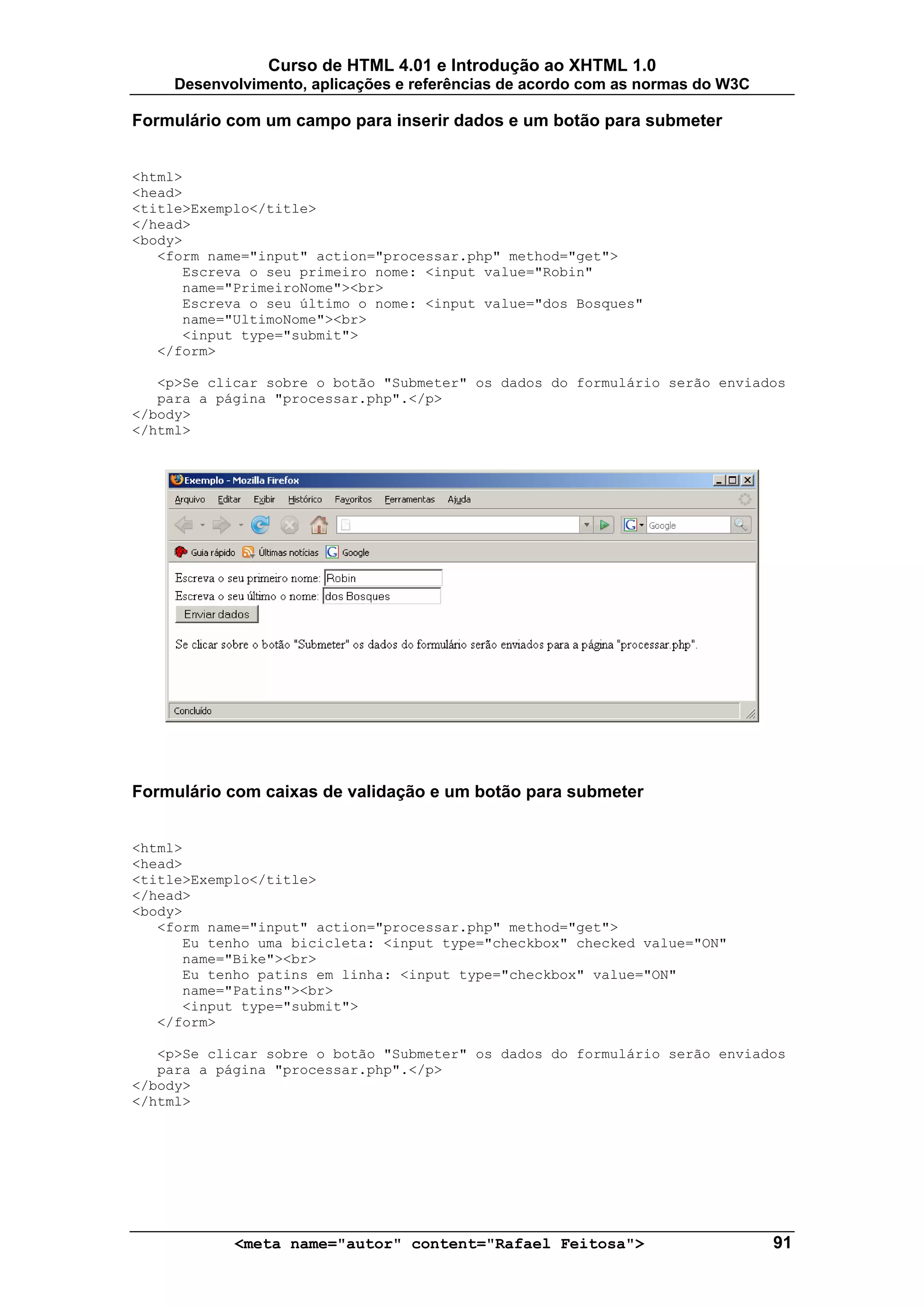 Curso de HTML 4.01 e Introdução ao XHTML 1.0
     Desenvolvimento, aplicações e referências de acordo com as normas do W3C

Formulário com um campo para inserir dados e um botão para submeter


<html>
<head>
<title>Exemplo</title>
</head>
<body>
   <form name="input" action="processar.php" method="get">
      Escreva o seu primeiro nome: <input value="Robin"
      name="PrimeiroNome"><br>
      Escreva o seu último o nome: <input value="dos Bosques"
      name="UltimoNome"><br>
      <input type="submit">
   </form>

   <p>Se clicar sobre o botão "Submeter" os dados do formulário serão enviados
   para a página "processar.php".</p>
</body>
</html>




Formulário com caixas de validação e um botão para submeter


<html>
<head>
<title>Exemplo</title>
</head>
<body>
   <form name="input" action="processar.php" method="get">
      Eu tenho uma bicicleta: <input type="checkbox" checked value="ON"
      name="Bike"><br>
      Eu tenho patins em linha: <input type="checkbox" value="ON"
      name="Patins"><br>
      <input type="submit">
   </form>

   <p>Se clicar sobre o botão "Submeter" os dados do formulário serão enviados
   para a página "processar.php".</p>
</body>
</html>




            <meta name="autor" content="Rafael Feitosa">                        91
 