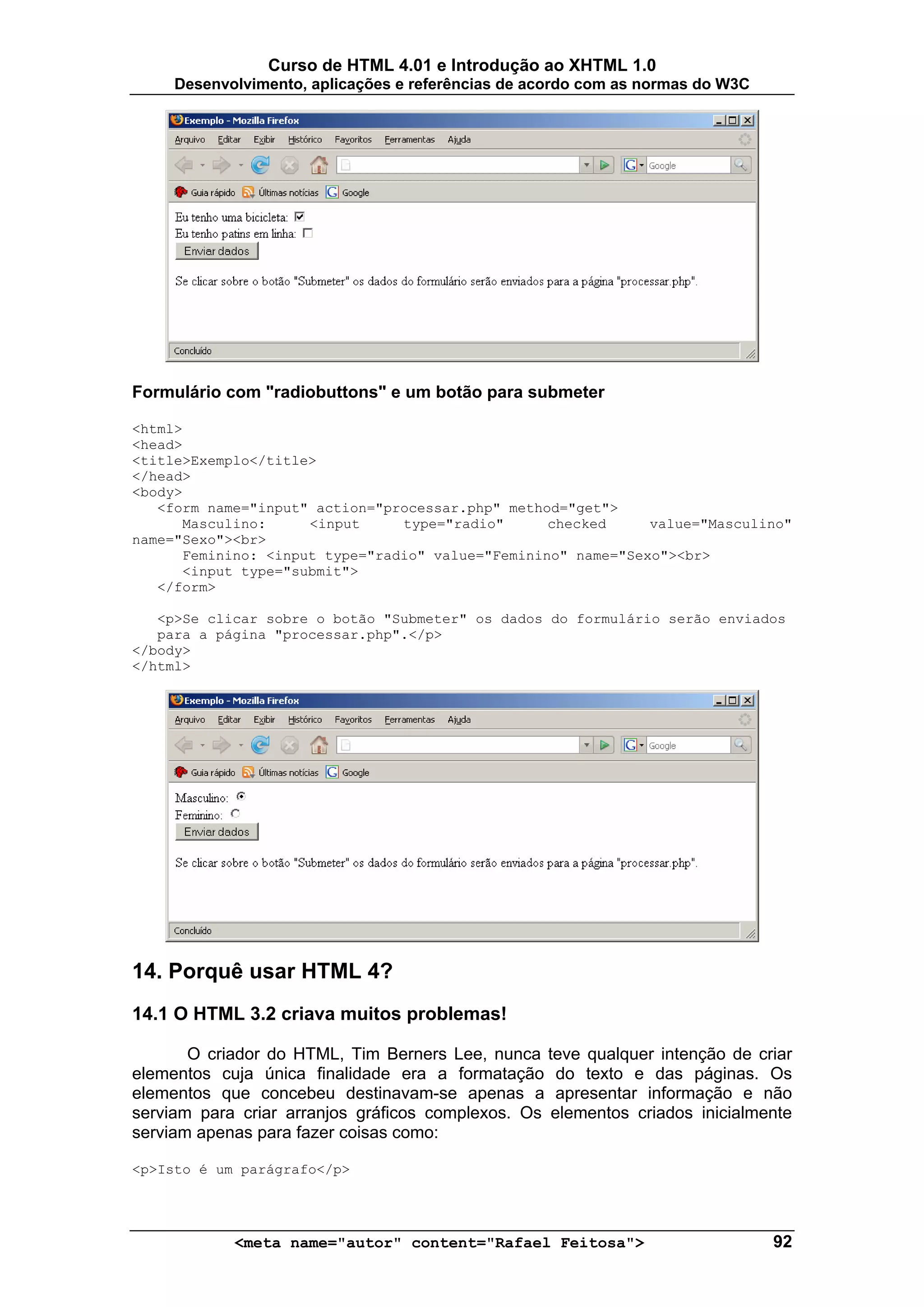 Curso de HTML 4.01 e Introdução ao XHTML 1.0
     Desenvolvimento, aplicações e referências de acordo com as normas do W3C




Formulário com "radiobuttons" e um botão para submeter

<html>
<head>
<title>Exemplo</title>
</head>
<body>
   <form name="input" action="processar.php" method="get">
      Masculino:     <input     type="radio"      checked     value="Masculino"
name="Sexo"><br>
      Feminino: <input type="radio" value="Feminino" name="Sexo"><br>
      <input type="submit">
   </form>

   <p>Se clicar sobre o botão "Submeter" os dados do formulário serão enviados
   para a página "processar.php".</p>
</body>
</html>




14. Porquê usar HTML 4?
14.1 O HTML 3.2 criava muitos problemas!

       O criador do HTML, Tim Berners Lee, nunca teve qualquer intenção de criar
elementos cuja única finalidade era a formatação do texto e das páginas. Os
elementos que concebeu destinavam-se apenas a apresentar informação e não
serviam para criar arranjos gráficos complexos. Os elementos criados inicialmente
serviam apenas para fazer coisas como:

<p>Isto é um parágrafo</p>




            <meta name="autor" content="Rafael Feitosa">                        92
 