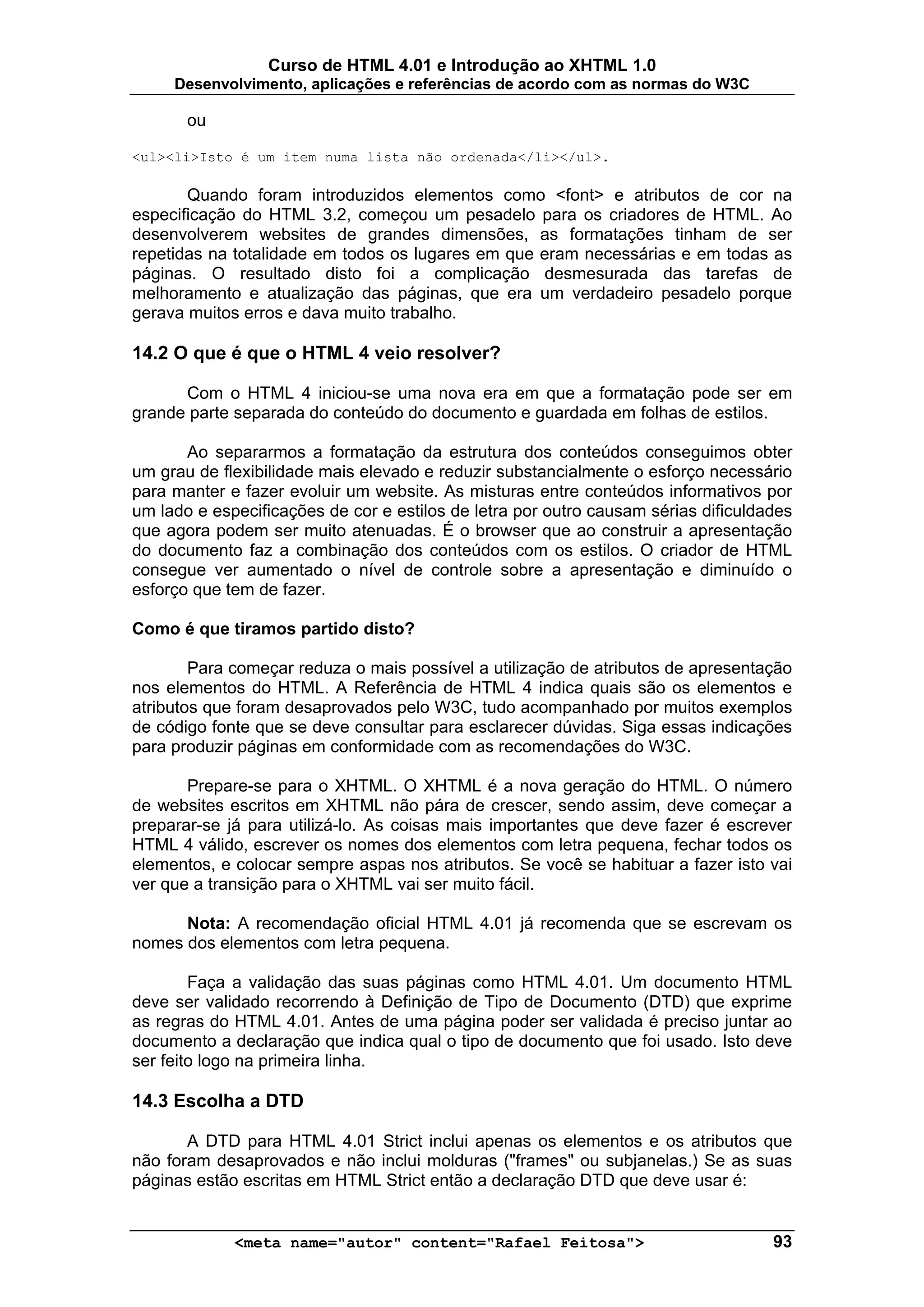 Curso de HTML 4.01 e Introdução ao XHTML 1.0
     Desenvolvimento, aplicações e referências de acordo com as normas do W3C

       ou

<ul><li>Isto é um item numa lista não ordenada</li></ul>.

       Quando foram introduzidos elementos como <font> e atributos de cor na
especificação do HTML 3.2, começou um pesadelo para os criadores de HTML. Ao
desenvolverem websites de grandes dimensões, as formatações tinham de ser
repetidas na totalidade em todos os lugares em que eram necessárias e em todas as
páginas. O resultado disto foi a complicação desmesurada das tarefas de
melhoramento e atualização das páginas, que era um verdadeiro pesadelo porque
gerava muitos erros e dava muito trabalho.

14.2 O que é que o HTML 4 veio resolver?

      Com o HTML 4 iniciou-se uma nova era em que a formatação pode ser em
grande parte separada do conteúdo do documento e guardada em folhas de estilos.

       Ao separarmos a formatação da estrutura dos conteúdos conseguimos obter
um grau de flexibilidade mais elevado e reduzir substancialmente o esforço necessário
para manter e fazer evoluir um website. As misturas entre conteúdos informativos por
um lado e especificações de cor e estilos de letra por outro causam sérias dificuldades
que agora podem ser muito atenuadas. É o browser que ao construir a apresentação
do documento faz a combinação dos conteúdos com os estilos. O criador de HTML
consegue ver aumentado o nível de controle sobre a apresentação e diminuído o
esforço que tem de fazer.

Como é que tiramos partido disto?

        Para começar reduza o mais possível a utilização de atributos de apresentação
nos elementos do HTML. A Referência de HTML 4 indica quais são os elementos e
atributos que foram desaprovados pelo W3C, tudo acompanhado por muitos exemplos
de código fonte que se deve consultar para esclarecer dúvidas. Siga essas indicações
para produzir páginas em conformidade com as recomendações do W3C.

       Prepare-se para o XHTML. O XHTML é a nova geração do HTML. O número
de websites escritos em XHTML não pára de crescer, sendo assim, deve começar a
preparar-se já para utilizá-lo. As coisas mais importantes que deve fazer é escrever
HTML 4 válido, escrever os nomes dos elementos com letra pequena, fechar todos os
elementos, e colocar sempre aspas nos atributos. Se você se habituar a fazer isto vai
ver que a transição para o XHTML vai ser muito fácil.

      Nota: A recomendação oficial HTML 4.01 já recomenda que se escrevam os
nomes dos elementos com letra pequena.

        Faça a validação das suas páginas como HTML 4.01. Um documento HTML
deve ser validado recorrendo à Definição de Tipo de Documento (DTD) que exprime
as regras do HTML 4.01. Antes de uma página poder ser validada é preciso juntar ao
documento a declaração que indica qual o tipo de documento que foi usado. Isto deve
ser feito logo na primeira linha.

14.3 Escolha a DTD

       A DTD para HTML 4.01 Strict inclui apenas os elementos e os atributos que
não foram desaprovados e não inclui molduras ("frames" ou subjanelas.) Se as suas
páginas estão escritas em HTML Strict então a declaração DTD que deve usar é:


             <meta name="autor" content="Rafael Feitosa">                           93
 