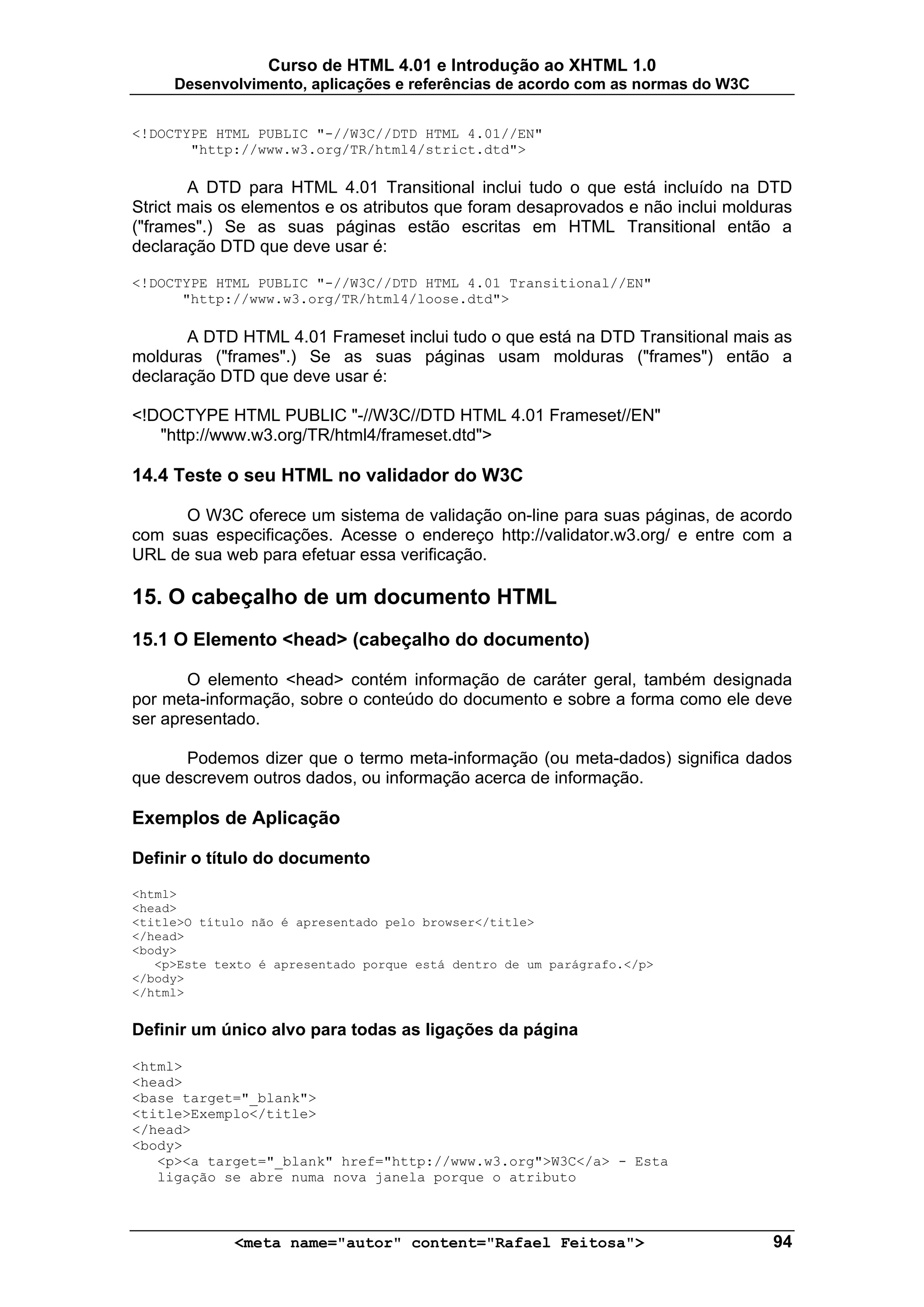 Curso de HTML 4.01 e Introdução ao XHTML 1.0
     Desenvolvimento, aplicações e referências de acordo com as normas do W3C


<!DOCTYPE HTML PUBLIC "-//W3C//DTD HTML 4.01//EN"
       "http://www.w3.org/TR/html4/strict.dtd">

        A DTD para HTML 4.01 Transitional inclui tudo o que está incluído na DTD
Strict mais os elementos e os atributos que foram desaprovados e não inclui molduras
("frames".) Se as suas páginas estão escritas em HTML Transitional então a
declaração DTD que deve usar é:

<!DOCTYPE HTML PUBLIC "-//W3C//DTD HTML 4.01 Transitional//EN"
      "http://www.w3.org/TR/html4/loose.dtd">

       A DTD HTML 4.01 Frameset inclui tudo o que está na DTD Transitional mais as
molduras ("frames".) Se as suas páginas usam molduras ("frames") então a
declaração DTD que deve usar é:

<!DOCTYPE HTML PUBLIC "-//W3C//DTD HTML 4.01 Frameset//EN"
   "http://www.w3.org/TR/html4/frameset.dtd">

14.4 Teste o seu HTML no validador do W3C

      O W3C oferece um sistema de validação on-line para suas páginas, de acordo
com suas especificações. Acesse o endereço http://validator.w3.org/ e entre com a
URL de sua web para efetuar essa verificação.

15. O cabeçalho de um documento HTML
15.1 O Elemento <head> (cabeçalho do documento)

       O elemento <head> contém informação de caráter geral, também designada
por meta-informação, sobre o conteúdo do documento e sobre a forma como ele deve
ser apresentado.

      Podemos dizer que o termo meta-informação (ou meta-dados) significa dados
que descrevem outros dados, ou informação acerca de informação.

Exemplos de Aplicação

Definir o título do documento
<html>
<head>
<title>O título não é apresentado pelo browser</title>
</head>
<body>
   <p>Este texto é apresentado porque está dentro de um parágrafo.</p>
</body>
</html>


Definir um único alvo para todas as ligações da página

<html>
<head>
<base target="_blank">
<title>Exemplo</title>
</head>
<body>
   <p><a target="_blank" href="http://www.w3.org">W3C</a> - Esta
   ligação se abre numa nova janela porque o atributo



             <meta name="autor" content="Rafael Feitosa">                        94
 