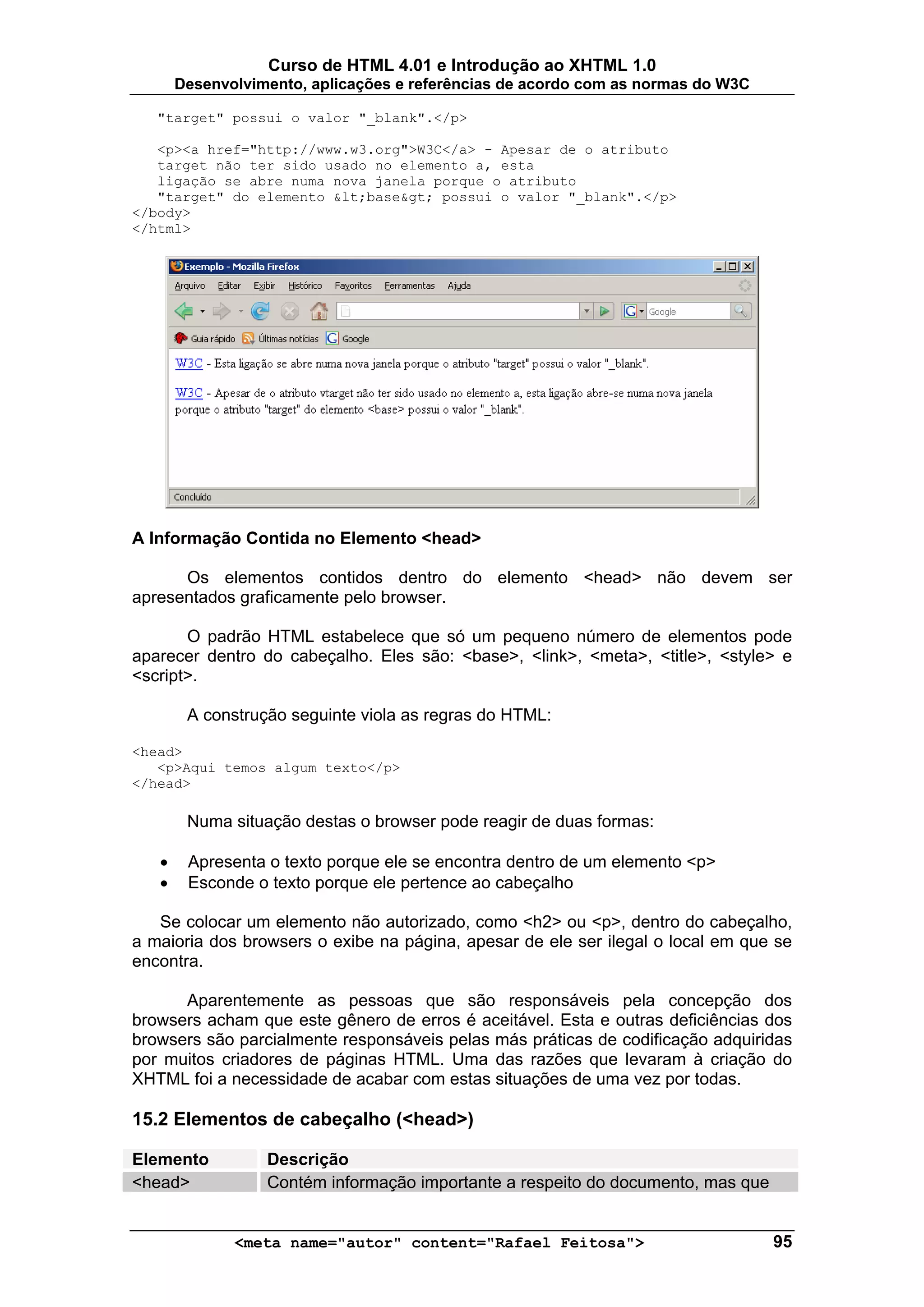 Curso de HTML 4.01 e Introdução ao XHTML 1.0
       Desenvolvimento, aplicações e referências de acordo com as normas do W3C

   "target" possui o valor "_blank".</p>

   <p><a href="http://www.w3.org">W3C</a> - Apesar de o atributo
   target não ter sido usado no elemento a, esta
   ligação se abre numa nova janela porque o atributo
   "target" do elemento &lt;base&gt; possui o valor "_blank".</p>
</body>
</html>




A Informação Contida no Elemento <head>

      Os elementos contidos dentro do elemento <head> não devem ser
apresentados graficamente pelo browser.

       O padrão HTML estabelece que só um pequeno número de elementos pode
aparecer dentro do cabeçalho. Eles são: <base>, <link>, <meta>, <title>, <style> e
<script>.

        A construção seguinte viola as regras do HTML:

<head>
   <p>Aqui temos algum texto</p>
</head>

        Numa situação destas o browser pode reagir de duas formas:

   •    Apresenta o texto porque ele se encontra dentro de um elemento <p>
   •    Esconde o texto porque ele pertence ao cabeçalho

   Se colocar um elemento não autorizado, como <h2> ou <p>, dentro do cabeçalho,
a maioria dos browsers o exibe na página, apesar de ele ser ilegal o local em que se
encontra.

      Aparentemente as pessoas que são responsáveis pela concepção dos
browsers acham que este gênero de erros é aceitável. Esta e outras deficiências dos
browsers são parcialmente responsáveis pelas más práticas de codificação adquiridas
por muitos criadores de páginas HTML. Uma das razões que levaram à criação do
XHTML foi a necessidade de acabar com estas situações de uma vez por todas.

15.2 Elementos de cabeçalho (<head>)

Elemento          Descrição
<head>            Contém informação importante a respeito do documento, mas que


              <meta name="autor" content="Rafael Feitosa">                        95
 