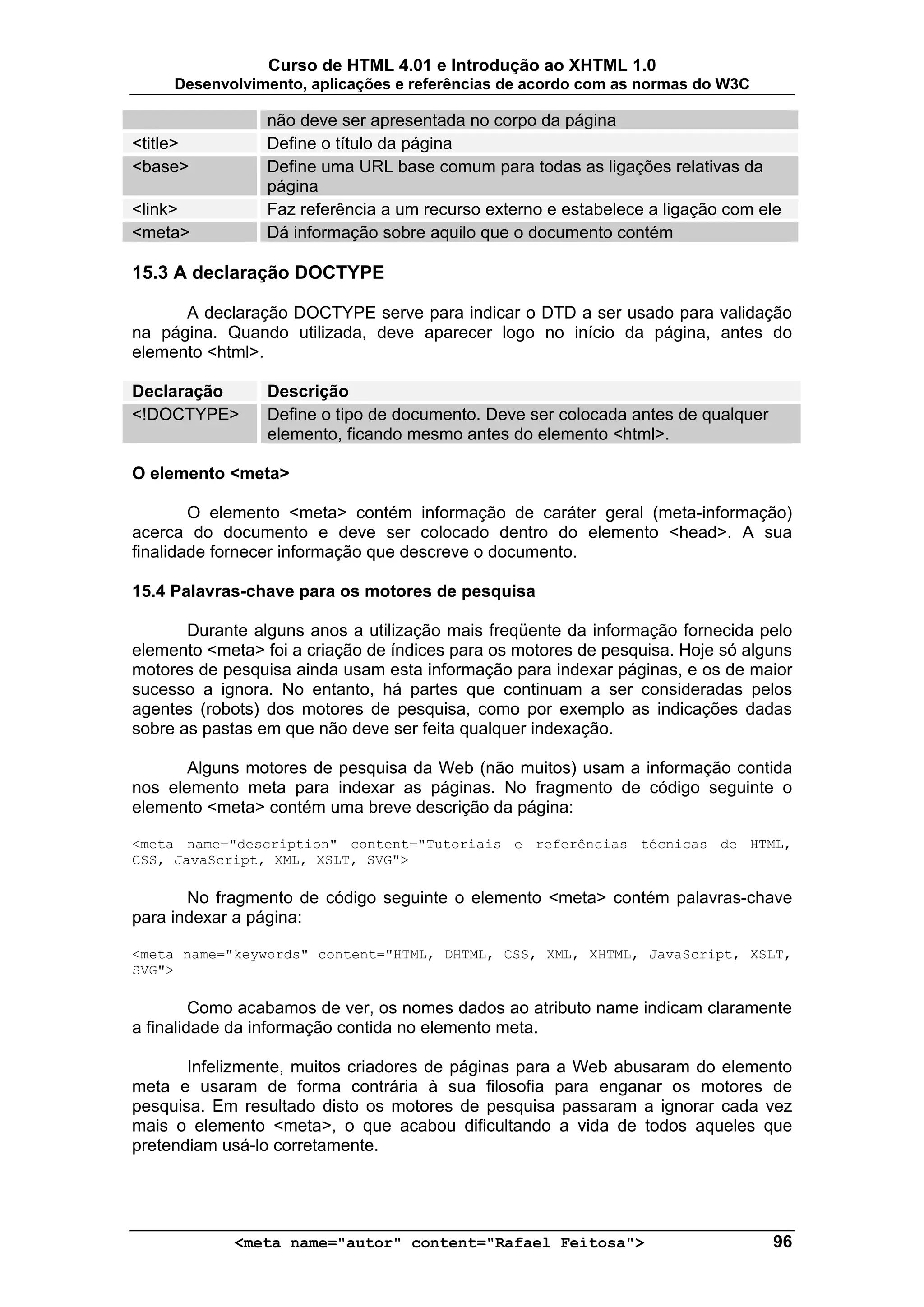 Curso de HTML 4.01 e Introdução ao XHTML 1.0
     Desenvolvimento, aplicações e referências de acordo com as normas do W3C

                 não deve ser apresentada no corpo da página
<title>          Define o título da página
<base>           Define uma URL base comum para todas as ligações relativas da
                 página
<link>           Faz referência a um recurso externo e estabelece a ligação com ele
<meta>           Dá informação sobre aquilo que o documento contém

15.3 A declaração DOCTYPE

      A declaração DOCTYPE serve para indicar o DTD a ser usado para validação
na página. Quando utilizada, deve aparecer logo no início da página, antes do
elemento <html>.

Declaração       Descrição
<!DOCTYPE>       Define o tipo de documento. Deve ser colocada antes de qualquer
                 elemento, ficando mesmo antes do elemento <html>.

O elemento <meta>

        O elemento <meta> contém informação de caráter geral (meta-informação)
acerca do documento e deve ser colocado dentro do elemento <head>. A sua
finalidade fornecer informação que descreve o documento.

15.4 Palavras-chave para os motores de pesquisa

       Durante alguns anos a utilização mais freqüente da informação fornecida pelo
elemento <meta> foi a criação de índices para os motores de pesquisa. Hoje só alguns
motores de pesquisa ainda usam esta informação para indexar páginas, e os de maior
sucesso a ignora. No entanto, há partes que continuam a ser consideradas pelos
agentes (robots) dos motores de pesquisa, como por exemplo as indicações dadas
sobre as pastas em que não deve ser feita qualquer indexação.

       Alguns motores de pesquisa da Web (não muitos) usam a informação contida
nos elemento meta para indexar as páginas. No fragmento de código seguinte o
elemento <meta> contém uma breve descrição da página:

<meta name="description" content="Tutoriais e referências técnicas de HTML,
CSS, JavaScript, XML, XSLT, SVG">

       No fragmento de código seguinte o elemento <meta> contém palavras-chave
para indexar a página:

<meta name="keywords" content="HTML, DHTML, CSS, XML, XHTML, JavaScript, XSLT,
SVG">

         Como acabamos de ver, os nomes dados ao atributo name indicam claramente
a finalidade da informação contida no elemento meta.

       Infelizmente, muitos criadores de páginas para a Web abusaram do elemento
meta e usaram de forma contrária à sua filosofia para enganar os motores de
pesquisa. Em resultado disto os motores de pesquisa passaram a ignorar cada vez
mais o elemento <meta>, o que acabou dificultando a vida de todos aqueles que
pretendiam usá-lo corretamente.




             <meta name="autor" content="Rafael Feitosa">                          96
 