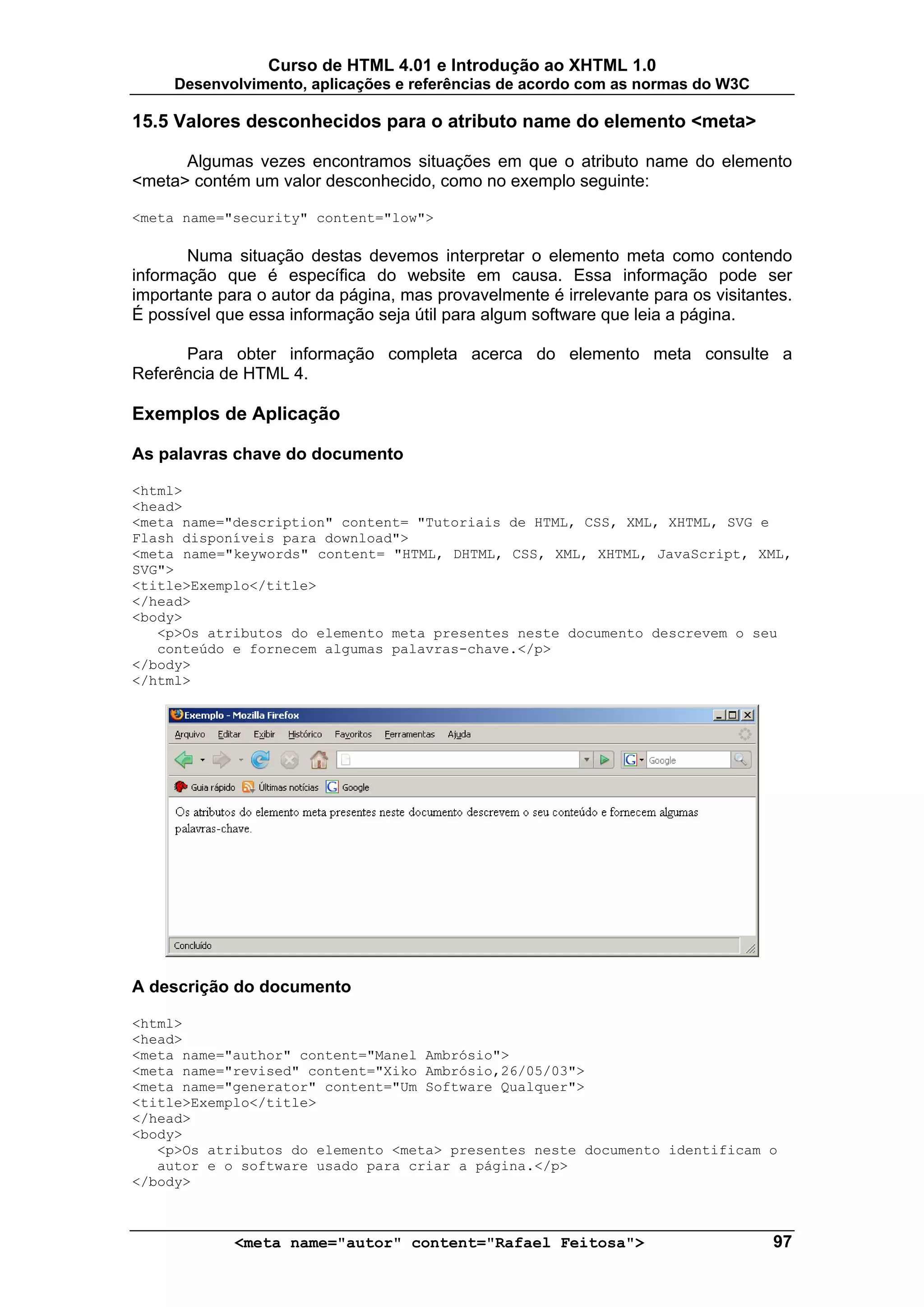 Curso de HTML 4.01 e Introdução ao XHTML 1.0
     Desenvolvimento, aplicações e referências de acordo com as normas do W3C

15.5 Valores desconhecidos para o atributo name do elemento <meta>

      Algumas vezes encontramos situações em que o atributo name do elemento
<meta> contém um valor desconhecido, como no exemplo seguinte:

<meta name="security" content="low">

       Numa situação destas devemos interpretar o elemento meta como contendo
informação que é específica do website em causa. Essa informação pode ser
importante para o autor da página, mas provavelmente é irrelevante para os visitantes.
É possível que essa informação seja útil para algum software que leia a página.

      Para obter informação completa acerca do elemento meta consulte a
Referência de HTML 4.

Exemplos de Aplicação

As palavras chave do documento

<html>
<head>
<meta name="description" content= "Tutoriais de HTML, CSS, XML, XHTML, SVG e
Flash disponíveis para download">
<meta name="keywords" content= "HTML, DHTML, CSS, XML, XHTML, JavaScript, XML,
SVG">
<title>Exemplo</title>
</head>
<body>
   <p>Os atributos do elemento meta presentes neste documento descrevem o seu
   conteúdo e fornecem algumas palavras-chave.</p>
</body>
</html>




A descrição do documento

<html>
<head>
<meta name="author" content="Manel Ambrósio">
<meta name="revised" content="Xiko Ambrósio,26/05/03">
<meta name="generator" content="Um Software Qualquer">
<title>Exemplo</title>
</head>
<body>
   <p>Os atributos do elemento <meta> presentes neste documento identificam o
   autor e o software usado para criar a página.</p>
</body>



             <meta name="autor" content="Rafael Feitosa">                          97
 