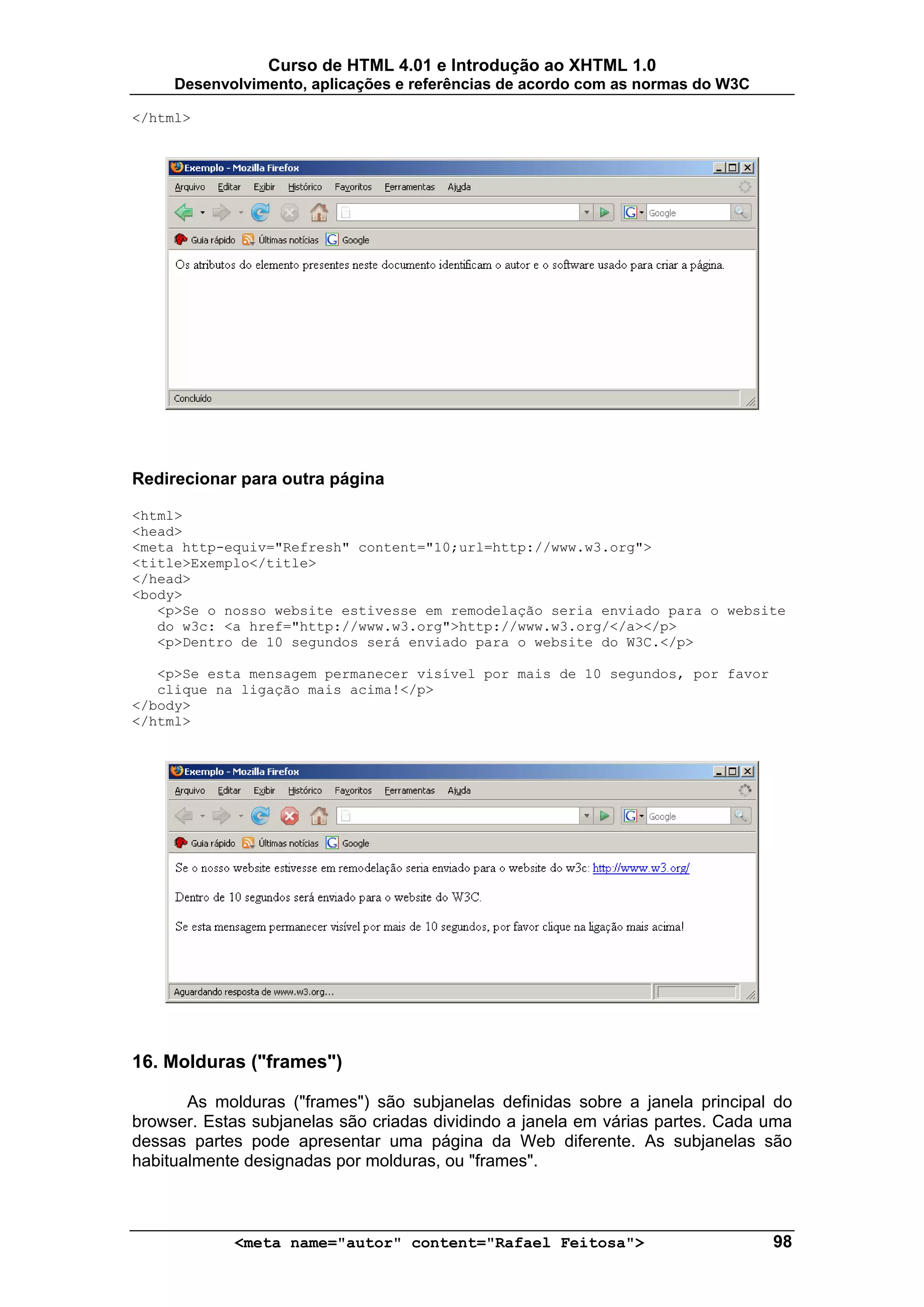 Curso de HTML 4.01 e Introdução ao XHTML 1.0
     Desenvolvimento, aplicações e referências de acordo com as normas do W3C

</html>




Redirecionar para outra página

<html>
<head>
<meta http-equiv="Refresh" content="10;url=http://www.w3.org">
<title>Exemplo</title>
</head>
<body>
   <p>Se o nosso website estivesse em remodelação seria enviado para o website
   do w3c: <a href="http://www.w3.org">http://www.w3.org/</a></p>
   <p>Dentro de 10 segundos será enviado para o website do W3C.</p>

   <p>Se esta mensagem permanecer visível por mais de 10 segundos, por favor
   clique na ligação mais acima!</p>
</body>
</html>




16. Molduras ("frames")

       As molduras ("frames") são subjanelas definidas sobre a janela principal do
browser. Estas subjanelas são criadas dividindo a janela em várias partes. Cada uma
dessas partes pode apresentar uma página da Web diferente. As subjanelas são
habitualmente designadas por molduras, ou "frames".



            <meta name="autor" content="Rafael Feitosa">                        98
 