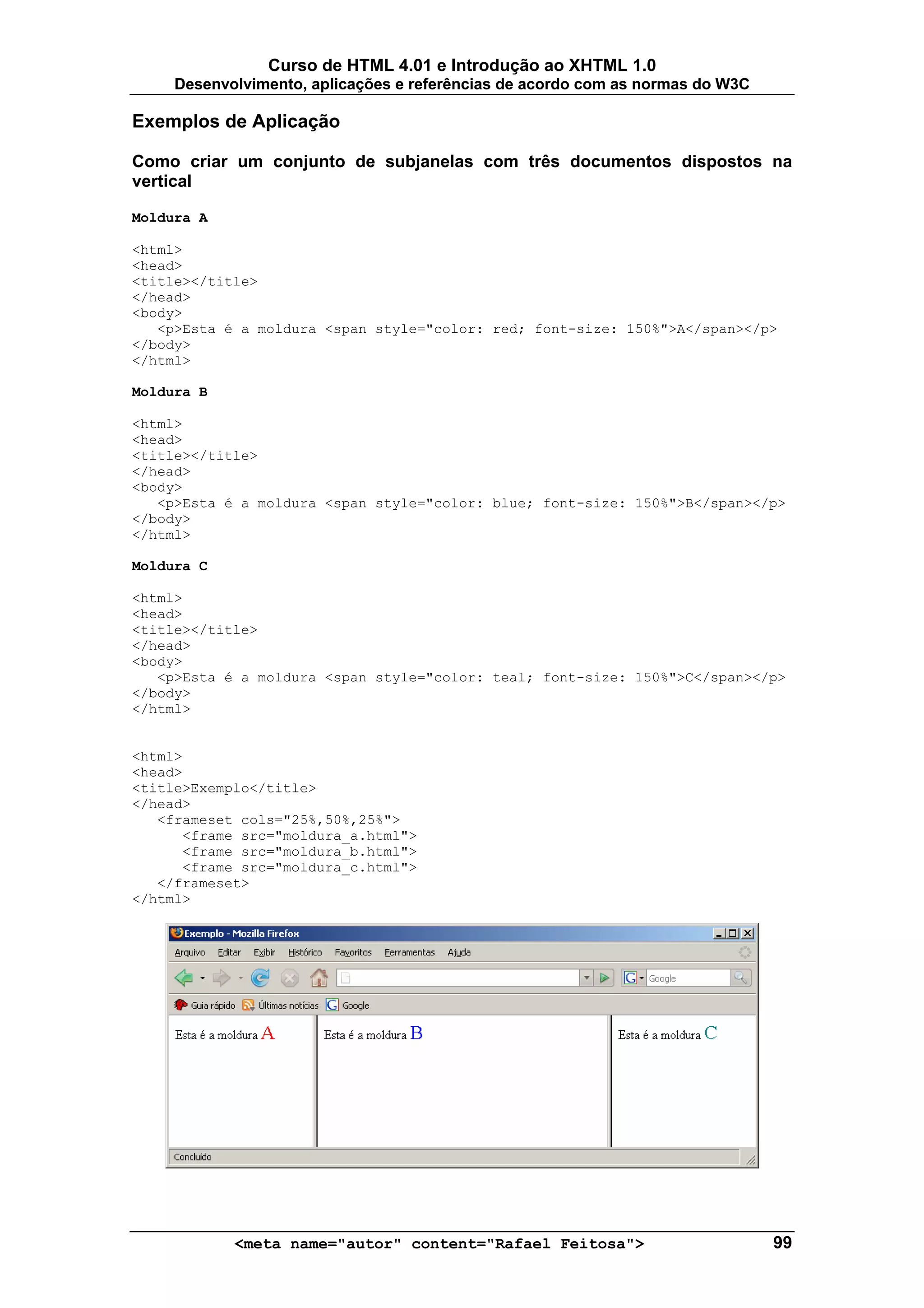 Curso de HTML 4.01 e Introdução ao XHTML 1.0
     Desenvolvimento, aplicações e referências de acordo com as normas do W3C

Exemplos de Aplicação

Como criar um conjunto de subjanelas com três documentos dispostos na
vertical

Moldura A

<html>
<head>
<title></title>
</head>
<body>
   <p>Esta é a moldura <span style="color: red; font-size: 150%">A</span></p>
</body>
</html>

Moldura B

<html>
<head>
<title></title>
</head>
<body>
   <p>Esta é a moldura <span style="color: blue; font-size: 150%">B</span></p>
</body>
</html>

Moldura C

<html>
<head>
<title></title>
</head>
<body>
   <p>Esta é a moldura <span style="color: teal; font-size: 150%">C</span></p>
</body>
</html>


<html>
<head>
<title>Exemplo</title>
</head>
   <frameset cols="25%,50%,25%">
      <frame src="moldura_a.html">
      <frame src="moldura_b.html">
      <frame src="moldura_c.html">
   </frameset>
</html>




            <meta name="autor" content="Rafael Feitosa">                        99
 