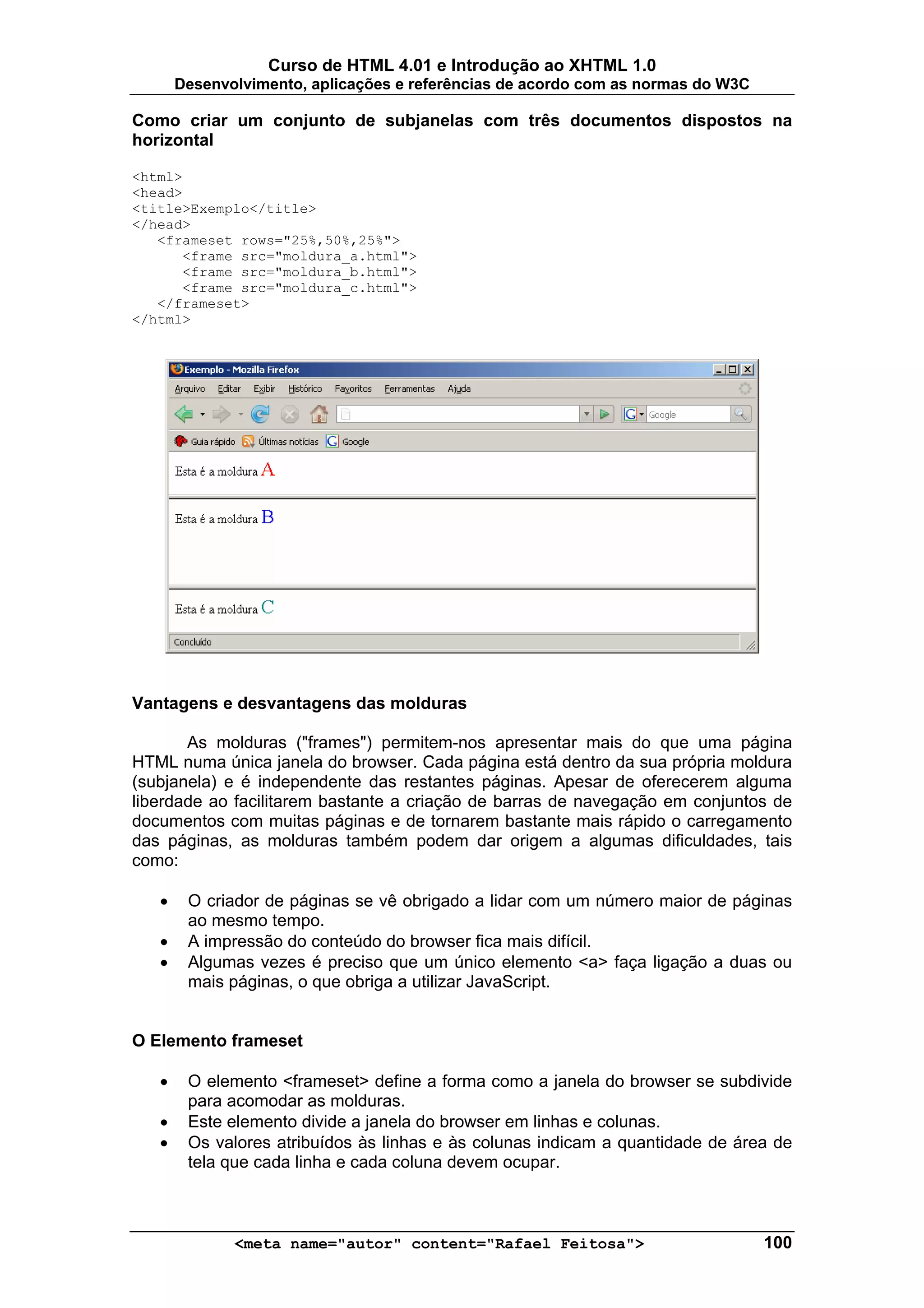 Curso de HTML 4.01 e Introdução ao XHTML 1.0
       Desenvolvimento, aplicações e referências de acordo com as normas do W3C

Como criar um conjunto de subjanelas com três documentos dispostos na
horizontal

<html>
<head>
<title>Exemplo</title>
</head>
   <frameset rows="25%,50%,25%">
      <frame src="moldura_a.html">
      <frame src="moldura_b.html">
      <frame src="moldura_c.html">
   </frameset>
</html>




Vantagens e desvantagens das molduras

       As molduras ("frames") permitem-nos apresentar mais do que uma página
HTML numa única janela do browser. Cada página está dentro da sua própria moldura
(subjanela) e é independente das restantes páginas. Apesar de oferecerem alguma
liberdade ao facilitarem bastante a criação de barras de navegação em conjuntos de
documentos com muitas páginas e de tornarem bastante mais rápido o carregamento
das páginas, as molduras também podem dar origem a algumas dificuldades, tais
como:

   •    O criador de páginas se vê obrigado a lidar com um número maior de páginas
        ao mesmo tempo.
   •    A impressão do conteúdo do browser fica mais difícil.
   •    Algumas vezes é preciso que um único elemento <a> faça ligação a duas ou
        mais páginas, o que obriga a utilizar JavaScript.


O Elemento frameset

   •    O elemento <frameset> define a forma como a janela do browser se subdivide
        para acomodar as molduras.
   •    Este elemento divide a janela do browser em linhas e colunas.
   •    Os valores atribuídos às linhas e às colunas indicam a quantidade de área de
        tela que cada linha e cada coluna devem ocupar.



              <meta name="autor" content="Rafael Feitosa">                        100
 