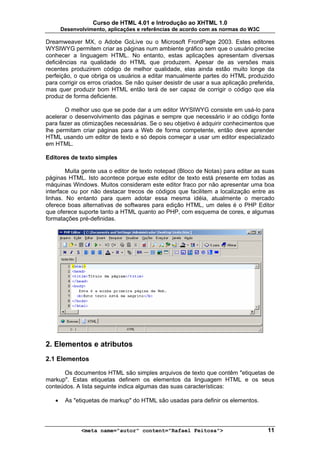 Curso de HTML 4.01 e Introdução ao XHTML 1.0
       Desenvolvimento, aplicações e referências de acordo com as normas do W3C

Dreamweaver MX, o Adobe GoLive ou o Microsoft FrontPage 2003. Estes editores
WYSIWYG permitem criar as páginas num ambiente gráfico sem que o usuário precise
conhecer a linguagem HTML. No entanto, estas aplicações apresentam diversas
deficiências na qualidade do HTML que produzem. Apesar de as versões mais
recentes produzirem código de melhor qualidade, elas ainda estão muito longe da
perfeição, o que obriga os usuários a editar manualmente partes do HTML produzido
para corrigir os erros criados. Se não quiser desistir de usar a sua aplicação preferida,
mas quer produzir bom HTML então terá de ser capaz de corrigir o código que ela
produz de forma deficiente.

       O melhor uso que se pode dar a um editor WYSIWYG consiste em usá-lo para
acelerar o desenvolvimento das páginas e sempre que necessário ir ao código fonte
para fazer as otimizações necessárias. Se o seu objetivo é adquirir conhecimentos que
lhe permitam criar páginas para a Web de forma competente, então deve aprender
HTML usando um editor de texto e só depois começar a usar um editor especializado
em HTML.

Editores de texto simples

        Muita gente usa o editor de texto notepad (Bloco de Notas) para editar as suas
páginas HTML. Isto acontece porque este editor de texto está presente em todas as
máquinas Windows. Muitos consideram este editor fraco por não apresentar uma boa
interface ou por não destacar trecos de códigos que facilitem a localização entre as
linhas. No entanto para quem adotar essa mesma idéia, atualmente o mercado
oferece boas alternativas de softwares para edição HTML, um deles é o PHP Editor
que oferece suporte tanto a HTML quanto ao PHP, com esquema de cores, e algumas
formatações pré-definidas.




2. Elementos e atributos
2.1 Elementos

      Os documentos HTML são simples arquivos de texto que contêm "etiquetas de
markup". Estas etiquetas definem os elementos da linguagem HTML e os seus
conteúdos. A lista seguinte indica algumas das suas características:

   •    As "etiquetas de markup" do HTML são usadas para definir os elementos.




              <meta name="autor" content="Rafael Feitosa">                            11
 