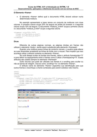 Curso de HTML 4.01 e Introdução ao XHTML 1.0
       Desenvolvimento, aplicações e referências de acordo com as normas do W3C

O Elemento <frame>

   •    O elemento <frame> define qual o documento HTML deverá colocar numa
        determinada moldura.

       No exemplo apresentado a baixo temos um conjunto de molduras com duas
colunas. A primeira coluna ocupa 25% da largura da janela do browser e a segunda
coluna ocupa 75% da largura. O documento "moldura_a.html" ocupa a primeira coluna
e o documento "moldura_b.html" ocupa a segunda coluna:

<frameset cols="25%,75%">
  <frame src="moldura_a.html">
  <frame src="moldura_b.html">
<frameset>

Dicas

        Diferente de outras páginas normais, as páginas dividas em frames não
utilizam o elemento <body>, sendo assim substituído pelo elemento <frameset>
        Quando uma moldura possui linhas de contorno visíveis, o usuário pode alterar
as suas dimensões arrastando as linhas de limite com o mouse. Para impedir que isso
aconteça utilize o atributo noresize no elemento <frame>.
        Se você deseja ocultar as bordas dos frames, utilize o atributo frameborder=”0”
e para definir os espaçamento entre o frames como 0 utlize o framespacing="0". Esses
atributos são usados sempre no elemento <frameset>
        Outro recurso que pode ser utilizado nos frames é o scrolling para ocultar ou
não as barras de rolagem. Usa-se como: scrolling=”no” no elemento <frame>.
        O atributo name do elemento <frame> especifica sua identificação para que
outros frames o reconheça e chame conteúdos para serem exibidos nele mesmo.

<html>
<head>
<title>Exemplo</title>
</head>
   <frameset rows="25%,50%,25%" frameborder="0" framespacing="0">
      <frame name="a" noresize src="moldura_a.html" scrolling="no">
      <frame name="b" src="moldura_b.html">
      <frame name="c" src="moldura_c.html" scrolling="yes">
   </frameset>
</html>




              <meta name="autor" content="Rafael Feitosa">                         101
 