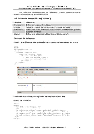 Curso de HTML 4.01 e Introdução ao XHTML 1.0
     Desenvolvimento, aplicações e referências de acordo com as normas do W3C

      Use o elemento <noframes> para que os browsers que não suportam molduras
possam mostrar um aviso aos seus usuários.

16.1 Elementos para molduras ("frames")

Elemento       Descrição
<frameset>     Define um conjunto de molduras
<frame>        Define o conteúdo de uma subjanela (moldura, ou "frame")
<noframes>     Define uma seção "noframes" para ser usada pelos browsers que não
               suportam molduras
<iframe>       Define uma subjanela (moldura) interior ("inline frame")

Exemplos de Aplicação

Como criar subjanelas com partes dispostas na vertical e outras na horizontal

<html>
<head>
<title>Exemplo</title>
</head>
   <frameset rows="50%,50%">
      <frame src="moldura_a.html">
         <frameset cols="25%,75%">
            <frame src="moldura_b.html">
            <frame src="moldura_c.html">
         </frameset>
   </frameset>
</html>




Como usar subjanelas para organizar a navegação no seu site

Moldura de Navegação

<html>
<body>
   <br><b>Barra de Navegação</b>
   <hr>
   <a href="moldura0.html" target="principal">HOME</a><br><br>
   <a href="moldura_a.html" target="principal">Documento A</a><br>
   <a href="moldura_b.html" target="principal">Documento B</a><br>
   <a href="moldura_c.html" target="principal">Documento C</a><br>
</body>
</html>




             <meta name="autor" content="Rafael Feitosa">                       102
 
