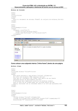 Curso de HTML 4.01 e Introdução ao XHTML 1.0
     Desenvolvimento, aplicações e referências de acordo com as normas do W3C

Moldura de Conteúdo

<html>
<head>
<title></title>
</head>
<body>
   Este é o documento de entrada ("home") do conjunto de molduras.<br><br>
</body>
</html>

<html>
<head>
<title>Exemplo</title>
</head>
   <frameset cols="120,*">
      <frame src="nav_molduras.html">
      <frame name="principal" src="moldura0.html">
   </frameset>
</html>




Como colocar uma subjanela interior ("inline frame") dentro de uma página
Moldura iframe

<html>
<head>
<title>Uma moldura "inline"</title>
</head>
<body>
   Esta parte pertence a uma moldura "inline" (iframe)<br>
   Ela está num documento HTML separado.<br><br>
   Veja que se o documento não couber todo dentro da sua janela
   aparecem barras de deslocamento.<br><br>
   A diferença mais importante relativa às molduras normais
   está no fato de um iframe poder ser colocado dentro de uma
   página, misturado com os conteúdos desta e no site que quisermos.<br>
</body>
</html>


<html>
<head>
<title>Exemplo</title>
</head>
<body>
   <h3>Uma moldura "inline" (iframe)</h3>
   <iframe src="iframe.html" width="400" height="150" frameborder="1"
   marginheight="0" marginwidth="0"></iframe>



            <meta name="autor" content="Rafael Feitosa">                        103
 