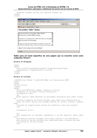 Curso de HTML 4.01 e Introdução ao XHTML 1.0
     Desenvolvimento, aplicações e referências de acordo com as normas do W3C

   <p>Alguns browsers antigos não suportam iframes.</p>
</body>
</html>




Saltar para um local específico de uma página que se encontra numa outra
subjanela ("frame")

Moldura de Navegação

<html>
<body>
   <p><a href="link_bookmark.html#C3" target="principal">Veja
   tamb&eacute;m o Cap&iacute;tulo 3</a></p>
</body>
</html>

Moldura de Conteúdo

<!DOCTYPE html PUBLIC "-//W3C//DTD HTML 4.01 Transitional//EN">
<html>
<head>
<title></title>
</head>
<body>
   <p><a href="#C3">Veja também o Capítulo 3</a></p>
   <h1>Manual de Iniciação à Tortura Chinesa</h1>
   <h3>Capítulo 1</h3>
   <p>
   Neste capítulo vamos descrever as qualidades necessárias para poder tornar-
se
   um Técnico Superior de Tortura Chinesa. Esta nobre arte, desenvolvida ao
   longo de muitos séculos por grandes mestres da cultura oriental, assenta
numa
   filosofia de respeito pelos valores da tolerância e amor pelo próximo.
   </p>

  <h3>Capítulo 2</h3>

   <p>
   Para desenvolver as aptidões necessárias a um bom exercício desta nobre
arte
   você precisa arranjar um espaço físico para instalar o seu laboratório.
   Esta escolha é uma das decisões mais importantes para o sucesso das suas
   iniciativas de tortura chinesa.
   </p>




            <meta name="autor" content="Rafael Feitosa">                        104
 