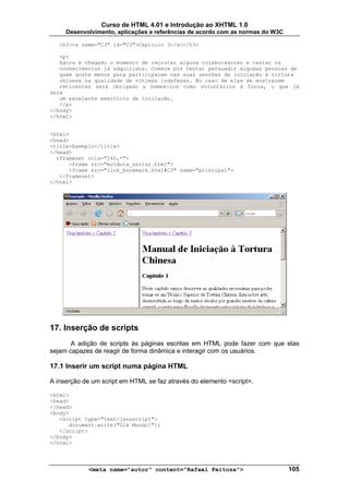 Curso de HTML 4.01 e Introdução ao XHTML 1.0
     Desenvolvimento, aplicações e referências de acordo com as normas do W3C

   <h3><a name="C3" id="C3">Capítulo 3</a></h3>

   <p>
   Agora é chegado o momento de recrutar alguns colaboradores e testar os
   conhecimentos já adquiridos. Comece por tentar persuadir algumas pessoas de
   quem goste menos para participarem nas suas sessões de iniciação à tortura
   chinesa na qualidade de vítimas indefesas. No caso de elas se mostrarem
   reticentes será obrigado a nomeá-los como voluntários à força, o que já
será
   um excelente exercício de iniciação.
   </p>
</body>
</html>


<html>
<head>
<title>Exemplo</title>
</head>
  <frameset cols="240,*">
      <frame src="moldura_saltar.html">
      <frame src="link_bookmark.html#C3" name="principal">
   </frameset>
</html>




17. Inserção de scripts
       A adição de scripts às páginas escritas em HTML pode fazer com que elas
sejam capazes de reagir de forma dinâmica e interagir com os usuários.

17.1 Inserir um script numa página HTML

A inserção de um script em HTML se faz através do elemento <script>.

<html>
<head>
</head>
<body>
   <script type="text/javascript">
      document.write("Olá Mundo!");
   </script>
</body>
</html>




            <meta name="autor" content="Rafael Feitosa">                        105
 