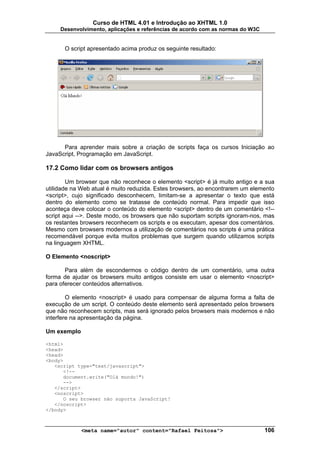 Curso de HTML 4.01 e Introdução ao XHTML 1.0
     Desenvolvimento, aplicações e referências de acordo com as normas do W3C


      O script apresentado acima produz os seguinte resultado:




      Para aprender mais sobre a criação de scripts faça os cursos Iniciação ao
JavaScript, Programação em JavaScript.

17.2 Como lidar com os browsers antigos

        Um browser que não reconhece o elemento <script> é já muito antigo e a sua
utilidade na Web atual é muito reduzida. Estes browsers, ao encontrarem um elemento
<script>, cujo significado desconhecem, limitam-se a apresentar o texto que está
dentro do elemento como se tratasse de conteúdo normal. Para impedir que isso
aconteça deve colocar o conteúdo do elemento <script> dentro de um comentário <!--
script aqui -->. Deste modo, os browsers que não suportam scripts ignoram-nos, mas
os restantes browsers reconhecem os scripts e os executam, apesar dos comentários.
Mesmo com browsers modernos a utilização de comentários nos scripts é uma prática
recomendável porque evita muitos problemas que surgem quando utilizamos scripts
na linguagem XHTML.

O Elemento <noscript>

       Para além de escondermos o código dentro de um comentário, uma outra
forma de ajudar os browsers muito antigos consiste em usar o elemento <noscript>
para oferecer conteúdos alternativos.

        O elemento <noscript> é usado para compensar de alguma forma a falta de
execução de um script. O conteúdo deste elemento será apresentado pelos browsers
que não reconhecem scripts, mas será ignorado pelos browsers mais modernos e não
interfere na apresentação da página.

Um exemplo

<html>
<head>
<head>
<body>
   <script type="text/javascript">
      <!--
      document.write("Olá mundo!")
      -->
   </script>
   <noscript>
      O seu browser não suporta JavaScript!
   </noscript>
</body>



             <meta name="autor" content="Rafael Feitosa">                       106
 